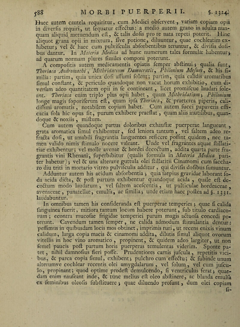 Haec autem cautela requiritur, cum Medici obfervent, variam copiam opii in diverfis requiri, ut fequatur effedus: a medio autem grano in adulta nun¬ quam aliquid metuendum eft, & talis do fis pro re nata repeti poterit. Hinc aliquot grana opii in mixtura, five potione, diluuntur, quae cochleatim ex¬ hibetur 5 vel & haec cum pulvifculis abforbentibus teruntur, & divifis doti¬ bus dantur. In Materia Medica ad hunc numerum tales formulas habentur > ad quarum normam plures fi miles componi poterunt. A compofitis autem medicamentis opiatis femper abftinui 3 qualia fiunt, !Theriaca Andromachi, ' Mitior idaturn Damocratis, Philonium Mefues, & his fi- milia: partim, quia unica dofi aflumi fiolent; partim, quia calidis aromatibus fimul confiant, & periculo quandoque non vacat horum exhibitio, cum di- verfiam adeo quantitatem opii in fie contineant, licet promificue laudari fiole- ant. Theriaca enim triplo plus opii habet, quam Mithridatium> Philonium longe magis foporiferum cfi, quam ipfia Theriaca, & praeterea piperis, cali- difiimi aromatis, notabilem copiam habet. Cum autem fiucci papaveris effi¬ cacia fiola hic opus fit, purum exhibere praeftat, quam aliis inutilibus, quan¬ doque noxiis, miftum. Cum autem quandoque partus doloribus exhauftte puerperae langueant , grata aromatica fimul exhibentur, fied leniora tantum , vel fialtem adeo re- fradta dofi, ut amabili fragrantia languentes reficere poffint quidem, nec ta¬ men valido nimis fiimulo nocere valeant. Unde vel fragrantes aquae fiillati- tiae exhibentur; vel molle avenae & hordei decoftum, addita quarta parte fra¬ grantis vini Rhenani, fuperbibitur (qualis formula in Materia Medica pari¬ ter habetur) j vel & una alterave guttula olei ftillatitii Cinamomi cum fiaccha- ro diu triti in mortario vitreo pulvilculis additur , qui divifis dofibus fiumuntur. Adduntur autem his acidum abfiorbentia 3 quia laepius gravidae laborant fo¬ da acida diefia, & poft partum exhibentur quandoque acida , quale eft de- codtum modo laudatum , vel faltem acefcentia , ut pulticulae hordeaceae , avenaceae, panatellae, emulfa, ac fimilia> unde etiam haec pofiea ad §. 1331. laudabuntur. In omnibus tamen his confideranda efi puerperae temperies ; quae fi calida fanguinea fuerit, mitiora tantum locum habere poterunt, fub titulo cardiaco¬ rum ; econtra mucofae frigidae temperiei parum magis adtuofa concedi po¬ terunt. Cavendum tamen femper, ne calida admodum ftimulantia dentur : peffimus in quibusdam locis mos obtinet, imprimis ruri, ut recens enixis vinum calidum, larga copia macis & cinamomi addita, dilutis fimul aliquot ovorum vitellis in hoc vino aromatico, propinent, 6e quidem adeo largiter, ut non femel paucis pofi partum horis puerperas temulentas viderim. Sponte pa¬ tet , nihil damnofius fieri pofie. Prudentiores carnis jufcula, repetitis vici¬ bus, Sc parca copia fimul, exhibent 3 pulchro cum effedtu; 6c fubinde unum alterumve cochlear recentis olei amygdalarum , vel folum, vel cum jufcu- io, propinant; quod optime prodeft demulcendo, fi ventriculus ferat j quae¬ dam enim naufeant inde, tunc melius eft oleo abftinere, ac blanda emulfa cx feminibus oleofis fubfiituere j quae diluendo profunt, dum olei copiam fi-