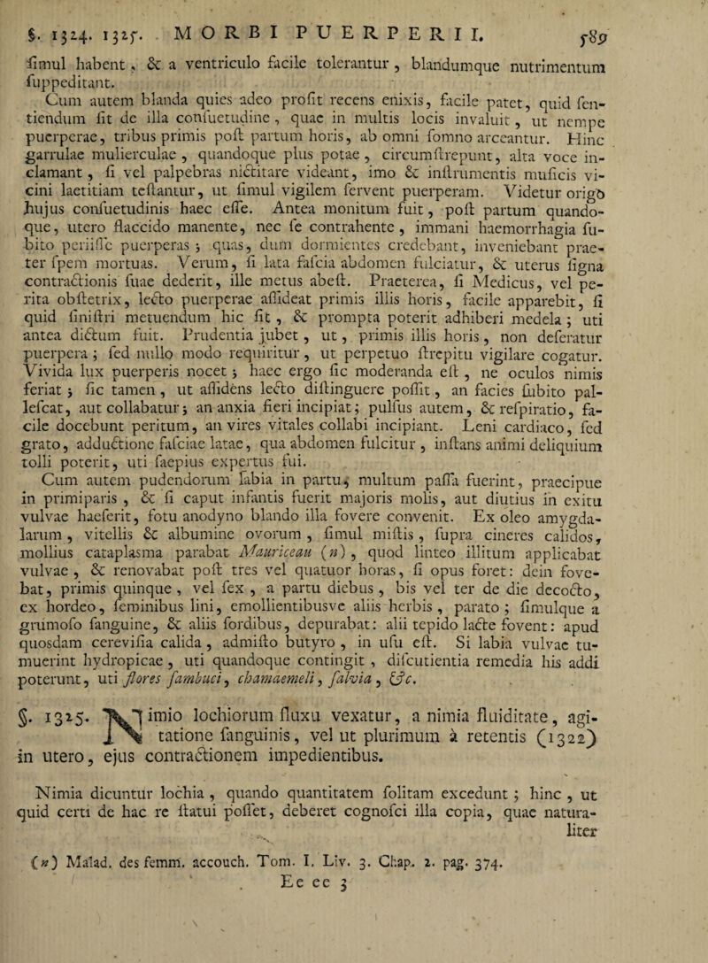 §. 132.4* I3if* MORBI PUERPERII. ytfp fimul habent, & a ventriculo facile tolerantur , blandumque nutrimentum fupped itant. Cum autem blanda quies adeo profit recens enixis, facile patet, quid fen- tiendum lit de illa confuetudine , quae in multis locis invaluit, ut nempe puerperae, tribus primis poft partum horis, ab omni fomno arceantur. Hinc garrulae mulierculae, quandoque plus potae, circumftrepunt, alta voce in¬ clamant, fi vel palpebras nictitare videant, imo & inflrumentis muficis vi¬ cini laetitiam teflantur, ut fimul vigilem fervent puerperam. Videtur origo hujus confuetudinis haec effe. Antea monitum fuit, poli partum quando¬ que, utero flaccido manente, nec fe contrahente, immani haemorrhagia fu- bito periiflc puerperas 3 quas, dum dormientes credebant, inveniebant prae¬ ter fpem mortuas. Verum, fi lata falcia abdomen fulciatur, & uterus ligna contractionis fuae dederit, ille metus abeft. Praeterea, li Medicus, vel pe¬ rita obftetrix, ledto puerperae aflideat primis illis horis, facile apparebit, fl quid liniflri metuendum hic fit, & prompta poterit adhiberi medela; uti antea didlum fuit. Prudentia jubet, ut, primis illis horis, non deferatur puerpera ; fed nullo modo requiritur, ut perpetuo flrcpitu vigilare cogatur. Vivida lux puerperis nocet 3 haec ergo fic moderanda efl , ne oculos nimis feriat 3 fic tamen , ut aflidens le&o difiinguere poflit, an facies Cubito pal- lefcat, aut collabatur 3 an anxia fieri incipiat; pulfus autem, & refpiratio, fa¬ cile docebunt peritum, an vires vitales collabi incipiant. Leni cardiaco, fed grato, addudtione fafeiae latae, qua abdomen fulcitur , inflans animi deliquium tolli poterit, uti faepius expertus fui. Cum autem pudendorum labia in partu, multum pafia fuerint, praecipue in primiparis , & fi caput infantis fuerit majoris molis, aut diutius in exitu vulvae haeferit, fotu anodyno blando illa fovere convenit. Ex oleo amygda¬ larum , vitellis & albumine ovorum , fimul rniftis, fupra cineres calidos, mollius cataplasma parabat Mauriceau (») , quod linteo illitum applicabat vulvae, & renovabat pofi tres vel quatuor horas, fi opus foret: dein fove¬ bat, primis quinque , vel fex , a partu diebus, bis vel ter de die decocto, ex hordeo, feminibus lini, emollientibusve aliis herbis , parato; fimulque a grumofo fanguine, & aliis Cordibus, depurabat: alii tepido laCte fovent: apud quosdam cerevifia calida , admifto butyro , in ufu efl. Si labia vulvae tu¬ muerint hydropicae , uti quandoque contingit , dilcutientia remedia his addi poterunt, uti flores flambuci, chamaemeli, flalvia , &c. §• I315* TVJl bnio lochiorum fluxu vexatur, a nimia fluiditate, agi- j . -% tatione fanguinis, vel ut plurimum a retentis (1322) in utero, ejus contractionem impedientibus. Nimia dicuntur lochia , quando quantitatem folitam excedunt ; hinc , ut quid certi de hac re flatui poffet, deberet cognofci illa copia, quae natura¬ liter {») Malad. des femm. accouch. Tom. I. Liv. 3. Chap. 2. pag. 374.