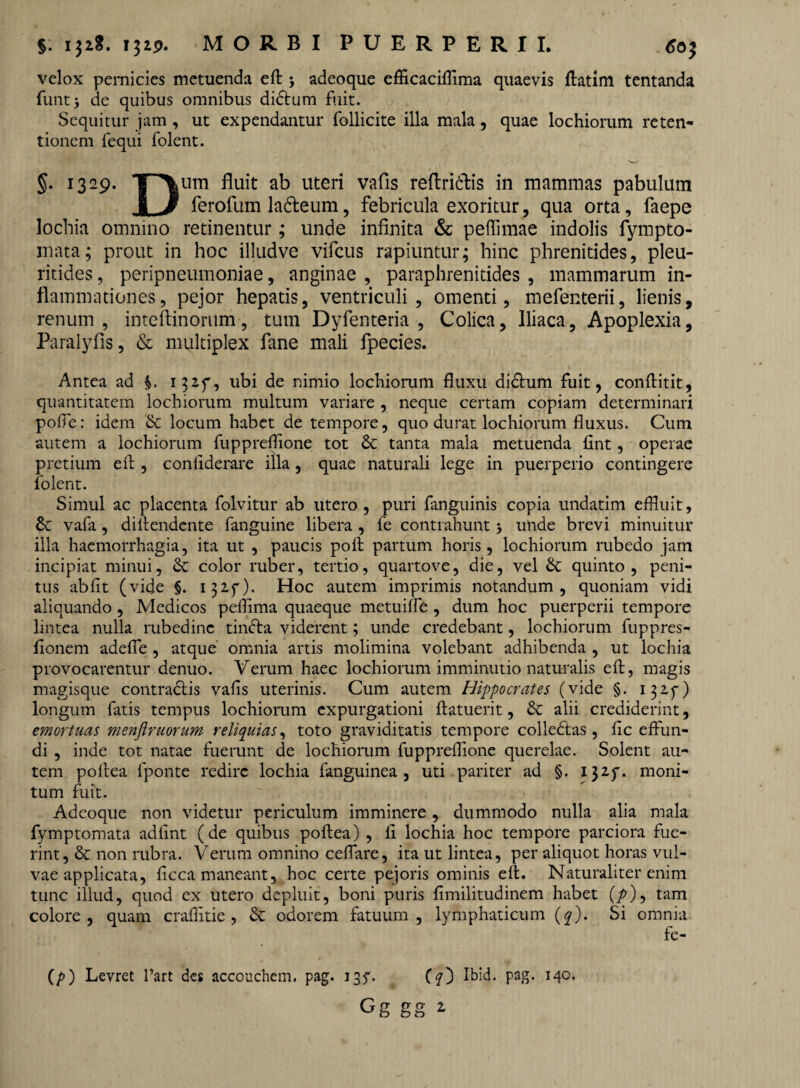 $: i}2«. ijip. MORBI PUERPERII, 6o; velox pernicies metuenda eft ; adeoque efficaciffima quaevis flatim tentanda funtj de quibus omnibus didtum fuit. Sequitur jam , ut expendantur follicite illa mala, quae lochiorum reten¬ tionem fequi folent. §. 1329. T~*\um fluit ab uteri vafis reflridtis in mammas pabulum 8 J ferofum ladeum, febricula exoritur, qua orta, faepe lochia omnino retinentur; unde infinita & peffimae indolis fympto- mata; prout in hoc illudve vifcus rapiuntur; hinc phrenitides, pleu- ritides, peripneumoniae, anginae , paraphrenitides , mammarum in¬ flammationes, pejor hepatis, ventriculi, omenti, mefenterii, lienis, renum, inteftinorum, tum Dyfenteria , Colica, Iliaca, Apoplexia, Paralyfis, & multiplex fane mali fpecies. Antea ad 152.f, ubi de nimio lochiorum fluxu didhim fuit, conftitit, quantitatem lochiorum multum variare , neque certam copiam determinari poffe: idem & locum habet de tempore, quo durat lochiorum fluxus. Cum autem a lochiorum fuppreffione tot & tanta mala metuenda fint, operae pretium eft, confiderare illa, quae naturali lege in puerperio contingere folent. Simul ac placenta folvitur ab utero, puri fanguinis copia undatim effluit, & vafa, diftendente fanguine libera , fe contrahunt unde brevi minuitur illa haemorrhagia, ita ut , paucis poft partum horis, lochiorum rubedo jam incipiat minui, & color ruber, tertio, quartove, die, vel &; quinto, peni¬ tus abfit (vide §. 132.5*). Hoc autem imprimis notandum, quoniam vidi aliquando, Medicos pefflma quaeque metuiffe , dum hoc puerperii tempore lintea nulla rubedine tindla viderent; unde credebant, lochiorum fuppres- fionem adeffe , atque omnia artis molimina volebant adhibenda , ut lochia provocarentur denuo. Verum haec lochiorum imminutio naturalis eft, magis magisque contradlis vafis uterinis. Cum autem Hippocrates (vide §. 132.5-) longum fatis tempus lochiorum expurgationi flatuerit, & alii crediderint, emortuas menftruorum reliquias, toto graviditatis tempore colledtas, fic effun¬ di , inde tot natae fuerunt de lochiorum fuppreffione querelae. Solent au¬ tem poflea fponte redire lochia fanguinea , uti pariter ad §. 132.5*. moni¬ tum fuit. Adeoque non videtur periculum imminere , dummodo nulla alia mala fymptomata adfint (de quibus poflea) , 11 lochia hoc tempore parciora fue¬ rint, & non rubra. Verum omnino ceffare, ita ut lintea, per aliquot horas vul¬ vae applicata, ficca maneant, hoc certe pejoris ominis eft. Naturaliter enim tunc illud, quod ex utero depluit, boni puris fimilitudinem habet (/>), tam colore, quam craffitie, & odorem fatuum, lymphaticum (?). Si omnia fe- (/>) Levret l’art des accouchem. pag. 135-. (?) Ibid. pag. 140.