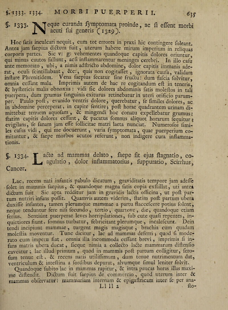 §• I333* \Teque curanda fymptomata proinde, ac fi effent morbi acuti fui generis £1329). Hoc fatis inculcari nequit, cum tot errores in praxi hic contingere foleant. Antea jam faepius diftum fuit, uterum habere mirum imperium in reliquas corporis partes. Sic v: g: vehementes quandoque capitis dolores oriuntur, qui minus cautos fallunt, adi inflammarentur meninges cerebri. In illo cafu ante memorato , ubi, a nimis adftri&o abdomine, dolor capitis immanis ade¬ rat, oculi fcintillabant, &c:, quis non cogitaflet, ignorata caufa, validam inflare Phrenitidem. Vena faepius fecatur fine frudtu: dum fafeia folvitur, omnia ceflant mala. Imprimis. autem de hac re cogitandum eft in teneris, & hyftericis malis obnoxiis: vidi fic dolores abdominis fatis moleftos in tali puerpera, dum grumus fanguinis exiturus retinebatur in uteri orificio parum¬ per. Paulo poft , evanido ventris dolore, querebatur, fe fimiles dolores, ac in abdomine perceperat, in capite fentire j poft horae quadrantem urinam di¬ mittebat tenuem aquofam , & mingendi hoc conatu expellebatur grumus : ftatim capitis dolores ceflant, 8c pacatus fomnus aliquot horarum fequitur; evigilans, fe fanam jam efle follicitae matri laeta nunciat. Numerofos fimi¬ les cafus vidi , qui me docuerunt, varia fymptomata, quae puerperium co¬ mitantur , & faepe morbos acutos referunt, non indigere cura inflamma¬ tionis. §• 1334* T a(^e a^ maramas delato, faepe fit ejus ftagnatio, co- 1 agulatio , dolor inflammatorius, fuppuratio, Scirrhus, Cancer. Lac, recens nati infantis pabulo dicatum , graviditatis tempore jam adefib folet in mammis faepius, <k quandoque magna fatis copia exftillat, uti antea dictum fuit Sic apta redditur jam in gravidis ladtis officina , ut poft par¬ tum nutriri infans poflit. Quamvis autem viderim, ftatim poft partum ubera duxifle infantes, tamen plerumque mammae a partu flaccefcere potius folent, neque tenduntur fere nifi fecundo, tertio, quartove , die, quandoque etiam ferius. Sentiunt puerperae leves horripilationes, fub cute quafi repentes, in¬ quietiores fiunt, fomnus turbatur, febricitant plerumque , incalefcunt. Dein tendi incipiunt mammae , turgent magis magisque , brachia cum quadam moleftia moventur. Tunc dicitur, lac ad mammas deferri 3 quod fi mode¬ rato cum impetu fiat, omnia ilia incommoda ceflant brevi, imprimis fi in¬ fans matris ubera ducat, ficque nimia a collecto ladfce mammarum diftenfio caveatur; lac illud primum , quod in mammis poft partum colligitur, fero- fum tenue eft , recens natis utiliffimum , dum tenue nutrimentum dat, ventriculum inteftina a fordibus depurat, alvumque firnul leniter folvit. Quandoque fub ito lac in mammas rapitur, &: intra paucas horas illas maxi¬ me diftendit. Di£him fuit faepius de commercio , quod uterum inter 6t mammas obfervatur: mammariam internam & epigaftricam inter fe per ana-