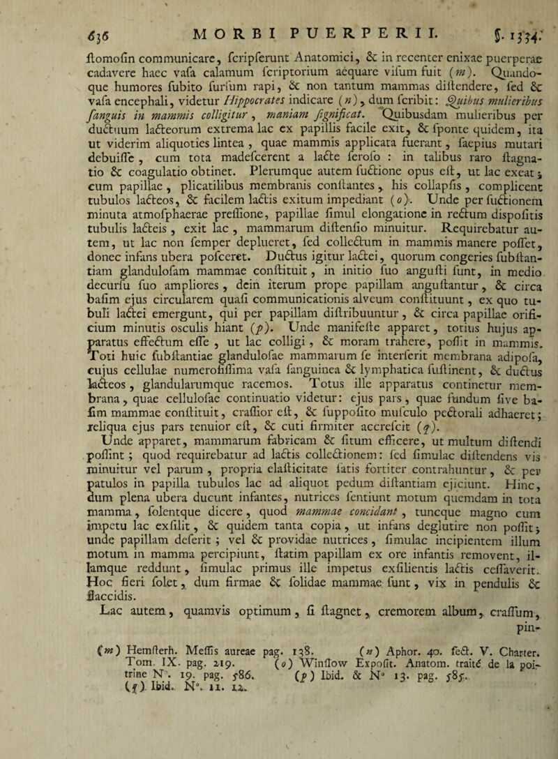 MORBI PUERPERII. 5-1 fJ4- ftomofin communicare, fcriprerunt Anatomici, St in recenter enixae puerperae cadavere haec vafa calamum feriptorium aequare vifum fuit (m). Quando¬ que humores fubito furfum rapi, Sc non tantum mammas diltendere, fed Sc vafa encephali, videtur Hippocrates indicare («), dum feribit: Quibus mulieribus fanguis in mammis colligitur , maniam fignificat. Quibusdam mulieribus per duStuum laSteorum extrema lac ex papillis facile exit, & fponte quidem, ita ut viderim aliquoties lintea , quae mammis applicata fuerant, faepius mutari debuiffie , cum tota madefeerent a laSte ferofo : in talibus raro flagna- tio St coagulatio obtinet. Plerumque autem fuStione opus eft, ut lac exeat 5 cum papillae , plicatilibus membranis conflantes > his collapfis , complicent tubulos ladteos, St facilem ladis exitum impediant (0). Unde per fudtionem minuta atmofphaerae preflione, papillae fimul elongatione in reStum dispofitis tubulis ladteis , exit lac , mammarum diftenfio minuitur. Requirebatur au¬ tem, ut lac non femper deplueret, fed colledtum in mammis manere poffet, donec infans ubera pofceret. DuStus igitur lactei, quorum congeries fubltan- tiam glandulofam mammae conflituit, in initio fuo angufti funt, in medio decurfu fuo ampliores , dcin iterum prope papillam anguftantur, St circa bafim ejus circularem quali communicationis alveum conftituunt, ex quo tu¬ buli ladtei emergunt, qui per papillam diflribuuntur, St circa papillae orifi¬ cium minutis osculis hiant (p). Unde manifelte apparet, totius hujus ap¬ paratus effeStum effie , ut lac colligi, St moram trahere, poflit in mammis. Toti huic fubftantiae glandulofae mammarum fe interferit membrana adipofa, cujus cellulae numerofiflima vafa fanguinea St lymphatica fuilinent, St ductus lacteos, glandularumque racemos. Totus ille apparatus continetur mem¬ brana, quae cellulofae continuatio videtur: ejus pars, quae fundum five ba¬ fim mammae conflituit, crallior efl, St fuppofito mufculo pedtorali adhaeret; reliqua ejus pars tenuior eft, & cuti firmiter accrefcit (f). Unde apparet, mammarum fabricam St fitum efficere, ut multum di flendi pofiint ; quod requirebatur ad ladtis collectionem: fed fimulac diflendens vis minuitur vel parum , propria elaflicitate fatis fortiter contrahuntur, Sc pep patulos in papilla tubulos lac ad aliquot pedum diflantiam ejiciunt. Hinc, dum plena ubera ducunt infantes, nutrices fentiunt motum quemdam in tota mamma, folentque dicere, quod mammae concidant , tuneque magno cum impetu lac exfilit, St quidem tanta copia, ut infans deglutire non poffiit unde papillam deferit ; vel St providae nutrices , fimulac incipientem illum motum in mamma percipiunt, flatim papillam ex ore infantis removent, il- lamque reddunt, fimulac primus ille impetus exfilientis laftis ceffiaverit.. Hoc fieri folet, dum firmae St folidae mammae funt, vix in pendulis St flaccidis. Lac autem, quamvis optimum, fi flagnetcremorem album,, craffium, pin- (m) Hemflerh. Meffis aureae pag. 138. (/*) Aphor. 40. fe£h V. Charter. Tom IX. pag. 219. (0) Winflow Expofit. Anatom. traitd de la poi- trine N1. 19. pag. 5-86. (f) Ibid. & N° 13. pag. y8y..