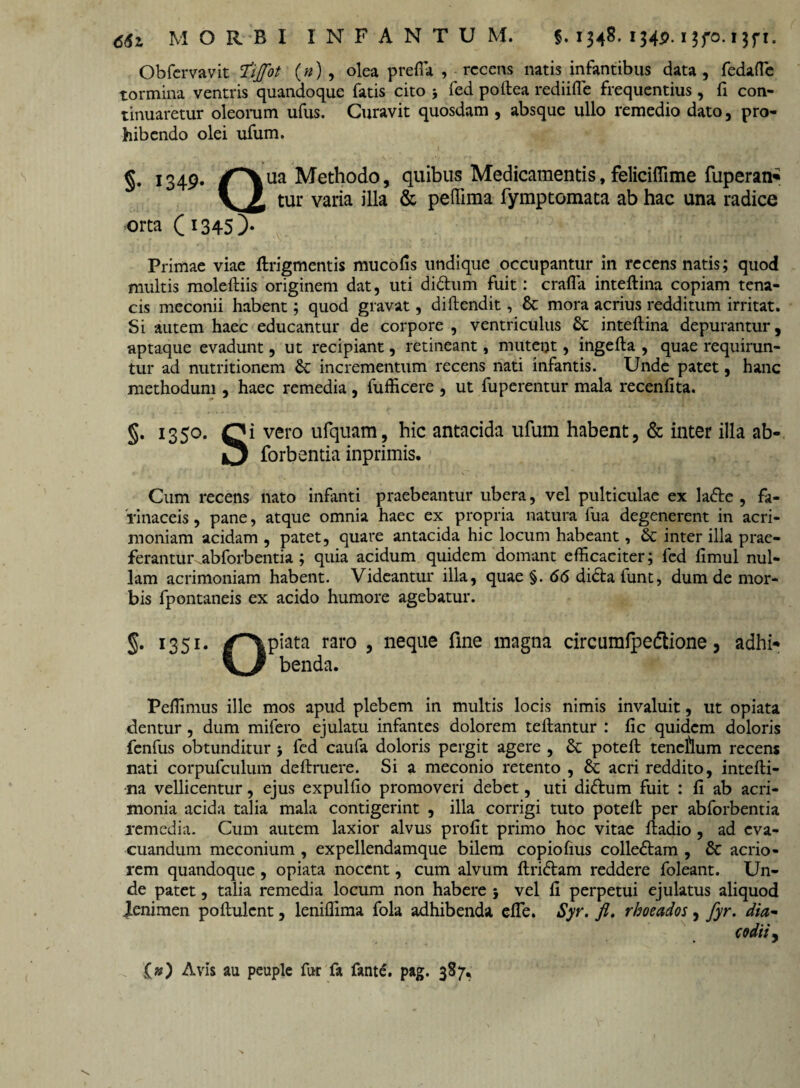 Obfervavit fiiffot (n) , olea prefla , recens natis infantibus data, fedafte tormina ventris quandoque fatis cito j fed poftea rediifle frequentius, fi con¬ tinuaretur oleorum ufus. Curavit quosdam , absque ullo remedio dato, pro¬ hibendo olei ufum. §• 1349* /^\ua Methodo, quibus Medicamentis, feliciffime fuperan* y £. tur varia illa & peffima fymptomata ab hac una radice orta (i345)- Primae viae ftrigmentis mucofis undique occupantur in recens natis; quod multis moleftiis originem dat, uti di&um fuit: crafla inteftina copiam tena¬ cis meconii habent; quod gravat, diftendit, St mora acrius redditum irritat. Si autem haec educantur de corpore , ventriculus St inteftina depurantur, aptaque evadunt, ut recipiant, retineant, mutent, ingefta , quae requirun¬ tur ad nutritionem St incrementum recens nati infantis. Unde patet, hanc methodum , haec remedia , fufficere , ut fuperentur mala recenfita. §• 1350. Qi vero ufquam, hic antacida ufum habent, & inter illa ab- forbentia inprimis. Cum recens nato infanti praebeantur ubera, vel pulticulae ex ladte , fa¬ rinaceis , pane, atque omnia haec ex propria natura fua degenerent in acri¬ moniam acidam , patet, quare antacida hic locum habeant, St inter illa prae- ferantuivabforbentia; quia acidum quidem domant efficaciter; fed fimul nul¬ lam acrimoniam habent. Videantur illa, quae §. 66 di£ta funt, dum de mor¬ bis fpontaneis ex acido humore agebatur. §• I35I* raro 5 neque fine magna circumlpedlione, adhi- benda. Peffimus ille mos apud plebem in multis locis nimis invaluit, ut opiata dentur, dum mifero ejulatu infantes dolorem tellantur : fic quidem doloris fenfus obtunditur 5 fed caufa doloris pergit agere , St poteft teneftum recens nati corpufculum deftruere. Si a meconio retento , St acri reddito, intefti¬ na vellicentur, ejus expulfio promoveri debet, uti diftum fuit : ft ab acri¬ monia acida talia mala contigerint , illa corrigi tuto poteft per abforbentia remedia. Cum autem laxior alvus profit primo hoc vitae ftadio, ad eva¬ cuandum meconium , expellendamque bilem copioftus colle&am , St acrio¬ rem quandoque , opiata nocent, cum alvum ftri&am reddere foleant. Un¬ de patet, talia remedia locum non habere 5 vel fi perpetui ejulatus aliquod lenimen poftulcnt, leniffima fola adhibenda efte. Syr. fi. rhoeados, fyr. dia- codiij f») Avis au peuple fur fa fante. pag. 387*