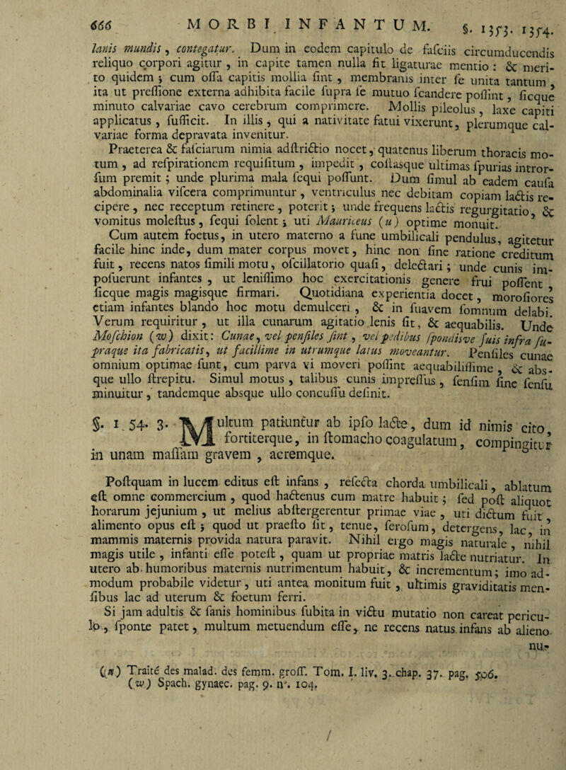 lanis mundis , contegatur. Dum in eodem capitulo de fafeiis circumducendis reliquo corpori agitur , in capite tamen nulla fit ligaturae mentio : & meri¬ to quidem j cum offa capitis mollia fint, membranis inter fe unita tantum ita ut preffione externa adhibita facile fupra ie mutuo fcandere poffmt, ficque minuto calvariae cavo cerebrum comprimere. Mollis pileolus laxe capiti applicatus, fufficit. In illis, qui a nativitate fatui vixerunt, plerumque* cal¬ variae forma depravata invenitur. Praeterea & fafeiarum nimia adflridtio nocet, quatenus liberum thoracis mo¬ tum , ad refpirationem requifitum , impedit , coitasque ultimas fpurias intror- fum premit ; unde plurima mala fequi poffunt. Dum fimul ab eadem caufa abdominalia vifcera comprimuntur , ventriculus nec debitam copiam la&is re¬ cipere , nec receptum retinere, poterit; unde frequens la&is' regurgitatio & vomitus moleflus, fequi folent \ uti Mauriceus (u) optime monuit. Cum autem foetus, in utero materno a fune umbilicali pendulus, agitetur facile hinc inde, dum mater corpus movet, hinc non fine ratione 'creditum fuit, recens natos fimili motu, ofcillatorio quali, deledtari; unde cunis ina- pofuerunt infantes , ut lcniffimo hoc exercitationis genere frui poffent ficque magis magisque firmari. Quotidiana experientia docet, morofiores etiam infantes blando hoc motu demulceri , &; in fuavem fomnum delabi Verum requiritur, ut illa cunarum agitatio lenis fit, & aequabilis. Unde Mofchion (w) dixit: Cunae, vel penfiles fint, vel pedibus (pondisve fuis infra fu- praque ita fabricatis, ut facillime in utrumque latus moveantur. Penfiles cunae omnium optimae funt, cum parva vi moveri poilint aequabiliffime de abs¬ que ullo ftrepitu. Simul motus , talibus cunis impreffus , fenfim line fenfu minuitur, tandemque absque ullo concuffudefinit. §• U54- 3- ukum patiuntur ab ipfo la&e, dum id nimis cito 1Y1 fortiterque, in ftoraacho coagulatum, compiiirntur in unam maffam gravem , aeremque. Poftquam in lucem editus eft infans , refedta chorda umbilicali, ablatum eff omne commercium , quod hattenus cum matre habuit 5 fed poff aliquot horarum jejunium , ut melius abflergerentur primae viae , uti didhim fuit alimento opus eft 5 quod ut praefto fit, tenue, ferofum, detergens lac in mammis maternis provida natura paravit. Nihil ergo magis naturale * nihil magis utile , infanti effe poteft , quam ut propriae matris ladte nutriatur. In utero ab. humoribus maternis nutrimentum habuit, & incrementum* imo ad¬ modum probabile videtur, uti antea monitum fuit , ultimis graviditatis men- fibus lac ad uterum foetum ferri. Si jam adultis 3c fanis hominibus fubita in vidtu mutatio non careat pericu- Ib, fponte patet, multum metuendum effe, ne recens natus infans ab alieno nu- ({») Traite des malad. des femm. groff. Tom. I. liv. 3. chap. 37. pag. jo6. (zv) Spach. gynaec. pag. 9. nJ. 104, /