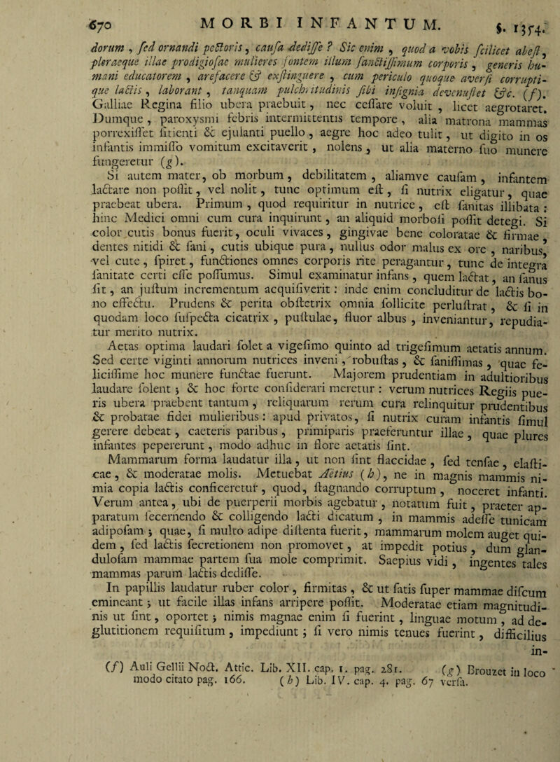 Cyo MORBI INFANTUM, $. rm; iorum , fcd ornandi pcftoris, caufa dedijje ? Sic enim , quod a vobis fcilieet abcjl fler aeque illae prodigiofae mulieres fontem illum fanbtijjimum corporis , (reneris hu¬ mani educatorem , arefacere & exfiinguere , cum periculo quoque aver/i corrupti- que labiis, laborant , tanquam pulchritudinis fibi infignia devcnujlet &c. (/). Galliae Regina filio ubera praebuit, nec ceflare voluit , licet aegrotaret. Dumque , paroxysmi febris intermittentis tempore , alia matrona mammas porrexifiet linenti Sc ejulanti puello , aegre hoc adeo tulit, ut dicito in os infantis immifio vomitum excitaverit , nolens , ut alia materno fuo munere fungeretur (g). Si autem mater, ob morbum, debilitatem, aliamve caufam , infantem ladtare non pofiit, vel nolit, tunc optimum eil, fi nutrix eligatur, quae praebeat ubera. Primum , quod requiritur in nutrice , elt fanitas illibata : hinc Medici omni cum cura inquirunt, an aliquid morboli pofiit detegi. Si color cutis bonus fuerit, oculi vivaces, gingivae bene coloratae & firmae dentes nitidi 6c fani, cutis ubique pura, nullus odor malus ex ore , naribus5 vel cute, fpiret, fundtiones omnes corporis rite peragantur, tunc de integra fanitate certi efie poflumus. Simul examinatur infans , quem ladfat, an fanus fit, an j ullum incrementum acquifiverit: inde enim concluditur de ladlis bo¬ no effedlu. Prudens & perita oblletrix qmnia follicitc perluftrat, Se li in quodam loco fufpedta cicatrix , pullulae, fluor albus , inveniantur, repudia¬ tur merito nutrix. Aetas optima laudari folet a vigefimo quinto ad trigeflmum aetatis annum. Sed certe viginti annorum nutrices inveni, 'robullas, & faniflimas, quae fe- licillime hoc munere funclae fuerunt. Majorem prudentiam in adultioribus laudare folent 5 & hoc forte conflderari meretur : verum nutrices Regiis pue¬ ris ubera praebent tantum, reliquarum rerum cura relinquitur prudentibus & probatae fidei mulieribus: apud privatos, fi nutrix curam infantis fimul gerere debeat, caeteris paribus , primiparis praeferuntur illae , quae plures infantes pepererunt, modo adhuc 111 flore aetatis fint. Mammarum forma laudatur illa, ut non fint flaccidae , fed tenfae elafti* cae , Se moderatae molis. Metuebat Actius (£), ne in magnis mammis ni¬ mia copia la£lis conficeretur, quod, llagnando corruptum, noceret infanti Verum antea, ubi de puerperii morbis agebatur, notatum fuit, praeter ap¬ paratum fecemendo & colligendo la&i dicatum , in mammis adelfe tunicam adipofam * quae, fi multo adipe dillenta fuerit, mammarum molem auget qui¬ dem , fed ladtis fecretionem non promovet, at impedit potius, dum glan- dulofam mammae partem fua mole comprimit. Saepius vidi, ingentes tales mammas parum ladtis dedifle. In papillis laudatur ruber color , firmitas, & ut fatis fuper mammae difeum emineant 5 ut facile illas infans arripere pofiit. Moderatae etiam magnitudi¬ nis ut fint, oportet 5 nimis magnae enim fi fuerint, linguae motum , ad de¬ glutitionem requifitum , impediunt; fi vero nimis tenues fuerint, difficilius fri- CO Auli Gellii Nott. Attic. Lib. XII. cap. 1. pa?.. 28r. (e) Brouzct in 1«™ ’