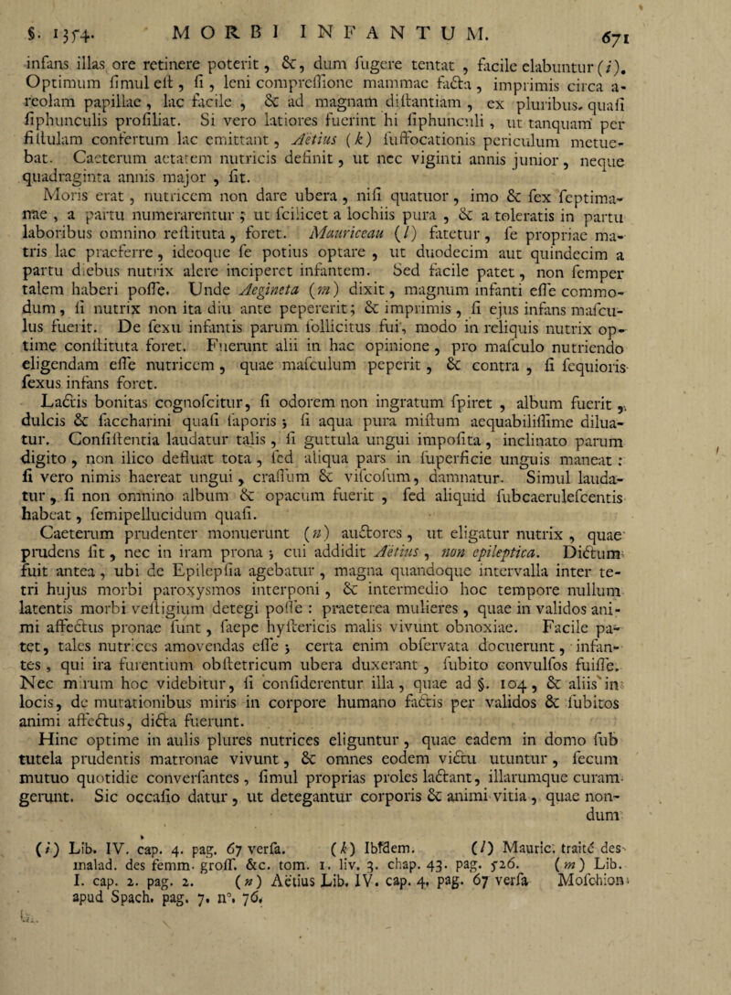 infans illas ore retinere poterit, &, dum fugere tentat , facile elabuntur (/). Optimum fimuleft, fi, leni compreflione mammae fadta, imprimis circa a- reolam papillae , lac facile , Sc ad magnam diftantiam , ex pluribus, quafi fiphunculis profiliat. Si vero latiores fuerint hi fiphunculi, ut tanquam' per filtulam confertum lac emittant, Aetius (k) luffocationis periculum metue¬ bat. Caeterum aetatem nutricis definit, ut nec vigiliti annis junior, neque quadraginta annis major , fit. Moris erat, nutricem non dare ubera , nifi quatuor, imo & fex feptima- nae , a partu numerarentur ; ut fciiicet a lochiis pura , & a toleratis in partu laboribus omnino refiituta, foret. Mauriceau (/) fatetur, fe propriae ma¬ tris lac praeferre, ideoque fe potius optare , ut duodecim aut quindecim a partu diebus nutrix alere inciperet infantem. Sed facile patet, non femper talem haberi pofie. Unde Aegineta {m) dixit, magnum infanti efie commo¬ dum , fi nutrix non ita diu ante pepererit; & imprimis , fi ejus infans mafcu- lus fuerit. De fexu infantis parum follicitus fui, modo in reliquis nutrix op¬ time conilituta foret. Fuerunt alii in hac opinione , pro mafculo nutriendo eligendam efie nutricem , quae mafculum peperit, 6c contra , fi fequioris fexus infans foret. Uadtis bonitas cognofcitur, fi odorem non ingratum fpiret , album fuerit,, dulcis & faccharini quafi faporis 5 fi aqua pura miftum aequabililfime dilua¬ tur. Confifientia laudatur talis, fi guttula ungui impolita, inclinato parum digito , non ilico defluat tota , fed aliqua pars in fuperficie unguis maneat : fi vero nimis haereat ungui, craflum & vifcofum, damnatur. Simul lauda¬ tur , fi non omnino album & opacum fuerit , fed aliquid fubcaerulefcentis habeat, femipellucidum quafi. Caeterum prudenter monuerunt (») auftorcs, ut eligatur nutrix , quae' pmdens fit , nec in iram prona * cui addidit Aetius , non epileptica. Dictum; fuit antea , ubi de Epilepfia agebatur , magna quandoque intervalla inter te- tri hujus morbi paroxysmos interponi, & intermedio hoc tempore nullum latentis morbi veliigium detegi pofie : praeterea mulieres , quae in validos ani¬ mi affectus pronae funt, fiiepe hyftericis malis vivunt obnoxiae. Facile pa¬ tet, tales nutrices amovendas efie > certa enim obfervata docuerunt, infan¬ tes , qui ira furentium obftetricum ubera duxerant , fubito convulfos fuifie. Nec m rura hoc videbitur, fi confiderentur illa, quae ad §. 104, & aliis'in locis, de mutationibus miris in corpore humano fa&is per validos lubitos animi affeftus, didta fuerunt. Hinc optime in aulis plures nutrices eliguntur, quae eadem in domo fub tutela prudentis matronae vivunt, omnes eodem victu utuntur , fecum mutuo quotidie converfantes , fimul proprias proles ladfant, illarumque curam gerunt. Sic occafio datur, ut detegantur corporis & animi vitia , quae non¬ dum: (/) Lib. IV. cap. 4. pag. 67 verfa. (£) Ibfdem. (/) Mauric. traitd des inalad. des femm. grolf. &c. tom. 1. liv. 3. chap. 43. pag. 5-26. (m ) Lib. I. cap. 2. pag. 2. {n) Aetius Lib. IV. cap. 4, pag. 67 verfa Mofohiom apud Spach. pag. 7, n°. 7<5.