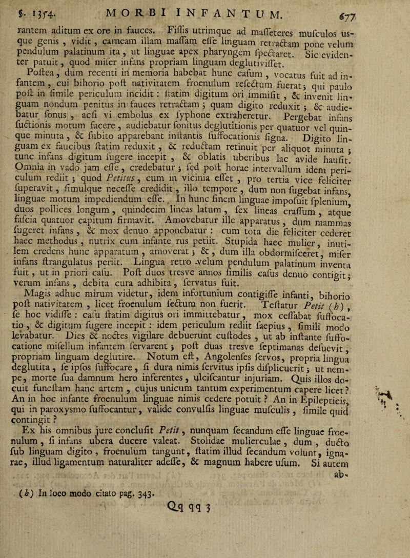 rantem aditum ex ore in fauces. Filiis utrimque ad mafieteres mufculos us¬ que genis , vidit, carneam illam maflam elfe linguam retradam pone velum pendulum palatinum ita, ut linguae apex pharyngem fpedaret. Sic eviden¬ ter patuit, quod miler infans propriam linguam deglutivilfet. Poltea, dum recenti in memoria habebat hunc cafum , vocatus fuit ad in¬ fantem , cui bihorio poft nativitatem froenulum refedum fuerat 3 qui paulo poft in limile periculum incidit : ltatim digitum ori immilit , & invenit lin¬ guam nondum penitus in fauces retradam ; quam digito reduxit 3 & audie¬ batur fonus , acII vi embolus ex lyphone extraheretur. Pergebat infans fudionis motum facere , audiebatur fonitus deglutitionis per quatuor vel quin¬ que minuta , St fiibito apparebant initantis fuffocationis figna. Digito lin¬ guam ex faucibus ftatim reduxit , St redudam retinuit per aliquot minuta * tunc infans digitum fugere incepit , St oblatis uberibus lac avide haufit! Omnia in vado jam efie, credebatur 3 led poit horae intervallum idem peri¬ culum rediit 3 quod Petitus, cum 111 vicinia efiet , pro tertia vice feliciter fuperavit, fimulque neccfie credidit, illo tempore , dum non fugebat infans linguae motum impediendum efie. _ In hunc finem linguae impofuit fplenium5 duos pollices longum , quindecim lineas latum , fex lineas crafium , atque fafeia quatuor capitum firmavit. Amovebatur ille apparatus, dum mammas fugeret infans , St mox denuo apponebatur : cum tota die feliciter cederet haec methodus, nutrix cum infante rus petiit. Stupida haec mulier, inuti¬ lem credens hunc apparatum, amoverat 3 St, dum illa obdormifeeret, mifer infans ftrangulatus periit. Lingua retro -velum pendulum palatinum inventa fuit, ut in priori cafu. Poft duos tresve annos fimilis cafus denuo contigit; veram infans, debita cura adhibita, fervatus fuit. Magis adhuc mirum videtur, idem infortunium contigifie infanti, bihorio poft nativitatem , licet froenulum fedum non fuerit. Teftatur Petit (h) , fe hoc vidifie : cafu ftatim digitus ori immittebatur, mox cefiabat fufioca- tio , St digitum fugere incepit : idem periculum rediit faepius, fimili modo levabatur. Dies St nodes vigilare debuerunt cuftodes , ut ab inflante fuffo- catione mifellum infantem fervarent 3 poft duas tresve feptimanas defuevit propriam linguam deglutire. Notum eft, Angolenfes fervos, propria lingua deglutita , fe ipfos fuffocare , fi dura nimis fervitus ipfis difplicuerit 3 ut nem¬ pe, morte fua damnum hero inferentes, ulcifcantur injuriam. Quis illos do¬ cuit funeftam hanc artem , cujus unicum tantum experimentum capere licet ? An in hoc infante froenulum linguae nimis cedere potuit ? An in Epilepticis qui in paroxysmo fuffocantur, valide convulfis linguae mufculis, fimile quid contingit ? Ex his omnibus jure conclufit Petit, nunquam fecandum efie linguae froe¬ nulum , fi infans ubera ducere valeat. Stolidae mulierculae , dum , dudo fub linguam digito, froenulum tangunt, ftatim illud fecandum volunt, igna¬ rae, illud ligamentum naturaliter adefie, St magnum habere ufum. Si autem ab* (A) In loco modo citato pag. 343.