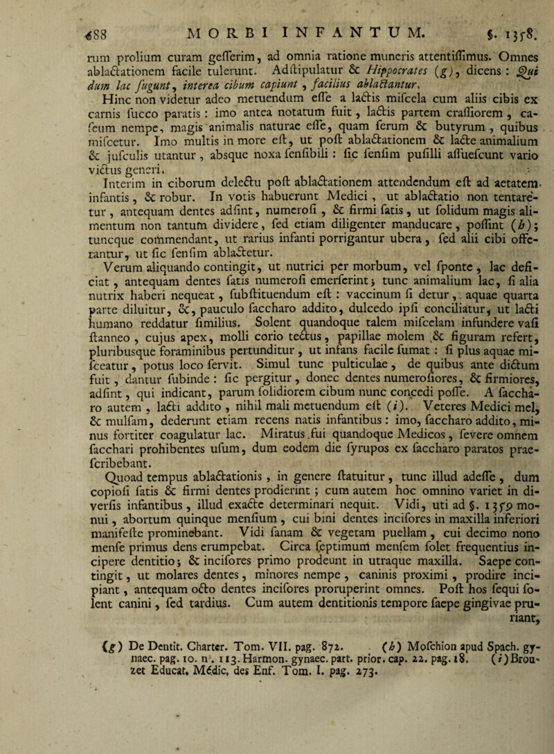 mm prolium curam geflerim, ad omnia ratione muneris attentiflimus. Omnes abla&ationem facile tulerunt. Adftipulatur & Hippocrates (g)9 dicens: jgut dum lac fugunt, interea cibum capiunt , facilius ablactantur. Hinc non videtur adeo metuendum efle a laCtis mifcela cum aliis cibis ex carnis fucco paratis: imo antea notatum fuit, la&is partem crafliorem , ca- feum nempe, magis animalis naturae efle, quam ferum & butyrum , quibus mifcetur. Imo multis in more efl:, ut pofl ablaCtationem & laCte animalium & j ufculis utantur, absque noxa fenflbili: fic fenflm pufilli afluefcunt vario viClus generi. Interim in ciborum dele&u pofl: ablactationem attendendum efl ad aetatem- infantis, & robur. In votis habuerunt Medici , ut abla&atio non tentare- tur , antequam dentes adfint, numcrofi , & firmi fatis , ut folidum magis ali¬ mentum non tantum dividere, fed etiam diligenter manducare, poflint (£); tuncque commendant, ut rarius infanti porrigantur ubera, fed alii cibi offe¬ rantur, ut fic fenflm ablaCtetur. Verum aliquando contingit, ut nutrici per morbum, vel fponte , lac defi¬ ciat, antequam dentes fatis numerofi emerferintj tunc animalium lac, fi alia nutrix haberi nequeat, fubftituendum efl : vaccinum fi detur, aquae quarta parte diluitur, oc, pauculo faccharo addito, dulcedo ipii conciliatur, ut lafti humano reddatur fimilius. Solent quandoque talem mifcelam infundere vafi fianneo , cujus apex, molli corio teCfcus, papillae molem ,8c figuram refert, pluribusque foraminibus pertunditur , ut infans facile fumat : 'fi plus aquae mi- fceatur, potus loco fervit. Simul tunc pulticulae, de quibus ante di&um fuit, dantur fubinde : fic pergitur, donec dentes numero fiores, & firmiores, adfint, qui indicant, parum folidiorem cibum nunc concedi pofle. A faccha¬ ro autem , la£ti addito , nihil mali metuendum efl (i). Veteres Medici mei, & mulfam, dederunt etiam recens natis infantibus: imo, faccharo addito, mi¬ nus fortiter coagulatur lac. Miratus .fui quandoque Medicos , fevere omnem facchari prohibentes ufum, dum eodem die fyrupos ex faccharo paratos prae- feribebant. Quoad tempus ablactationis , in genere ftatuitur , tunc illud adefle , dum copiofi fatis & firmi dentes prodierint; cum autem hoc omnino variet in di- verfis infantibus, illud exaCte determinari nequit. Vidi, utiad§. 13 fp mo¬ nui , abortum quinque menfium , cui bini dentes incifores in maxilla inferiori manifefte prominebant. Vidi fanam & vegetam puellam, cui decimo nono menfe primus dens erumpebat. Circa (eptimum menfem folet frequentius in¬ cipere dentitio j incifores primo prodeunt in utraque maxilla. Saepe con¬ tingit , ut molares dentes, minores nempe , caninis proximi , prodire inci¬ piant , antequam oCto dentes incifores proruperint omnes. Pofl: hos fequi fo- lent canini, fed tardius. Cum autem dentitionis tempore faepe gingivae pru¬ riant, (g) De Dentit. Charter. Tom. VII. pag. 872. (b) Mofchion apud Spach. gy- naec. pag. 10. n\ 113. Harmon. gynaec, part. prior, cap. 22. pag. 18, (/)Brou-