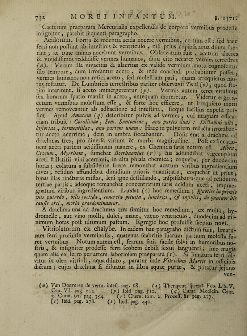 7$2 $• i37r» Caeterum praeparata Mercurialia expellendis de corpore vermibus pro de (Te infigniter , patebit fequenti paragrapho. Acidorum. Fortia & rodentia acida nocere vermibus, certum eft; fed haec ferri non poliunt ab inteftinis & ventriculo , nili prius copiofa aqua diluta fue¬ rint j at tunc minus nocebunt vermibus. Obfervatum fuit , acetum alacres & vividiffimos reddidilfe vermes humanos, dum cito necaret vermes terreflres (n). Verum illa vivacitas & alacritas ex valido vermium motu cognofcitur illo tempore, dum irrorantur aceto , & inde concludi probabiliter poflet, vermes humanos non refici aceto , fed moleftiam pati, quam irrequietus mo¬ tus teftatur. De Lumbricis terreltribus pariter obfervavit Torti (o), quod fia- tim interirent, fi aceto immergerentur (p). Vermis autem teres vitulinus fex horarum fpatio manfit in aceto , antequam moreretur. Videtur ergo a- cetum vermibus moleftum efle , & forte hoc efficere , ut irrequieto motu vermes removeantur ab adhaefione ad inteftina, ficquc facilius expelli pol- fint. Apud Amatum (q) deferibitur pulvis ad vermes, cui magnam effica¬ ciam tribuit : Corallinae , Sem. Santonicae , ana partes duas : Didam ni albi, bijlortae , tormentillae , ana partem unam : Haec in pulverem redada irroraban¬ tur aceto acerrimo j dein in umbra ficcabantur. Dolis erat a drachma ad drachmas tres, pro diverfa virium Sc morbi magnitudine. Poli exficcatio- nem aceti partem acidiffimam manere , ex Chemicis fatis notum eft. Aloen, Crocum, Myrrham, fumebat Boerhaavias (r) his adfundebat vigecuplum aceti ftillatitii vini acerrimi, in alta phiala chemica; coquebat per duodecim horas $ colatura a fubfidente foece removebat acetum viribus ingredientium dives i refiduo affundebat dimidium prioris quantitatis, coquebat ut prius 5 binas illas tinduras miftas, leni igne deltillando , infpiffiabat usque ad reliduum tertiae partis; adeoque remanebat concentratum fatis acidum aceti, imprae¬ gnatum viribus-ingredientium. Laudat (j) hoc remedium 5 Quoties in primis ‘viis putredo , bilis foetida , concreta pituita , lumbrici, £5? infiniti, de quatuor his caufis orti , morbi prae dominantur. A drachma una ad drachmas tres fumitur hoc remedium, ex mulfa, hy« dromelle, aut vino molli, dulci, mane, vacuo ventriculo, duodecim ad mi¬ nimum horas poft ultimum paftum. Egregie hoc profuifle faepius novi. Vitriolatorum ex chalybe. In eadem hac paragraho didum fuit, limatu¬ ram ferri profuifle verminofis , quatenus fcabritie fuarum partium molefta fo¬ ret vermibus. Notum autem eft, ferrum fatis facile folvi in humoribus no- ftris , infigniter prodefle ferri feobem debili fexui languenti; imo magis quam alia ex ferro per artem laboriofam praeparata (/). Si limatura ferri fol- vitur in oleo vitrioli, aqua diluto , paratur inde Vitriolum Martis in officinis, didum ; cujus drachma fi diluatur in libra aquae purae , potatur jejuno ven- (#) Van Doeveren de verm. inteft. pag. 68. (<?) Therapeut. fpecial. Feb. Lfb. V„ Cap. VI. pag. 5-12. (p) Ibid pag. jio. (7) Curat. Medicin. Cent. 3. Curat. 97. pag. 3)-4> ( r) Chem. tom. 2. Proceff. 81 pag. 277., (O Ibid. pag. 278. (t) Ibid. pag. 440.