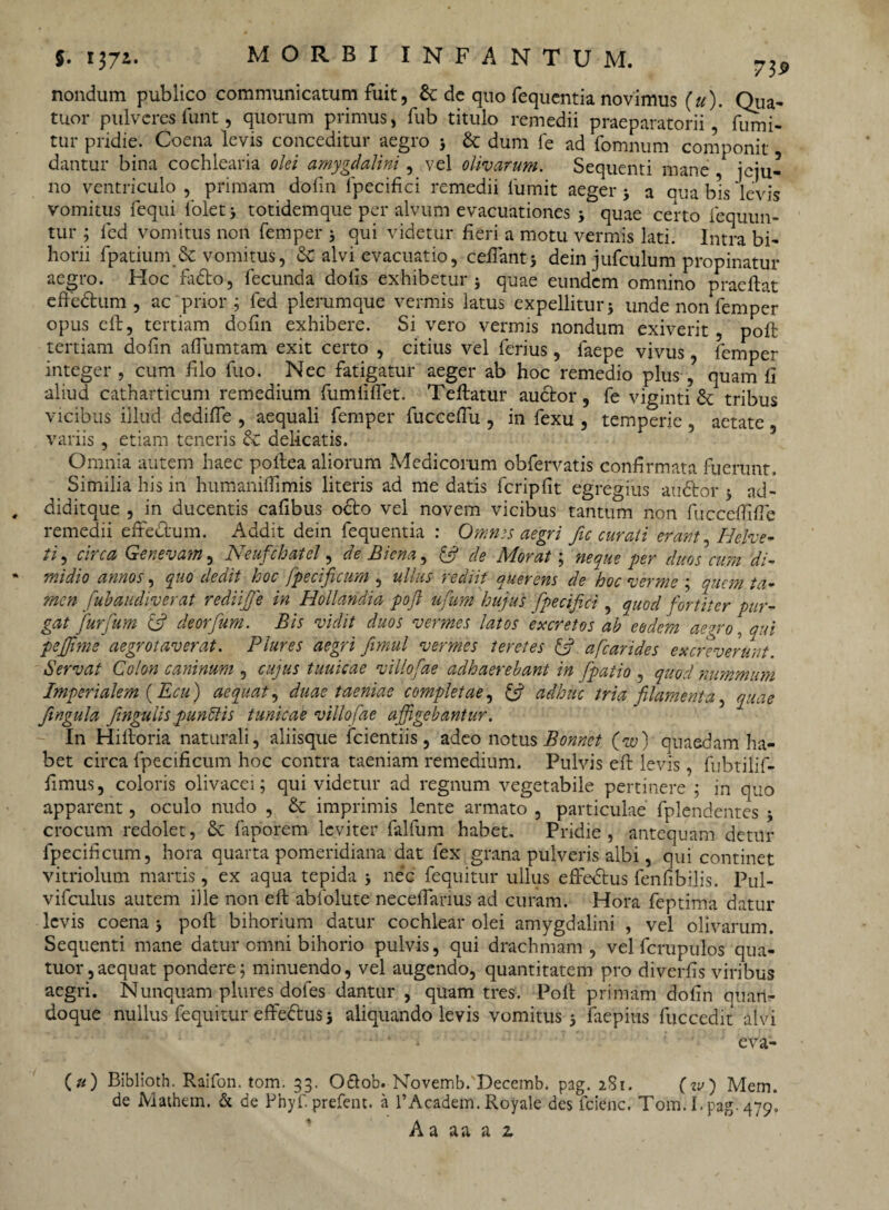 nondum publico communicatum fuit, & dc quo fequcntia novimus (u). Qua- tuor pulveres funt, quorum primus, fub titulo remedii praeparatorii, firmi- tur pridie. Coena levis conceditur aegro ; & dum fe ad fomnum componit dantur bina cochlearia olei amygdalini, vel olivarum. Sequenti mane , jeju¬ no ventriculo, primam dofm fpecifici remedii 1'umit aeger; a qua bis levis vomitus fequi folet; totidemque per alvum evacuationes ; quae certo lequun- tur ; fed vomitus non femper ; qui videtur fieri a motu vermis lati. Intra bi- horii fpatium & vomitus, & alvi evacuatio, cefiant; dein jufculum propinatur aegro. Hoc fadto, fecunda dolis exhibetur; quae eundem omnino praeftat efrebtum , ac prior .; fed plerumque vermis latus expellitur; unde non femper opus efi:, tertiam dofin exhibere. Si vero vermis nondum exiverit, pofi: tertiam dofin afiumtam exit certo , citius vel ferius, faepe vivus, femper integer, cum filo fuo. Nec fatigatur aeger ab hoc remedio plus,’ quam fi aliud catharticum remedium fumlifiet. Teftatur audior, fe viginti &: tribus vicibus illud dediffe , aequali femper fuccefiu , in fexu , temperie, aetate variis, etiam teneris & delicatis. Omnia autem haec pollea aliorum Medicorum obfervatis confirmata fuerunt. Similia his in humani {fimis literis ad me datis fcripfit egregius audior ; ad- diditque , in ducentis cafibus odio vel novem vicibus tantum non fucceflifle remedii eftedlum. Addit dein fequentia : Omnes aegri fic curati erant, Helve¬ tia circa Genevam, Neufchatel, de Bicna, & de Morat; neque per duos cum di¬ midio annos, quo dedit hoc fpecificum , ullus rediit auerens de hoc verme ; quem ta¬ men fubaudiverat rediifie in Hollandia pojl ufum hujus fpecifici, quod fortiter pur¬ gat Jurfum & deorfum. Bis vidit duos vermes latos excretos ab eodem aegro, qui peffime aegrotaverat. Plures aegri fimul vermes teretes & afcarides excreverunt. Servat Colon caninum , cujus tuuicae villofae adhaerebant in [patio , quod nummum Imperialem (Ecu) aequat, duae taeniae completae, ifi adhuc tria filamenta, quae fingula fingulis punftis tunicae villofae affigebantur. In Hifioria naturali, aliisque fcientiis, adeo notus Bonnet (w) quaedam ha¬ bet circa fpecificum hoc contra taeniam remedium. Pulvis efi: levis, fubtilif- fimus, coloris olivacei; qui videtur ad regnum vegetabile pertinere ; in quo apparent, oculo nudo , & imprimis lente armato , particulae fplendentes ; crocum redolet, & faporem leviter falfum habet. Pridie, antequam detur fpecificum, hora quarta pomeridiana dat fex grana pulveris albi, qui continet vitriolum martis, ex aqua tepida ; nec fequitur ullus effedtus fenfibilis. Pul- vifculus autem ille non efi: abiolute necefianus ad curam. Hora feptima datur levis coena; pofi: bihorium datur cochlear olei amygdalini , vel olivarum. Sequenti mane datur omni bihorio pulvis, qui drachmam, vel fcrupulos qua- tuor,aequat pondere; minuendo, vel augendo, quantitatem pro diverfis viribus aegri. Nunquam plures dofes dantur , quam tres. Poli primam dofin quan¬ doque nullus fequitur effedtus; aliquando levis vomitus; faepius fuccedit alvi * » eva- (») Biblioth. Raifon. tom. 33. Oftob. Novemb.Decemb. pag. 281. («/) Mem. de Mathem. & de Phyf. prefent. a 1’Academ. Royale des fcienc. Tom. I. pag. 479, Aa aa a z