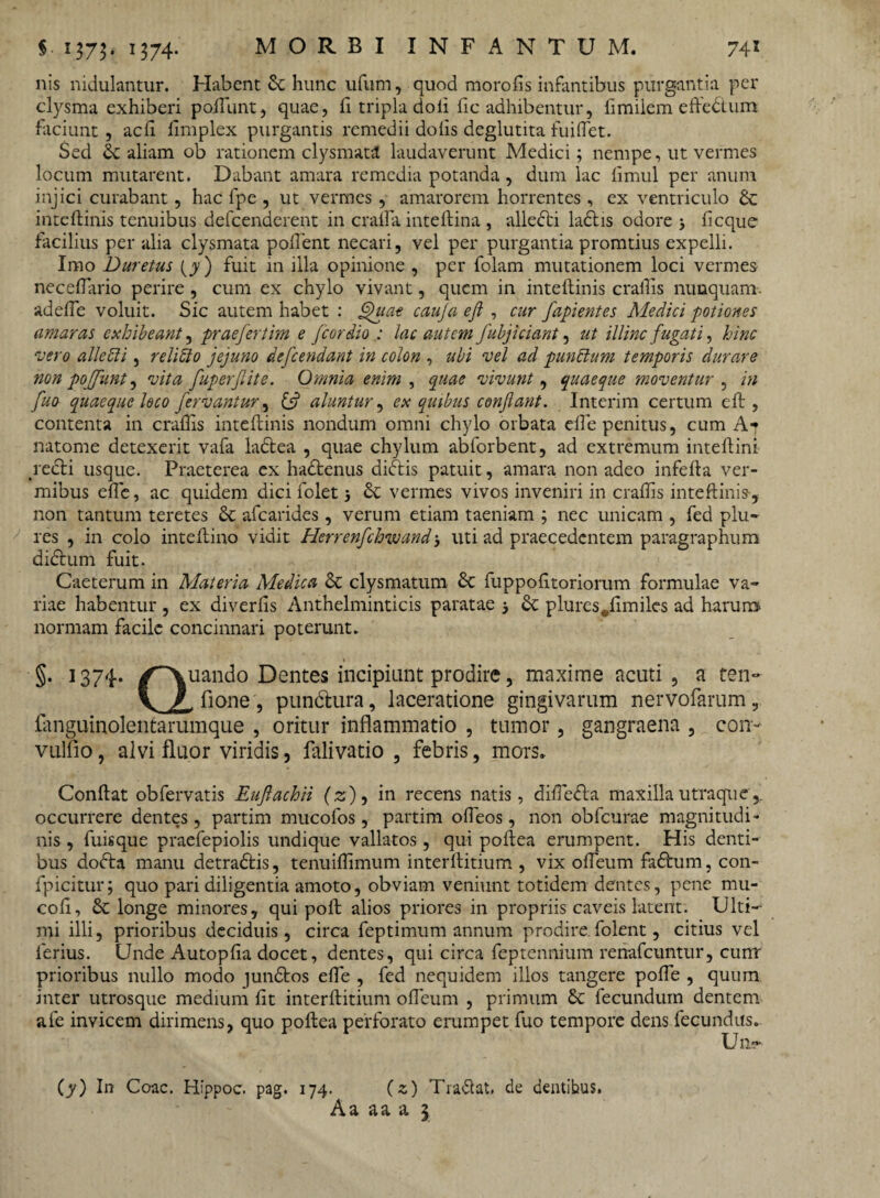 nis nidulantur. Habent St hunc ufum, quod morofis infantibus purgantia per clysma exhiberi poftunt, quae, li tripla doli iic adhibentur, iimiiem eftedtura faciunt, acii iimplex purgantis remedii doiis deglutita fuiftet. Sed St aliam ob rationem clysmata laudaverunt Medici; nempe, ut vermes locum mutarent. Dabant amara remedia potanda , dum lac iimul per anum injici curabant, hac fpe , ut vermes , amarorem horrentes, ex ventriculo St inteftinis tenuibus defcenderent in crafta inteftina , alledti ladlis odore j ficque facilius per alia clysmata poflent necari, vel per purgantia promtius expelli. Imo Duretus (y ) fuit in illa opinione , per folam mutationem loci vermes ne cellario perire , cum ex chylo vivant, quem in inteftinis craftis nunquam, adeffe voluit. Sic autem habet : Quat cauja eft , cur fapientes Medici potiones amaras exhibeant, praefert im e fcor dio : lac autem fubjici&nt, ut illinc fugati, hinc vero alie 51 i, relifto jejuno defendant in colon , ubi vel ad punctum temporis durare non pojfunt, vita fuperfite. Omnia enim , quae vivunt, quaeque moventur , in fuo quaeque loco fervantur, & aluntur, ex quibus conflant. Interim certum eft , contenta in craftis inteftinis nondum omni chylo orbata efte penitus, cum At natome detexerit vafa ladtea , quae chylum abforbent, ad extremum inteftini redii usque. Praeterea ex hadlenus didlis patuit, amara non adeo infefta ver¬ mibus efte, ac quidem dici folet 5 St vermes vivos inveniri in craftis inteftinis, non tantum teretes St afearides, verum etiam taeniam ; nec unicam , fed plu- res , in coio inteftino vidit Herrenfchwand j uti ad praecedentem paragraphum didlum fuit. Caeterum in Materia Medica St clysmatum St fuppofttoriorum formulae va¬ riae habentur , ex diverfis Anthelminticis paratae 5 St plures#ftmiles ad harum normam facile concinnari poterunt. §. 1374. /Quando Dentes incipiant prodire, maxime acuti, a ten~ V / fione, pundlura, laceratione gingivarum nervofarum, finguinolentarumque , oritur inflammatio , tumor, gangraena , con- vulfio, alvi fluor viridis, falivatio , febris, mors. Conftat obfervatis Euflachii (z), in recens natis, diftedla maxilla utra que',, occurrere dentes, partim mucofos, partim ofteos, non obfcurae magnitudi¬ nis , fuisque praefepiolis undique vallatos, qui poftea erumpent. His denti¬ bus dodta manu detradlis, tenuiftimum interftitium , vix ofteum fadlum, con- fpicitur; quo pari diligentia amoto, obviam veniunt totidem dentes, pene mu- coft. St longe minores, qui poft alios priores in propriis caveis latent. Ulti¬ mi illi, prioribus deciduis, circa feptimum annum prodire.folent, citius vel ferius. Unde Autopfia docet, dentes, qui circa feptennium renafeuntur, cunr prioribus nullo modo jundtos efte , fed nequidem illos tangere pofte , quum inter utrosque medium ftt interftitium ofteum , primum St fecundum dentem afe invicem dirimens, quo poftea perforato erumpet fuo tempore dens fecundus. Un~ (y) In Coae. Hippoc. pag. 174. (x) Tradat, de dentibus. A a a a a 3