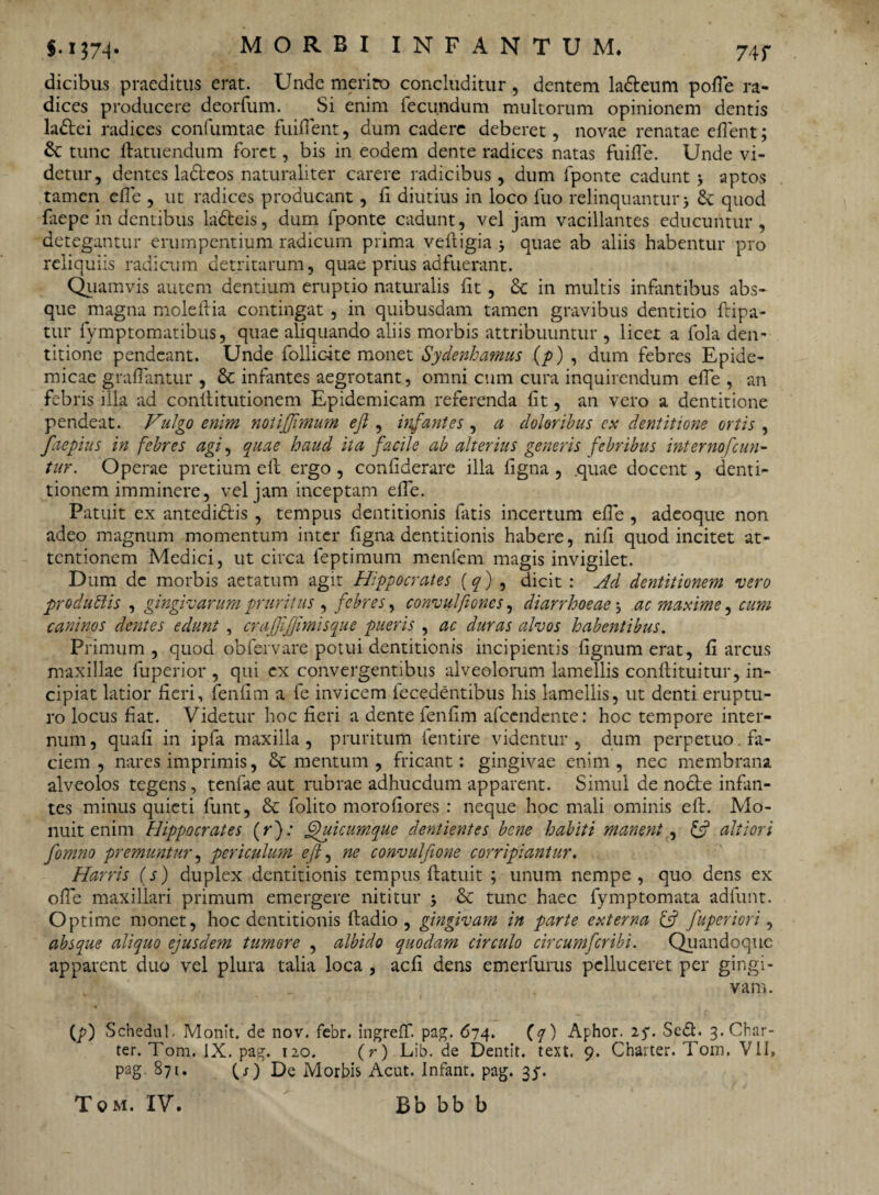 74 r dicibus praeditus erat. Unde merito concluditur , dentem ladeum polle ra¬ dices producere deorfum. Si enim fecundum multorum opinionem dentis ladei radices confumtae fuifient, dum cadere deberet, novae renatae e fient; tunc ftatuendum foret, bis in eodem dente radices natas fuifie. Unde vi¬ detur, dentes ladeos naturaliter carere radicibus, dum fponte cadunt 5 aptos tamen efie , ut radices producant , fi diutius in loco fuo relinquantur 5 quod faepe in dentibus ladeis, dum fponte cadunt, vel jam vacillantes educuntur, detegantur erumpentium radicum prima veftigia 5 quae ab aliis habentur pro reliquiis radicum detritarum, quae prius adfuerant. Quamvis autem dentium eruptio naturalis fit, & in multis infantibus abs¬ que magna moleftia contingat , in quibusdam tamen gravibus dentitio ftipa- tur fymptomatibus, quae aliquando aliis morbis attribuuntur , licet a fola den¬ titione pendeant. Unde follic-ite monet Sydenhamus (p) , dum febres Epide¬ micae graflantur , & infantes aegrotant, omni cum cura inquirendum efie , an febris illa ad conllitutionem Epidemicam referenda fit, an vero a dentitione pendeat. Vulgo enim notijjimum ejl, infantes , a doloribus ex dentitione ortis , faepius in febres agi, quae haud ita facile ab alterius generis febribus internofeun- tur. Operae pretium efi; ergo , confiderare illa figna , .quae docent , denti¬ tionem imminere, vel jam inceptam efie. Patuit ex antedidis , tempus dentitionis fatis incertum efie , adeoque non adeo magnum momentum inter figna dentitionis habere, nifi quod incitet at¬ tentionem Medici, ut circa feptimum menfem magis invigilet. D um dc morbis aetatum agit Hippocrates (q) , dicit : Ad dentitionem vero pro dubiis , gingivarum pruritus , febres, convulfioncs, diarrhoeae 5 ac maxime, cum caninos dentes edunt , crajjijjimisque pueris , ac duras alvos habentibus. Primum , quod obfervare potui dentitionis incipientis fignum erat, fi arcus maxillae fuperior , qui ex convergentibus alveolorum lamellis conftituitur, in¬ cipiat latior fieri, fenfim a fe invicem fecedentibus his lamellis, ut denti eruptu¬ ro locus fiat. Videtur hoc fieri a dente fenfim afeendente: hoc tempore inter¬ num , quafi in ipfa maxilla , pruritum fentire videntur , dum perpetuo fa¬ ciem , nares imprimis, & mentum , fricant: gingivae enim, nec membrana alveolos tegens, tenfae aut rubrae adhucdum apparent. Simul de nocle infan¬ tes minus quieti funt, & folito morofiores : neque hoc mali ominis efi. Mo¬ nuit enim Hippocrates (r); Qutcumque dentientes bene habiti manent., & altiori fomno premuntur, periculum efi, ne convulftone corripiantur. Harris (s) duplex dentitionis tempus ftatuit ; unum nempe , quo dens ex ofie maxillari primum emergere nititur 5 & tunc haec fymptomata adfunt. Optime monet, hoc dentitionis ftadio , gingivam in parte externa & fuperior i, absque aliquo ejusdem tumore , albido quodam circulo circumfcribi. Quandoque apparent duo vel plura talia loca , aefi dens emerfurus pelluceret per gingi¬ vam . (p) Schedul. Monlt. de nov. febr. ingreff. pag. 674. (q) Aphor. 25*. Sed. 3-Char- ter. Tom. IX. pag. 120. (r) Lib.de Dentit, text. 9. Chaiter. Tom. VII, pag. 871. Q) De Morbis Acut. Infant. pag. 3$.