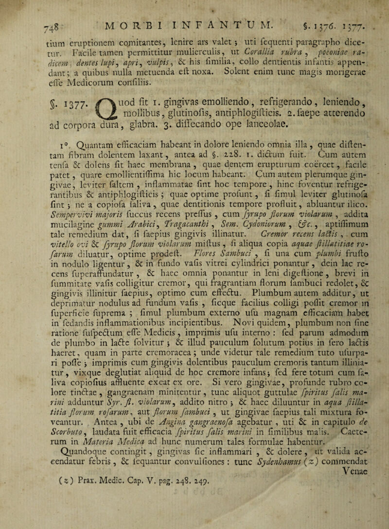 tium eruptionem comitantes, lenire ars valet > uti fequenti paragrapho dice¬ tur. Facile tamen permittitur mulierculis, ut Corallia rubra , poeoniae ra¬ dicem dentes lupi, apri, vulpis, & his iimilia, collo dentientis infantis appen¬ dant ; a quibus nulla metuenda eft noxa. Solent enim tunc magis morigerae effe Medicorum confiliis. §• 1377. /^\u°d fit 1. gingivas emolliendo, refrigerando, leniendo, V mollibus, glutinofis, antiphlogifticis. e.faepe atterendo ad corpora dura, glabra. 3. diffecando ope lanceolae. i°. Quantam efficaciam habeant in dolore leniendo omnia illa , quae diften- tam fibram dolentem laxant, antea ad §. 22.8. t. dideum fuit. Cum autem tenfa & dolens fit haec membrana , quae dentem erupturum coercet, facile patet, quare emollientiffima hic locum habeant. Cum autem plerumque gin¬ givae, leviter faltem , inflammatae fint hoc tempore, hinc foventur refrige¬ rantibus & antiphlogifticis ; quae optime profunt, fi fimul leviter glutinofa flnt 5 ne a copiofa laliva, quae dentitionis tempore profluit, abluantur ilico. Sempervivi majoris fuccus recens preffus , cum fyrupo florum violarum , addita mucilaginc gummi Arabici, 'Tragacanthi, Sem. Cydoniorum , (fle., aptiffimum tale remedium dat, fi faepius gingivis illinatur. Cremor recens labiis , cum vitello ovi Sc fyrupo florum violarum miftus , fi aliqua copia aquae ftillatitiae ro- farum diluatur, optime prodeft. Flores Sambuci , fi una cum plumbi frufto in nodulo ligentur, Se in fundo vafis vitrei cylindrici ponantur , deiti lac re¬ cens fuperaffundatur , Se haec omnia ponantur in leni digeftione , brevi in fummitate vafis colligitur cremor, qui fragrantiam florum fambuci redolet, Se gingivis illinitur faepius, optimo cum effedtu. Plumbum autem additur, ut deprimatur nodulus ad fundum vafis , ficque facilius colligi poffit cremor 111 fuperficie fuprema ; fimul plumbum externo ufu magnam efficaciam habet in fedandis inflammationibus incipientibus. Novi quidem, plumbum non fine ratione fulpeSlum effe Medicis , imprimis ufu interno : fed parum admodum de plumbo in laSte folvitur > Se illud pauculum folutum potius in fero laciis haeret, quam in parte cremoracea ; unde videtur tale remedium tuto ufurpa- ri poffe > imprimis cum gingivis dolentibus pauculum cremoris tantum illinia- tur, vixque deglutiat aliquid de hoc cremore infans j fed fere totum cum fa- liva copiofius affluente exeat ex ore. Si vero gingivae, profunde rubro co¬ lore tindlae , gangraenam minitentur, tunc aliquot guttulae fpiritus falis ma¬ rini adduntur Syr. fl. violarum, addito nitro > St haec diluuntur in aqua flilla- titia florum ro farum, aut florum fambuci , ut gingivae faepius tali mixtura fo¬ veantur. Antea , ubi de Angina gangraenofa agebatur , uti St in capitulo de Scorbuto, laudata fuit efficacia fpiritus falis marini in fimilibus malis. Caete- rum in Materia Medica ad hunc numerum tales formulae habentur. Quandoque contingit, gingivas fic inflammari , St dolere , ut valida ac¬ cendatur febris, Sc iequantur convulfiones: tunc Sydenhamus (z) commendat Venae (z) Prax. Medie. Cap. V. pag. 248. 249.