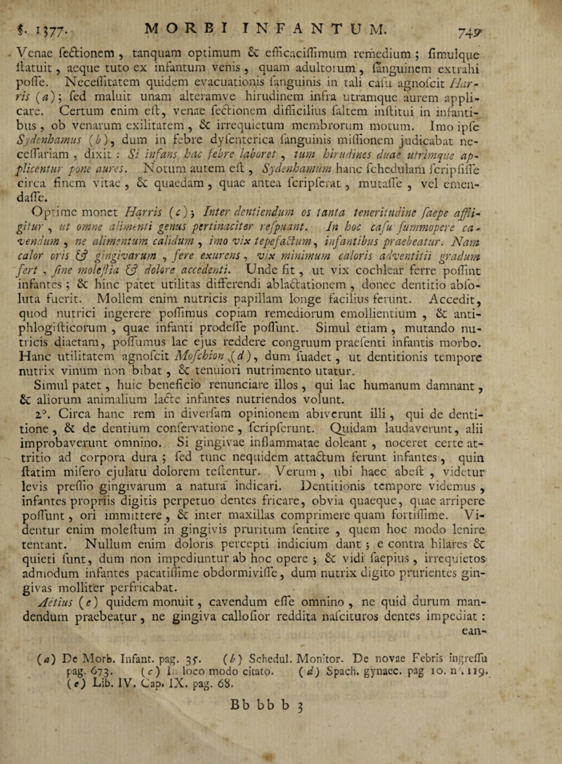 Venae fedfionem , tanquam optimum Sc efficaciffimum remedium ; fimu!q\ie ifatuit, aeque tuto ex infantum venis, quam adultorum , (anguinem extrahi poffie. Neceffitatem quidem evacuationis {anguinis in tali caiu agnofcit Har- ris (a); fed maluit unam alteramve hirudinem infra utramque aurem appli¬ care. Certum enim elf, venae fedfionem difficilius faltem inftitui in infanti¬ bus , ob venarum exilitatem , Sc irrequietum membrorum motum. Imo ipfe Sydenhamus {b), dum in febre dyfenterica fanguinis miffionem judicabat ne- ceffiariam , dixit : Si infans hac febre laboret , tum hirudines duae utrimque ap¬ plicentur pone aures. Notum autem eft, Sydenhamum hanc fchcdulam fcripfiffie circa finem vitae , Sc quaedam , quae antea fcripferat , mutaffe , vel ernen- daffic. Optime monet Harris (e) ■> Inter dentiendum os tanta teneritudine faepe affli¬ gitur , ut omne alimenti genus pertinaciter refpuant. In hoc cafu fummopere ca - acendum , ne alimentum calidum , imo vix tepefactum, infantibus praebeatur. Nam calor oris {fi gingivarum , fere exurens , vix minimum caloris adventitii graclum fert , fine molejlia {fi dolore accedenti. Unde fit, ut vix cochlear ferre poffint infantes ; & hinc patet utilitas differendi ablactationem , donec dentitio ablo- luta fuerit. Mollem enim nutricis papillam longe facilius ferunt. Accedit, quod nutrici ingerere poffimus copiam remediorum emollientium , Sc anti- phlogifficorum , quae infanti prodelfe poffunt. Simul etiam , mutando nu¬ tricis diaetam, poffiumus lac ejus reddere congruum praefenti infantis morbo. Hanc utilitatem agnofcit Mofichion fd), dum fuadet, ut dentitionis tempore nutrix vinum non bibat , Se tenuiori nutrimento utatur. Simul patet, huic beneficio renunciare illos, qui lac humanum damnant, Sc aliorum animalium ladfe infantes nutriendos volunt. z°. Circa hanc rem in diverfam opinionem abiverunt illi, qui de denti¬ tione , Se de dentium confervatione, fcripferunt. Quidam laudaverunt, alii improbaverunt omnino. Si gingivae inflammatae doleant , noceret certe at¬ tritio ad corpora dura ; fed tunc nequidem attadfum ferunt infantes, quin {fatim mifero ejulatu dolorem telfentur. Verum , ubi haec abeff , videtur levis preffio gingivarum a natura indicari. Dentitionis tempore videmus , infantes propriis digitis perpetuo dentes fricare, obvia quaeque, quae arripere poffiunt, ori immittere, Se inter maxillas comprimere quam fortiffime. Vi¬ dentur enim molelfum in gingivis pruritum fentire , quem hoc modo lenire tentant. Nullum enim doloris percepti indicium dant 3 e contra hilares Sc quieti funt, dum non impediuntur ab hoc opere 3 Sc vidi faepius, irrequietos admodum infantes pacatiffime obdormivifle, dum nutrix digito prurientes gin¬ givas molliter perfricabat. Aetius (e) quidem monuit, cavendum effie omnino , ne quid durum man¬ dendum praebeatur, ne gingiva callo lior reddita nafeituros dentes impediat : ean- {a) De Morb. Infant. pag. 35'. (b) Schedul. Monitor. De novae Febris ingreffii pag. 673. (c) It loco modo citato. (d) Spach. gynaec. pag 10. n . 119. (O Lib. IV. Cap. IX. pag. 68.