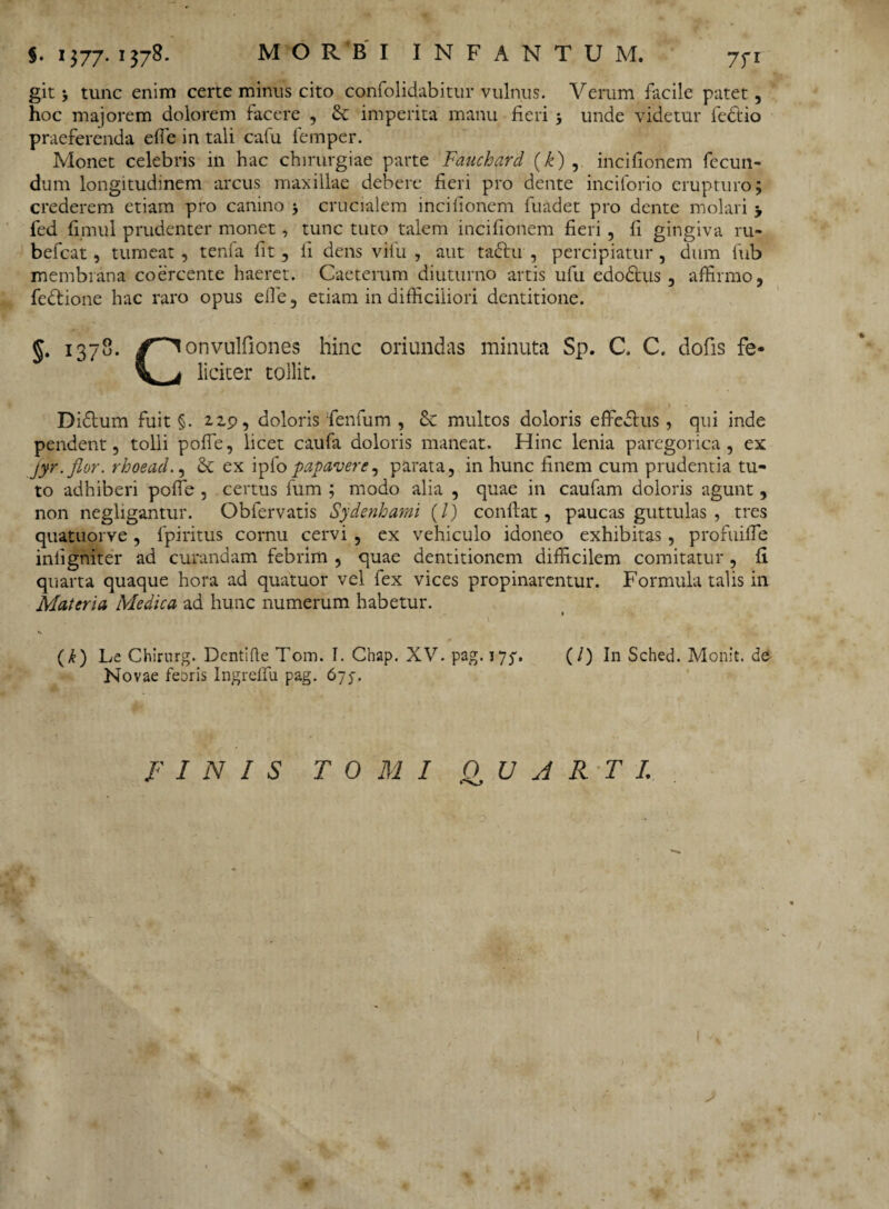 git ‘y tunc enim certe minus cito confolidabitur vulnus. Verum facile patet, hoc majorem dolorem facere , & imperita manu fieri ; unde videtur fedlio praeferenda effe in tali cafu femper. Monet celebris in hac chirurgiae parte Fauchard (k) , incifionem fecun¬ dum longitudinem arcus maxillae debere fieri pro dente inciforio erupturo; crederem etiam pro canino ; crucialem incifionem fuadet pro dente molari > fed fimul prudenter monet, tunc tuto talem incifionem fieri, fi gingiva ru- befcat, tumeat , tenfa fit , fi dens vifu , aut tadlu , percipiatur, dum fub membrana coercente haeret. Caeterum diuturno artis ufu edodtus , affirmo, fedtione hac raro opus effe, etiam in difficiliori dentitione. §• 1378. (T~^ onvulfiones hinc oriundas minuta Sp. C. C. dofis fe* V _ j liciter tollit. Didium fuit §. 2.2.9, doloris fenfum , & multos doloris effedlus, qui inde pendent, tolli pofle, licet caufa doloris maneat. Hinc lenia paregorica, ex jyr.flor. rhoeacl., & ex ipfo papavere^ parata, in hunc finem cum prudentia tu¬ to adhiberi poffe , certus fum ; modo alia , quae in caufam doloris agunt , non negligantur. Obfervatis Sydenhami (/) conflat, paucas guttulas , tres quatuorve, fpiritus cornu cervi , ex vehiculo idoneo exhibitas, profuiffe infigniter ad curandam febrim , quae dentitionem difficilem comitatur , fi quarta quaque hora ad quatuor vel fex vices propinarentur. Formula talis in Materia Medica ad hunc numerum habetur. 1 * (k) Le Chirurg. Dentifle Tom. I. Chap. XV. pag. 17^. (/) In Sched. Monit. de Novae feDris Ingrelfu pag. 675-. FINIS TOMI QUARTI. I Q1