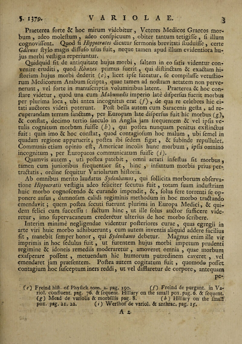 Praeterea forte Sc Iioc mirum videbitur, Veteres Medicos Graecos mor¬ bum , adeo moleflum , adeo confpicuum , obiter tantum tetigifie , fi illum cognoviflent. Quod fi Hippocrates dicatur fermonis brevitati fluduiffe , certe Galenus flylo magis diffufo ufus fuit, neque tamen apud illum evidentiora hu¬ jus morbi veftigia reperiuntur. Quidquid fit de antiquitate hujus morbi, faltem in eo fatis videntur con¬ venire eruditi, quod Rbazes primus fuerit, qui diftindtam Sc exaStam hi- itoriam hujus morbi dederit (e), licet ipfe fateatur, fe compilaffe vetuflio- rum Medicorum Arabum fcripta, quae tamen ad noflram aetatem non perve¬ nerunt , vel forte in manufcnptis voluminibus latent. Praeterea Sc hoc con¬ flare videtur , quod una cum Mahumedis imperio late difperfus fuerit morbus per plurima loca, ubi antea incognitus erat (/) , de qua re celebres hic ci¬ tati audtores videri poterunt. Polt bella autem cum Saracenis gefta , ad re¬ cuperandam terram fanStam, per Europam late difperfus fuit hic morbus (g)9 Sc conflat, decimo tertio faeculo in Anglia jam frequentem Sc vel ipfis ve¬ tulis cognitum morbum fuifle (h) , qui poltea nunquam penitus exflinclus fuit: quin imo Sc hoc conflat, quod contagiofum hoc malum , ubi femel in quadam regione apparuerit, poflea ibi fedem figat, Sc fubinde repullulet. Communis etiam opinio efl, Americae incolis hunc morbum, ipfis omnino incognitum , per Europaeos communicatum fuifle (i). Quamvis autem , uti poflea patebit , omni aetati infeflus fit morbus , tamen cum junioribus frequentior fit, hinc , infantum morbis prius per- tradlatis, ordine fequitur Variolarum hifloria. Ab omnibus merito laudatus Sydenhamus, qui follicita morborum obferva- tione Hippocratis vcfligia adeo feliciter fecutus fuit, totam fuam induflriam huic morbo cognofcendo Sc curando impendit, Sc, folus fere torrenti fe op¬ ponere aufus , damnofam calidi regiminis methodum in hoc morbo tradlando emendavit ; quem poflea fecuti fuerunt plurimi in Europa Medici, Sc qui¬ dem felici cum fucceflu : fadlum hinc , ut ille folus audior fufficere vide¬ retur , imo fupervacaneum crederetur ulterius de hoc morbo fcribere. Interim minime negligendae videntur pofleriores curae , quas egregii in arte viri huic morbo adhibuerunt > cum autem inventis aliquid addere facilius fit , manebit femper honor , qui Sydenhamo debetur. Magnus enim ille vir imprimis in hoc fedulus fuit, ut furentem hujus morbi impetum prudenti regimine Sc idoneis remediis moderaretur , amoveret omnia , quae morbum exafperare poffent , metuendam hic humorum putredinem caveret , vel emendaret jam praefentem. Poflea autem cogitatum fuit , quomodo poflet contagium hoc fufceptum iners reddi, ut vel difflaretur de corpore, antequam P^. (e) Freind hift. of Phyfick tom. z. pag. 190. (/) Freind de purgant, in Va- riol. confluent, pag. 76. &fequent. Hillary on the small pox.pag.6. & fequent. (g) Mead de variolis & morbillis pag. 8. (£) Hillary on the finali pox. pag. 21. 22. (i) Werlhof de Yariol. & anthrac. pag. 1 f. A z