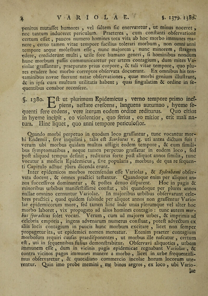 * penitus mutaflet humores , vel faltem fic enervaretur, ut minus noceret, nec tantum induceret periculum. Praeterea , cum conflanti obfervatione certum eflet , paucos numero homines tota vita ab hoc morbo immunes ma¬ nere , certo tamen vitae tempore facilius tolerari morbum , non omni anni tempore aeque moleftum efle , nunc majorem , nunc minorem , llragem edere, crediderunt multi, utile fore humano generi, fl hominibus nondum hunc morbum pallis communicaretur per artem contagium, dum mites Va¬ riolae graffantur, praeparato prius corpore, Sc tali vitae tempore, quo plu- res evadere hoc morbo correptos obfervata docuerant. Ex omnibus his ten¬ taminibus novae fuerunt natae obfervationes, quae morbi genium illuftrant, Sc in ipfa cura multum utilitatis habent * quas lingulatim Sc ordine in fe~ quentibus conabor recenferc. §. 1380. PJft ut plurimum Epidemicus 5 verno tempore primo inci¬ li^ piens, aeftate crefcens, languens autumno , hyeme fe- quenti fere cedens, vere iterum eodem ordine rediturus. Quo citius in hyeme incipit , eo violentior, quo ferius, eo mitior, erit mali na¬ tura. Hinc liquet, quo anni tempore periculofior. Quando morbi perpetuo in quodam loco graffantur, tunc vocantur mor- hi Endemii, five inquilini * talis eft Scorbutus v. g. uti antea diStum fuit r verum ubi morbus quidam multos affligit eodem tempore , Sc cum fimili- bus fymptomatibus , neque tamen perpetuo graffatur in eodem loco , fed poft aliquod tempus definit, rediturus forte poli aliquot annos fimilis, tunc vocatur a medicis Epidemicus, live popularis , morbus* de qua re fequen- ti Capitulo adhuc plura dicenda erunt. Inter epidemicos morbos recenfendas efle Variolas , Sc Sydenhami obfer¬ vata docent, Sc omnes praStici teftantur. Quandoque enim per aliquot an¬ nos fuccefflvos dominantur , Sc poftea denuo difparent. Hoc in pagis St minoribus urbibus manifeftiflime conflat , ubi quandoque per plures annos nullae omnino cernuntur Variolae. In majoribus urbibus obfervarunt cele¬ bres prafHci, quod quidem fubinde per aliquot annos non graffentur Vario¬ lae epidemicorum more, fed tamen hinc inde unus plerumque vel alter hoc morbo laboret, vix propagato ad alios homines contagio : tunc autem mor¬ bus fporadicus folet vocari. Verum, cum ad majores urbes, St imprimis ad celebria emporia, ingens advenarum numerus confluat, poteft adveStum ex aliis locis contagium in paucis hunc morbum excitare , licet non femper propagetur ita, ut epidemici nomen mereatur. Etenim praeter contagium morbofum requiri caufas praedifponentes, ut morbus ille nafcatur , certum eft , uti in fequentibus fufius demonftrabitur. Obfervavi aliquoties , urbem immunem efle , dum in vicinis pagis epidemicae regnabant Variolae, Sc contra vicinos pagos immunes manere a morbo , licet in urbe frequcntiffi- mus obfervaretur , Sc quotidiano commercio incolae horum locorum 11 te¬ rentur. Quin imo probe memini * me binos aegros, ex loco 3 ubi Vario¬ lae