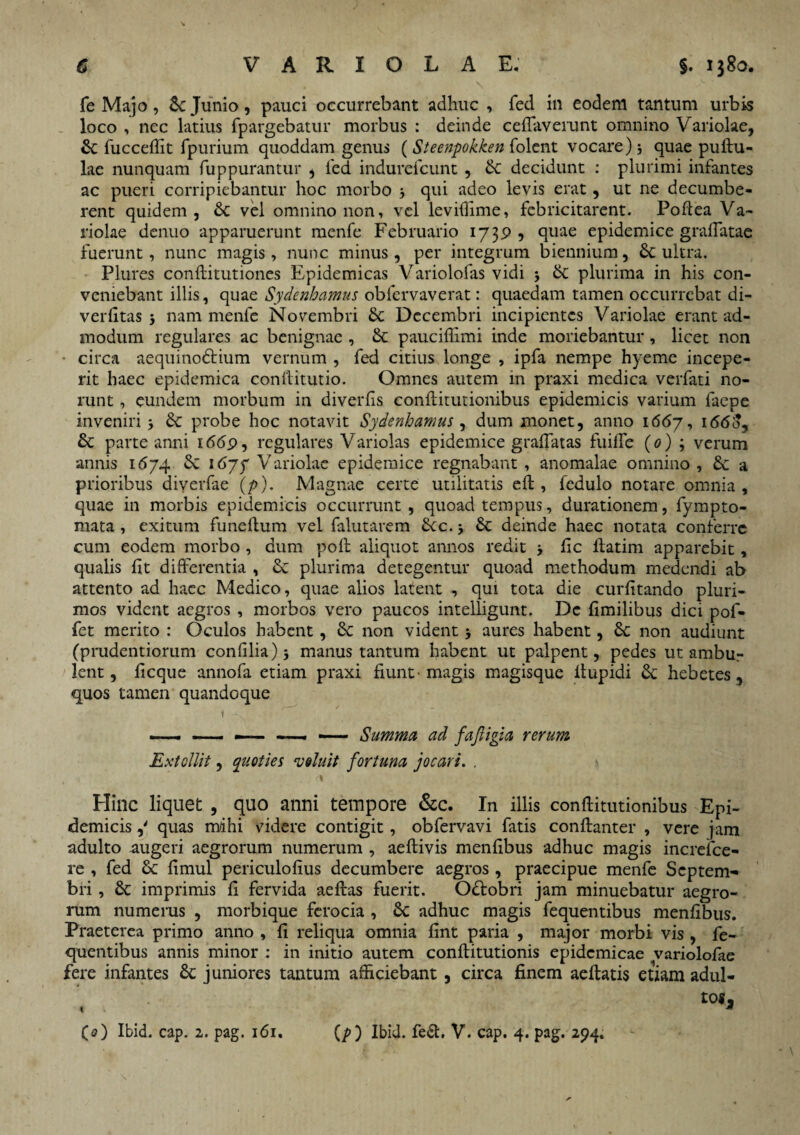 fe Majo , Junio, pauci occurrebant adhuc , fed in eodem tantum urbis loco , nec latius fpargebatur morbus : deinde cefiaverunt omnino Variolae, & fucceffit fpurium quoddam genus (Steenpokken folcnt vocare) 5 quae pullu¬ lae nunquam fuppurantur , fed indurefcunt , &: decidunt : plurimi infantes ac pueri corripiebantur hoc morbo j qui adeo levis erat, ut ne decumbe¬ rent quidem, Sc vel omnino non, vel leviffime, febricitarent. Poflea Va¬ riolae denuo apparuerunt menfe Februario 1739 , quae epidemice gralTatae fuerunt, nunc magis, nunc minus, per integrum biennium, 6c ultra. Plures conllitutiones Epidemicas Variolofas vidi 5 & plurima in his con¬ veniebant illis, quae Sydenhamus obfervaverat: quaedam tamen occurrebat di- verfitas $ nam menfe Novembri & Decembri incipientes Variolae erant ad¬ modum regulares ac benignae , & paucifiimi inde moriebantur, licet non circa aequinodtium vernum , fed citius longe , ipfa nempe hyeme incepe¬ rit haec epidemica conllitutio. Omnes autem in praxi medica verfati no¬ runt , eundem morbum in diverlis conllitutionibus epidemicis varium laepe inveniri 5 & probe hoc notavit Sydenhamus, dum monet, anno 1667, 1660, & parte anni 1669, regulares Variolas epidemice gradatas fuilTe (0) ; verum annis 1674 1677 Variolae epidemice regnabant , anomalae omnino , £c a prioribus diyerfae (/>). Magnae certe utilitatis elt, fedulo notare omnia, quae in morbis epidemicis occurrunt, quoad tempus, durationem, fympto- mata , exitum funellum vel falutarem Stc. j & deinde haec notata conferre cum eodem morbo , dum poli aliquot annos redit lic llatim apparebit, qualis fit differentia , & plurima detegentur quoad methodum medendi ab attento ad haec Medico, quae alios latent , qui tota die curfitando pluri¬ mos vident aegros , morbos vero paucos intelligunt. De fimilibus dici pol- fet merito : Oculos habent, & non vident 5 aures habent, non audiunt (prudentiorum confilia) manus tantum habent ut palpent, pedes ut ambur lent, ficque annofa etiam praxi fiunt'magis magisque ltupidi &: hebetes, quos tamen quandoque 1 - / * .?• -7 - —- — i — Summa ad fajligia rerum Extollit, quoties 'voluit fortuna jocari. . \ Hinc liquet , quo anni tempore &c. In illis conllitutionibus Epi¬ demicis ,' quas mihi videre contigit, obfervavi fatis conflanter , vere jam adulto augeri aegrorum numerum , aeflivis menfibus adhuc magis increfce- re , fed & fimul periculofius decumbere aegros , praecipue menfe Septem¬ bri , Sc imprimis fi fervida aeflas fuerit. Odlobri jam minuebatur aegro¬ rum numerus , morbique ferocia , 8c adhuc magis fequentibus menfibus. Praeterea primo anno , fi reliqua omnia fint paria , major morbi vis , fe¬ quentibus annis minor : in initio autem conflitutionis epidemicae variolofae fere infantes Sc juniores tantum afficiebant , circa finem aeflatis etiam adul¬ tos. CO Ibid. cap. 2. pag. 161. (p) Ibid. fe<Sl, V. cap. 4. pag. 294.