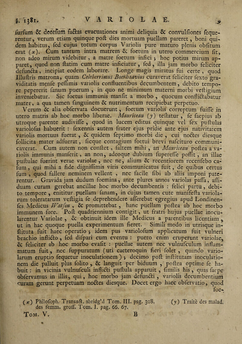 §. -ijgi. 'VARIOLAE. * furfum & deorfufll fa<Etas evacuationes animi deliquia 6c convulfiones feque- rentur, verum etiam quinque poft: dies mortuam puellam pareret, boni qui¬ dem habitus, fed cujus totum corpus Variolis pure maturo plenis oblitum erat. O). Cum tantum intra matrem & foetum in utero commercium fit, non adeo mirum videbitur , a matre foetum infici > hoc potius mirum ap¬ paret, quod non ftatim cum matre inficiatur, fed, illa jam morbo feliciter defun&a, incipiat eodem laborare. Longe magis miratus fui certe , quod Illuflris matrona, quam Celeberrimas Boerhaavius curaverat feliciter fexto gra¬ viditatis menfe peflimis variolis confluentibus decumbentem, debito tempo¬ re pepererit fanum puerum , in quo ne minimum materni morbi veftigium inveniebatur. Sic foetus immunis manfit a morbo , quocum conflictabatur mater, a qua tamen fanguinem & nutrimentum recipiebat perpetuo. Verum £c alia obfervata docuerunt, foetum variolis correptum fuifle in utero matris ab hoc morbo liberae. Mauriceau (y) teflatur , fc faepius ab utroque parente audivifle , quod in lucem editus quinque vel fex pullulas variolofas habuerit : fexennis autem frater ejus pridie ante ejus nativitatem variolis mortuus fuerat, Sc quidem feptimo morbi die , cui noCtes diesque follicita mater adfuerat, licque contagium foetui brevi nafeituro communi¬ caverat. Cum autem non conflet , faltem mihi , an Mauriceau poflea a va¬ riolis immunis manferit, an non, adeoque dubium fuperefle poflit, an illae pullulae fuerint verae variolae , nec ne, alium £c recentiorem recenfebo ca- fum , qui mihi a fide digniflimis viris communicatus fuit, de quibus certus Ium , quod fallere neminem vellent , nec facile libi ab aliis imponi pate¬ rentur. - Gravida jam dudum foemina, ante plures annos variolas palla, alfi- duam curam gerebat ancillae hoc morbo decumbentis : felici partu , debi¬ to tempore, enititur puellam fanam, in cujus tamen cute manifefla variola- rum toleratarum vefligia fe deprehendere afferebat egregius apud Londinen- fes Medicus JVatfon , & promittebat , hanc puellam poflea ab hoc morbo immunem fore. Poft quadriennium contigit, ut fratri hujus puellae inocu¬ larentur Variolae , St obtinuit idem ille Medicus a parentibus licentiam , ut in hac quoque puella experimentum fieret. Simili modo in utrisque in- ftituta fuit haec operatio 5 idem pus variolofum applicatum fuit vulneri brachio infli&o , fed difpari cum eventu : puero enim eruperunt variolae, & feliciter ab hoc morbo evalit : puellae autem nec vulnufculum inflam¬ matum fuit, nec fuppuratum (uti caeteroquin fieri folet , quando vario- larum eruptio fequetur inoculationem ) decimo poft inftitutam inoculatio¬ nem die palluit plus folito , 8t languit per biduum , poflea optime fe ha¬ buit : in vicinia vulnufculi inflidti pullula apparuit , fimilis his, quas faepe obfervamus in illis, qui, hoc morbo jam defundti , variolis decumbentium curam gerunt perpetuam nodtes diesque. Docet ergo haec obfervatio, quod foe- * (*•) PhilofopfvTransadt. abridgM Tom. III. pag. 308. (y) Traite des malad. des femm. grolf. Tom. I. pag. 66. 67.