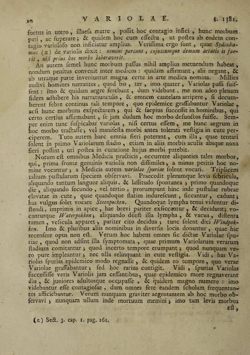 SO foetus in utero, illaefa matre , poffit hoc contagio infici , hunc morbum pati , ac fuperare; & quidem hoc cum effe&u , ut poftea ab eodem con¬ tagio variolofo non inficiatur amplius. Verifiima ergo funt , quae Sydenha- mus (z) de variolis dixit : nemini parcunt , cujuscumque demum aetatis is fue- fit , nift prius hoc morbo laboraverit. An autem femel hunc morbum paflus nihil amplius metuendum habeat, nondum penitus convenit inter medicos : quidam affirmant, alii negant, ab utraque parte inveniuntur magna certe in arte medica nomina. Millies audivi homines narrantes , quod bis , ter , imo quater, Variolas paffi fuif- fent : imo & quidam aegre ferebant , dum videbant, me non adeo plenam fidem adhibere his narratiunculis , & omnem cautelam arripere , fi decum¬ berent febre continua tali tempore , quo epidemice graflabantur Variolae , aefi hunc morbum exfpe&arem 5 qui &C faepius fucceffit in hominibus, qui certo certius affirmabant , fe jam dudum hoc morbo defunblos fuifle. Sem- per enim tunc fufpicabar variolas , nifi certus eflem , me hunc aegrum in hoc morbo tradlafle ■, vel manifcfta morbi antea tolerati veftigia in cute per¬ ciperem. Tuto autem haec omnia fieri poterant, cum illa , quae tentari folent in primo V ariolarum ftadio , etiam in aliis morbis acutis absque noxa fieri pofiint j uti poftea in curatione hujus morbi patebit. Notum eft omnibus Medicis pradcicis , occurrere aliquoties tales morbos, qui, prima fronte genuinis variolis non diffimiles , a minus peritis hoc no¬ mine vocantur 5 a Medicis autem variolae fpuriae folent vocari. Triplicem talium pullularum fpeciem obfervavi. Praecedit plerumque levis febricula, aliquando tantum languor aliquis, £c laffitudo fpontanea j primo quandoque die , aliquando fecundo , vel tertio , prorumpunt hinc inde pullulae rubrae elevatae in cute , quae quandoque flatim indurefeunt , ficcantur, cadunt j lias vulgus folet vocare Steenpecken. Quandoque lympha tenui videntur di- ftendi, imprimis in apice, hae brevi pariter exficcantur , decidunt; vo- canturque IVaterpokkenj aliquando deeft illa lympha, Sc vacua, diftenta tamen , veficula apparet, pariter cito decidua * tunc folent dici Wtndpok- ken. Imo & pluribus aliis nominibus in diverfis locis donantur , quae hic recenfere opus non eft. Verum hoc habent omnes fic diftae Variolae fpu¬ riae , quod non adfint illa lymptomata , quae primum Variolarum verarum ftadium comitantur quod incerto tempore erumpant * quod nunquam ve¬ ro pure impleantur > nec ulla relinquant in cute veftigia. Vidi , has Va¬ riolas fpurias epidemico modo regnafle , & quidem eo tempore, quo verae Variolae graflabantur j fed hoc rarius contigit. Vidi , fpurias Variolas fucceffifle veris Variolis jam ceflantibus, quae epidemico more regnaverant diu , & juniores adultosque occupafle , 6c quidem magno numero : imo videbantur efle contagiofae , dum omnes fere eandem fcholam frequentan¬ tes afficiebantur. Verum nunquam graviter aegrotantem ab hoc morbo ob¬ fervavi j nunquam ullum inde mortuum memini imo tam levis morbus eft, (z) Se&. 3. cap. 1. pag. 161.