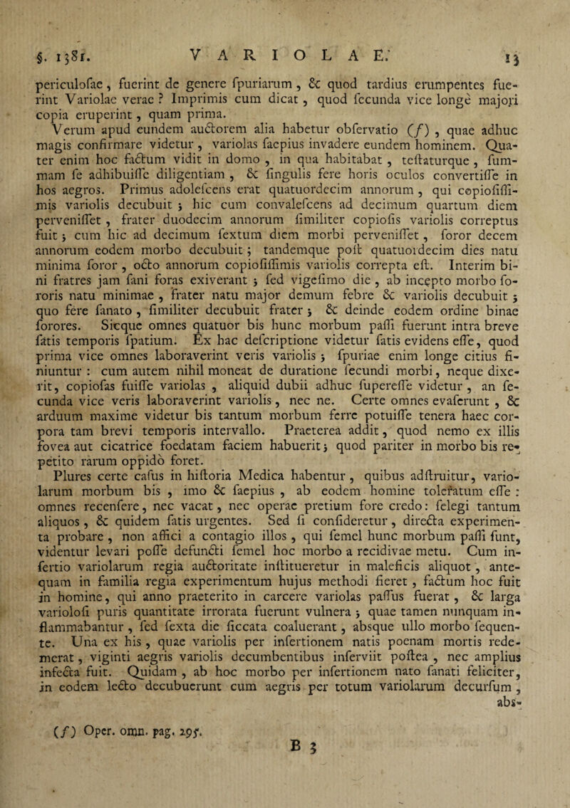 periculofae, fuerint de genere fpuriarum , Sc quod tardius erumpentes fue¬ rint Variolae verae ? Imprimis cum dicat, quod fecunda vice longe majori copia eruperint, quam prima. Verum apud eundem audlorem alia habetur obfervatio (/) , quae adhuc magis confirmare videtur , variolas facpius invadere eundem hominem. Qua¬ ter enim hoc fadtum vidit in domo , in qua habitabat , teftaturque , fum- mam fe adhibuiffe diligentiam , fk lingulis fere horis oculos convertilfe in hos aegros. Primus adolefcens erat quatuordecim annorum , qui copiofiffi- jnis variolis decubuit 5 hic cum convalefcens ad decimum quartum diem perveniflet , frater duodecim annorum fimiliter copiolis variolis correptus fuit > cum hic ad decimum fextum diem morbi perveniflet, foror decem annorum eodem morbo decubuit; tandemque poli quatuordecim dies natu minima foror , octo annorum copiofiflimis variolis correpta elb. Interim bi¬ ni fratres jam fani foras exiverant 3 fed vigefimo die , ab incepto morbo fo- roris natu minimae , frater natu major demum febre 8c variolis decubuit 5 quo fere fanato , fimiliter decubuit frater 3 6c deinde eodem ordine binae forores. Sic que omnes quatuor bis hunc morbum pafli fuerunt intra breve fatis temporis fpatium. Ex hac deferiptione videtur fatis evidens effe, quod prima vice omnes laboraverint veris variolis 3 fpuriae enim longe citius fi¬ niuntur : cum autem nihil moneat de duratione fecundi morbi, neque dixe¬ rit, copiofas fuiffe variolas , aliquid dubii adhuc fupereffe videtur, an fe¬ cunda vice veris laboraverint variolis, nec ne. Certe omnes evaferunt , Sc arduum maxime videtur bis tantum morbum ferre potuiffe tenera haec cor¬ pora tam brevi temporis intervallo. Praeterea addit, quod nemo ex illis fovea aut cicatrice foedatam faciem habuerit 3 quod pariter in morbo bis re* petito rarum oppido foret. Plures certe cafus in hilloria Medica habentur, quibus adfiruitur, vario- larum morbum bis , imo Sc faepius , ab eodem homine toleratum effe : omnes recenfere, nec vacat, nec operae pretium fore credo: felegi tantum aliquos, & quidem fatis urgentes. Sed fi confideretur, diredfa experimen¬ ta probare , non affici a contagio illos , qui femel hunc morbum pafli funt, videntur levari poffe defundti femel hoc morbo a recidivae metu. Cum in- fertio variolarum regia audfcoritate inftitueretur in maleficis aliquot , ante¬ quam in familia regia experimentum hujus methodi fieret , fadtum hoc fuit in homine, qui anno praeterito in carcere variolas paffus fuerat, 8c larga variolofi puris quantitate irrorata fuerunt vulnera 3 quae tamen nunquam in¬ flammabantur , fed fexta die ficcata coaluerant, absque ullo morbo fequen- te. Una ex his , quae variolis per infertionem natis poenam mortis rede¬ merat , viginti aegris variolis decumbentibus inferviit poftea , nec amplius infecta fuit. Quidam , ab hoc morbo per infertionem nato fanati feliciter, jn eodem ledto decubuerunt cum aegris per totum variolarum decurfum , abs- (/) Oper. omn. pag. 19ft