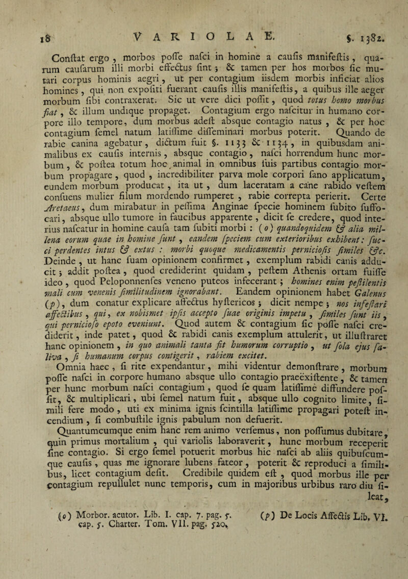 $. 13-82. Conftat ergo , morbos polle nafci in homine a caufis manifellis, qua¬ rum caufarum illi morbi efTe&us fint 3 & tamen per hos morbos fic mu¬ tari corpus hominis aegri, ut per contagium iisdem morbis inficiat alios homines, qui non expoliti fuerant caulis illis manifellis, a quibus ille aeger morbum libi contraxerat. Sic ut vere dici pofiit, quod totus homo morbus fiat, 8c illum undique propaget. Contagium ergo nafcitur in humano cor¬ pore illo tempore, dum morbus adell absque contagio natus , & per hoc contagium femel natum latilTime diffeminari morbus poterit. Quando de rabie canina agebatur, di&um fuit §. 1133 & 1134 , in quibusdam ani¬ malibus ex caulis internis , absque contagio , nafci horrendum hunc mor¬ bum , & pollea totum hoc. animal in omnibus luis partibus contagio mor¬ bum propagare, quod , incredibiliter parva mole corpori fano applicatum, eundem morbum producat , ita ut , dum laceratam a cane rabido vellem confuens mulier filum mordendo rumperet , rabie correpta perierit. Certe jlretaeus, dum mirabatur in pelTima Anginae fpecie hominem lubito fuffo- cari, absque ullo tumore in faucibus apparente, dicit fe credere, quod inte¬ rius nafcatur in homine caufa tam fubiti morbi : (0) quandoquidem & alia, mil¬ lena eorum quae in homine fiunt , eandem fpeciem cum exterioribus exhibent: fiuc- ci perdentes intus 6? extus : morbi quoque medicamentis perniciofis Jimiles (fic. Deinde , ut hanc fuam opinionem confirmet , exemplum rabidi canis addu¬ cit 3 addit pollea , quod crediderint quidam , pellem Athenis ortam fuiffe ideo , quod Peloponnenfes veneno puteos infecerant; homines enim pefiilentis mali cum venenis fimilitudinem ignorabant. Eandem opinionem habet Galenus (p), dum conatur explicare affe&us hyflericos 3 dicit nempe 3 nos infefiari affectibus , qui, ex nobismet ipfiis accepto fiuae originis impetu , Jimiles fiunt iis , qui perniciofo epoto eveniunt. Quod autem 6c contagium fic polle nafci cre¬ diderit, inde patet, quod & rabidi canis exemplum attulerit, ut illudraret hanc opinionem , in quo animali tanta fit humorum corruptio , ut fiola ejus fia- liva , fi humanum corpus contigerit, rabiem excitet. Omnia haec , fi rite expendantur, mihi videntur demonllrare , morbum polTe nafci in corpore humano absque ullo contagio praeexiflente, & tamen per hunc morbum nafci contagium , quod fc quam latilfime diffundere pof- fit, & multiplicari, ubi femel natum fuit, absque ullo cognito limite, fi- mili fere modo , uti ex minima ignis fcintilla latilTime propagari potefl in¬ cendium , fi combullile ignis pabulum non defuerit. Quantumcumque enim hanc rem animo verfemus, non poflumus dubitare quin primus mortalium , qui variolis laboraverit, hunc morbum receperit fine contagio. Si ergo femel potuerit morbus hic nafci ab aliis quibufcum- que caufis, quas me ignorare lubens fateor, poterit Sc reproduci a fimili- bus, licet contagium defit. Credibile quidem efl , quod morbus ille per contagium repullulet nunc temporis, cum in majoribus urbibus raro diu fi- leat, (0) Morbor. acutor. Lib. I. cap. 7. pag. y. (p) De Locis AfFe&is Lib, VI. cap. y. Charter. Tom. VII. pag. po* t