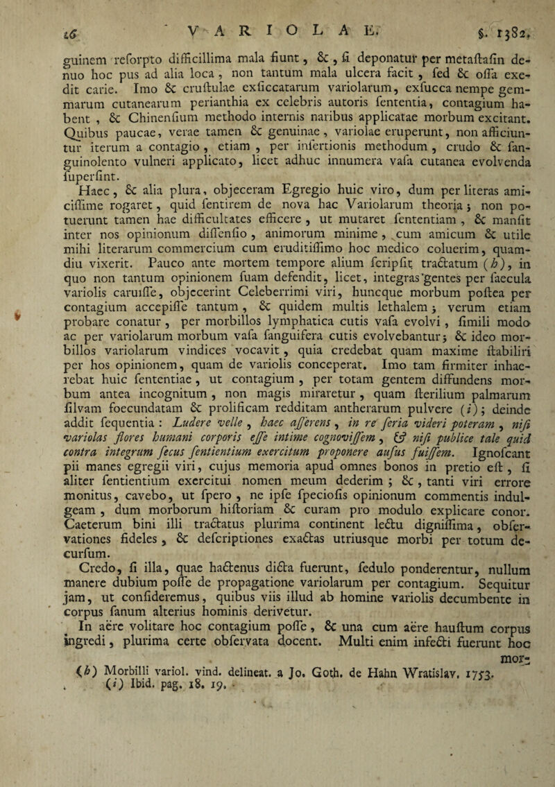 guinem reforpto difficillima mala fiunt, Se , fi deponatur per metaflafin de- nuo hoc pus ad alia loca , non tantum mala ulcera facit , fed Sc offa exe¬ dit carie. Imo Sc cruftulae exficcatarum variolarum, exfucca nempe gem¬ marum cutanearum perianthia ex celebris autoris fententia, contagium ha¬ bent , & Chinenfium methodo internis naribus applicatae morbum excitant. Quibus paucae, verae tamen & genuinae, variolae eruperunt, non afficiun¬ tur iterum a contagio , etiam , per infertionis methodum , crudo £c fan- guinolento vulneri applicato, licet adhuc innumera vafa cutanea evolvenda fuperfint. Haec, £c alia plura, objeceram Egregio huic viro, dum per literas ami- ciffime rogaret, quid fentirem de nova hac Variolarum theoria j non po¬ tuerunt tamen hae difficultates efficere , ut mutaret fententiam , Sc manfit inter nos opinionum diffenfio , animorum minime , cum amicum Se utile mihi literarum commercium cum eruditiffimo hoc medico coluerim, quam- diu vixerit. Pauco ante mortem tempore alium fcripfit tra&atum (h), in quo non tantum opinionem fuam defendit, licet, integras'gentes per faecula variolis caruiffe, objecerint Celeberrimi viri, huneque morbum poftea per contagium accepiffe tantum , Se quidem multis lethalem verum etiam probare conatur , per morbillos lymphatica cutis vafa evolvi, fimili modo ac per variolarum morbum vafa fanguifera cutis evolvebantur 3 Se ideo mor¬ billos variolarum vindices vocavit, quia credebat quam maxime ftabiliri per hos opinionem, quam de variolis conceperat. Imo tam firmiter inhae¬ rebat huic fententiae , ut contagium , per totam gentem diffundens mor¬ bum antea incognitum , non magis miraretur , quam Herilium palmarum filvam foecundatam Se prolificam redditam antherarum pulvere (i); deinde addit fequentia : Ludere velle , haec afferens , in re feria videri poteram , niji variolas flores humani corporis effe intime cognoviffem , & nifl publice tale quid contra integrum fecus fentientium exercitum proponere auflus fuiffem. Ignofcant pii manes egregii viri, cujus memoria apud omnes bonos in pretio eft, fi aliter fentientium exercitui nomen meum dederim ; Se , tanti viri errore monitus, cavebo, ut fpero , ne ipfe fpeciofis opinionum commentis indul- geam , dum morborum hifloriam Se curam pro modulo explicare conor. Caeterum bini illi tra&atus plurima continent le£tu digniffima, obfer- vationes fideles, Se deferiptiones exaStas utriusque morbi per totum de- curfum. Credo, fi illa, quae hadtenus di£ta fuerunt, fedulo ponderentur, nullum manere dubium polle de propagatione variolarum per contagium. Sequitur jam, ut confideremus, quibus viis illud ab homine variolis decumbente in corpus fanum alterius hominis derivetur. In aere volitare hoc contagium poffe, Sc una cum aere hauflum corpus ingredi, plurima certe obfervata docent. Multi enim infe&i fuerunt hoc mor- (h) Morbilli variol. vind. delineat, a Jo. Got,h. de Hahn Wratislav, 17$3. , (0 Ibid. pag. 18. 19,