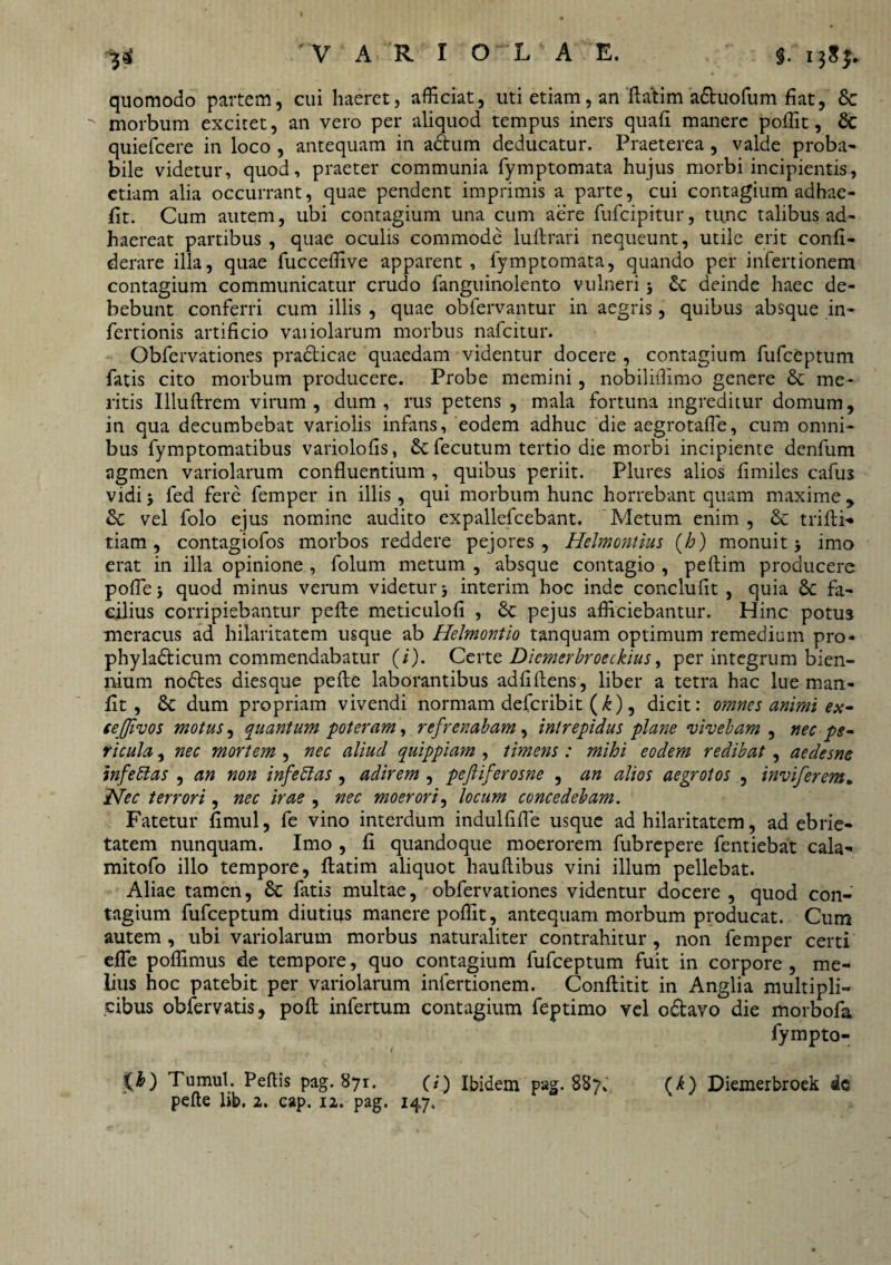 quomodo partem, cui haeret, afficiat, uti etiam, an ftatim a&uofum fiat, &c morbum excitet, an vero per aliquod tempus iners quafi manere poffit, & quiefcere in loco , antequam in a&um deducatur. Praeterea, valde proba¬ bile videtur, quod, praeter communia fymptomata hujus morbi incipientis, etiam alia occurrant, quae pendent imprimis a parte, cui contagium adhae- fit. Cum autem, ubi contagium una cum aere fufcipitur, tunc talibus ad¬ haereat partibus , quae oculis commode luftrari nequeunt, utile erit confi- derare illa, quae fucceffive apparent, fymptomata, quando per infertionem contagium communicatur crudo fanguinolento vulneri 5 &: deinde haec de¬ bebunt conferri cum illis , quae obfervantur in aegris, quibus absque in- fertionis artificio variolarum morbus nafcitur. Obfervationes practicae quaedam videntur docere , contagium fufceptum fatis cito morbum producere. Probe memini, nobiliffimo genere & me¬ ritis Illuftrem virum, dum, rus petens , mala fortuna ingreditur domum, in qua decumbebat variolis infans, eodem adhuc die aegrotafle, cum omni¬ bus fymptomatibus variolofis, & fecutum tertio die morbi incipiente denfum agmen variolarum confluentium , quibus periit. Plures alios fimiles cafus vidi fed fere femper in illis, qui morbum hunc horrebant quam maxime 9 & vel folo ejus nomine audito expallefcebant. Metum enim , & triftf» tiam, contagiofos morbos reddere pejores, HeJmontius (b) monuit j imo erat in illa opinione , folum metum , absque contagio , peftim producere poflej quod minus verum videtur j interim hoc inde conclufit , quia Sc fa¬ cilius corripiebantur pefte meticulofi , & pejus afficiebantur. Hinc potus meracus ad hilaritatem usque ab Helmontio tanquam optimum remedium pro- phyladticum commendabatur (/). Certe Dicmerbroeckius, per integrum bien¬ nium nodtes diesque pefte laborantibus adfiftens, liber a tetra hac lue man- fit , 5c dum propriam vivendi normam defcribit (k), dicit: omnes animi ex- eejjivos motus, quantum poteram, refrenabam, intrepidus plane vivebam , nec pe¬ ricula , nec mortem , nec aliud quippiam , timens : mihi eodem redibat, aedesne inferas , an non infeblas , adirem , peftiferosne , an alios aegrotos , inviferem. jNec terrori , nec irae , nec moerori, locum concedebam. Fatetur fimul, fe vino interdum indulfifle usque ad hilaritatem, ad ebrie¬ tatem nunquam. Imo , fi quandoque moerorem fubrepere fentiebat cala- mitofo illo tempore, ftatim aliquot hauftibus vini illum pellebat. Aliae tamen, & fatis multae, obfervationes videntur docere , quod con¬ tagium fufceptum diutius manere poffit, antequam morbum producat. Cum autem , ubi variolarum morbus naturaliter contrahitur , non femper certi efle poffimus de tempore, quo contagium fufceptum fuit in corpore , me¬ lius hoc patebit per variolarum infertionem. Conftitit in Anglia multipli¬ cibus obfervatis, poft infertum contagium feptimo vel o&avo die morbofa fympto- i(&) Tumui. Pellis pag. 871. (1 (i) Ibidem pag. 887, (^) Diemerbroek de