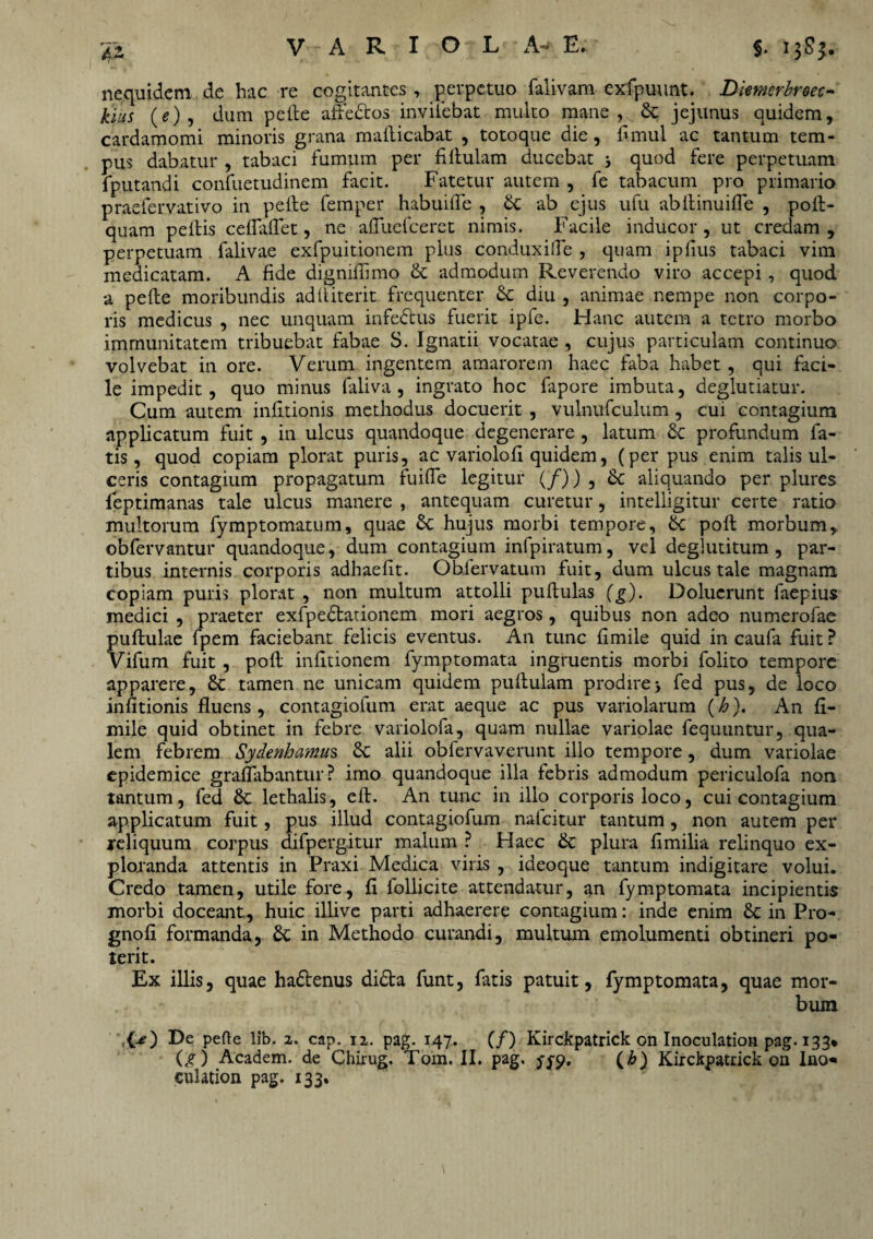 nequidem de hac re cogitantes , perpetuo falivam exfpuunt. Diemcrbroec- kius (e) 5 dum pelle affedtos inviiebat multo mane, & jejunus quidem, cardamomi minoris grana maflicabat , totoque die, f.mul ac tantum tem¬ pus dabatur , tabaci fumum per fillulam ducebat j quod fere perpetuam fputandi confuetudinem facit. Fatetur autem , fe tabacum pro primario praefervativo in pelle femper habuilfe , & ab ejus ufu abllinuifle , poil- quam pellis celfalfet, ne alfuclceret nimis. Facile inducor, ut credam, perpetuam falivae exfpuitionem plus conduxifle , quam ipfius tabaci vim medicatam. A fide dignillimo & admodum Reverendo viro accepi , quod a pelle moribundis adiliterit frequenter Sc diu , animae nempe non corpo¬ ris medicus , nec unquam infedlus fuerit ipfe. Hanc autem a tetro morbo immunitatem tribuebat fabae S. Ignatii vocatae , cujus particulam continuo volvebat in ore. Verum ingentem amarorem haec faba habet, qui faci¬ le impedit, quo minus faliva , ingrato hoc fapore imbuta, deglutiatur. Cum autem inlitionis methodus docuerit , vulnufculum , cui contagium applicatum fuit , in ulcus quandoque degenerare , latum 6c profundum fa¬ tis, quod copiam plorat puris, ac variololi quidem, (per pus enim talis ul¬ ceris contagium propagatum fuifle legitur (/)) , Sc aliquando per plures leptimanas tale ulcus manere , antequam curetur, intelligitur certe ratio multorum fymptomatum, quae Sc hujus morbi tempore, Sc poli morbum, obfervantur quandoque, dum contagium infpiratum, vel deglutitum , par¬ tibus internis corporis adhaefit. Obfervatum fuit, dum ulcus tale magnam copiam puris plorat , non multum attolli pullulas (g). Dolucrunt faepius medici , praeter exfpedlationem mori aegros, quibus non adeo numerofae pullulae fpem faciebant felicis eventus. An tunc limile quid in caufa fuit ? Vifum fuit , pofl inlitionem fymptomata ingruentis morbi folito tempore apparere, & tamen ne unicam quidem pullulam prodire> fed pus, de loco inlitionis fluens, contagiofum erat aeque ac pus variolarum (h). An li¬ mile quid obtinet in febre variolofa, quam nullae variolae fequuntur, qua¬ lem febrem Sydenhamus alii obfervaverunt illo tempore, dum variolae epidemice graflabantur ? imo quandoque illa febris admodum periculofa non tantum, fed lethalis, ell. An tunc in illo corporis loco, cui contagium applicatum fuit, pus illud contagiofum nalcitur tantum , non autem per reliquum corpus difpergitur malum ? Haec & plura limilia relinquo ex¬ ploranda attentis in Praxi Medica viris , ideoque tantum indigitare volui. Credo tamen, utile fore, 11 follicite attendatur, an fymptomata incipientis morbi doceant, huic illive parti adhaerere contagium: inde enim 8c in Pro- gnoli formanda, in Methodo curandi, multum emolumenti obtineri po¬ terit. Ex illis, quae hadlenus didta funt, fatis patuit, fymptomata, quae mor¬ bum ■ O) De pefte lib. 2. cap. 12. pag. 147. (/) Kirckpatrick on Inoculation pag. 133* (g) Academ. de Chirug. Tom. II. pag. <70, (b) Kirckpatrick on Ino¬ culation pag. 133.