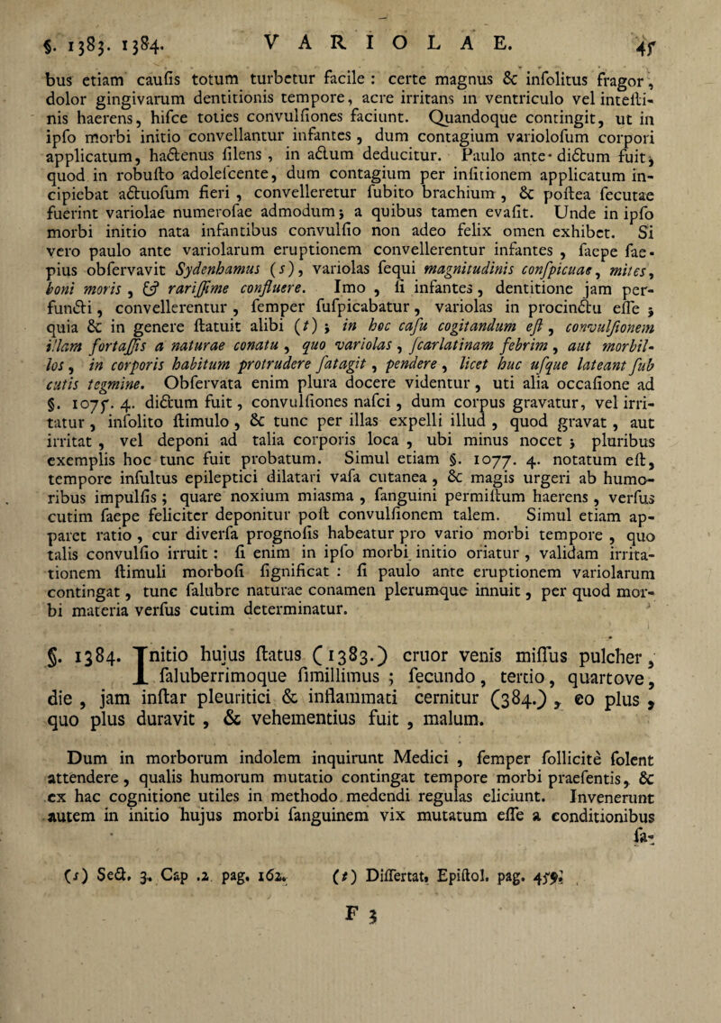 bus etiam caufis totum turbetur facile : certe magnus infolitus fragor, dolor gingivarum dentitionis tempore, acre irritans 111 ventriculo vel intelli- nis haerens, hifce toties convulfiones faciunt. Quandoque contingit, ut in ipfo morbi initio convellantur infantes, dum contagium variolofum corpori applicatum, hadenus filens , in adum deducitur. Paulo ante*didum fuit^ quod in robufto adolelcente, dum contagium per infirionem applicatum in¬ cipiebat aduofum fieri , convelleretur fubito brachium , poftea fecutae fuerint variolae numerofae admodum a quibus tamen evafit. Unde in ipfo morbi initio nata infantibus convulfio non adeo felix omen exhibet. Si vero paulo ante variolarum eruptionem convellerentur infantes , faepe fae- pius obfervavit Sydenhamus (s), variolas fequi magnitudinis confpicuae, mites, boni moris , rariflime confluere. Imo , fi infantes , dentitione jam per¬ fundi , convellerentur , femper fufpicabatur, variolas in procindu efte $ quia & in genere ftatuit alibi (t) j in hoc cafu cogitandum eft , convulflonem illam fortajfls a naturae conatu , quo variolas , fcarlatinam febrim , aut morbil¬ los , in corporis habitum protrudere fatagit, pendere , licet huc ufque lateant fub cutis tegmine. Obfervata enim plura docere videntur, uti alia occafione ad §. 1077.4. didum fuit, convulfiones nafei, dum corpus gravatur, vel irri¬ tatur , infolito ftimulo , & tunc per illas expelli illud , quod gravat , aut irritat , vel deponi ad talia corporis loca , ubi minus nocet j pluribus exemplis hoc tunc fuit probatum. Simul etiam §. 1077. 4. notatum eft, tempore infultus epileptici dilatari vafa cutanea , &: magis urgeri ab humo¬ ribus impulfis ; quare noxium miasma , fanguini permiftum haerens, verfus cutim faepe feliciter deponitur poft convulfionem talem. Simul etiam ap¬ paret ratio , cur diverfa prognofis habeatur pro vario morbi tempore , quo talis convulfio irruit: fi enim in ipfo morbi initio oriatur , validam irrita¬ tionem ftimuli morbofi fignificat : fi paulo ante eruptionem variolarum contingat, tunc falubre naturae conamen plerumque innuit, per quod mor¬ bi materia verfus cutim determinatur. §. 1384. Tnitio huius flatus (1383.) eruor venis mirius pulcher, X faluberrimoque fimillimus ; fecundo, tertio, quartove, die , jam inflar pleuritici & inflammati cernitur (384.) , eo plus , quo plus duravit , & vehementius fuit , malum. Dum in morborum indolem inquirunt Medici , femper follicite folent attendere, qualis humorum mutatio contingat tempore morbi praefentis, & ex hac cognitione utiles in methodo medendi regulas eliciunt. Invenerunt autem in initio hujus morbi fanguinem vix mutatum effe a conditionibus fa-