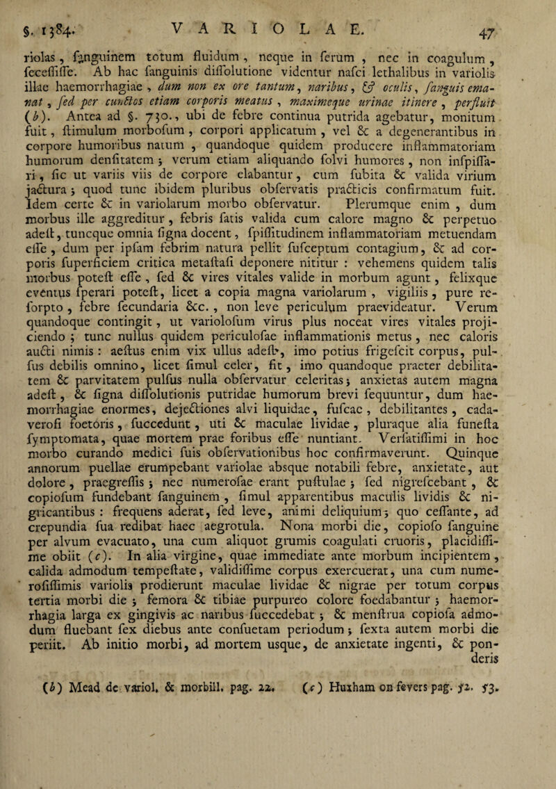 riolas, frnguinem totum fluidum , neque in ferum , nec in coagulum , feceffilfe. Ab hac fanguinis diffolutione videntur nafci lethalibus in variol.is illae haemorrhagiae , dum non ex ore tantum, naribus, £5? oculis, /anguis ema¬ nat , fed ■per cunttos etiam corporis meatus , maxime que urinae itinere , perfluit (b). Antea ad §. 750., ubi de febre continua putrida agebatur, monitum fuit, ftimulum morbofum , corpori applicatum , vel & a degenerantibus in corpore humoribus natum , quandoque quidem producere inflammatoriam humorum denfitatem 3 verum etiam aliquando folvi humores, non infpiffa- ri, fic ut variis viis de corpore elabantur, cum fubita & valida virium ja&ura 3 quod tunc ibidem pluribus obfervatis pradlicis confirmatum fuit. Idem certe & in variolarum morbo obfervatur. Plerumque enim , dum morbus ille aggreditur , febris fatis valida cum calore magno Sc perpetuo adeft, tuneque omnia figna docent, fpiflitudinem inflammatoriam metuendam elfe , dum per ipfam febrim natura pellit fufeeptum contagium, 6c ad cor¬ poris fuperficiem critica metaftafi deponere nititur : vehemens quidem talis morbus poteft effe , fed Sc vires vitales valide in morbum agunt, felixque eventus fperari poteft, licet a copia magna variolarum , vigiliis, pure re- forpto , febre fecundaria &cc. , non leve periculum praevideatur. Verum quandoque contingit, ut variolofum virus plus noceat vires vitales proji¬ ciendo ; tunc nullus quidem periculofae inflammationis metus, nec caloris aucti nimis : aeftus enim vix ullus adefb, imo potius frigefeit corpus, pul- fus debilis omnino, licet fimul celer, fit, imo quandoque praeter debilita¬ tem £e parvitatem pulfus nulla obfervatur celeritas 3 anxietas autem magna adeft , & figna diffolutionis putridae humorum brevi fequuntur, dum hae¬ morrhagiae enormes, dejedtiones alvi liquidae, fufeae , debilitantes, cada- verofi foetbris, fuccedunt, uti Sc maculae lividae , pluraque alia funefta fymptomata, quae mortem prae foribus effe nuntiant. Veiiatiflimi in hoc morbo curando medici fuis obfervutionibus hoc confirmaverunt. Quinque annorum puellae erumpebant variolae absque notabili febre, anxietate, aut dolore, praegreffis 3 nec numerofae erant puftulae 3 fed nigrefeebant , Sc copiofum fundebant fanguinem , fimul apparentibus maculis lividis Sc ni¬ gricantibus : frequens aderat, fed leve, animi deliquium^ quo ceffante, ad crepundia fua redibat haec aegrotula. Nona morbi die, copiofo fanguine per alvum evacuato, una cum aliquot grumis coagulati cruoris, placidifli- me obiit (c). In alia virgine, quae immediate ante morbum incipientem, calida admodum tempeftate, validiffime corpus exercuerat, una cum nume- rofiflimis variolis prodierunt maculae lividae Sc nigrae per totum corpus tertia morbi die 3 femora Sc tibiae purpureo colore foedabantur 3 haemor¬ rhagia larga ex gingivis ac naribus fuccedebat 3 Sc menftrua copiofa admo¬ dum fluebant fex diebus ante confuetam periodum 3 fexta autem morbi die periit. Ab initio morbi, ad mortem usque, de anxietate ingenti, Sc pon¬ deris (£) Mead de variol, & morbiil. pag. iz, (O Huiham on fevers pag. fz. 53.