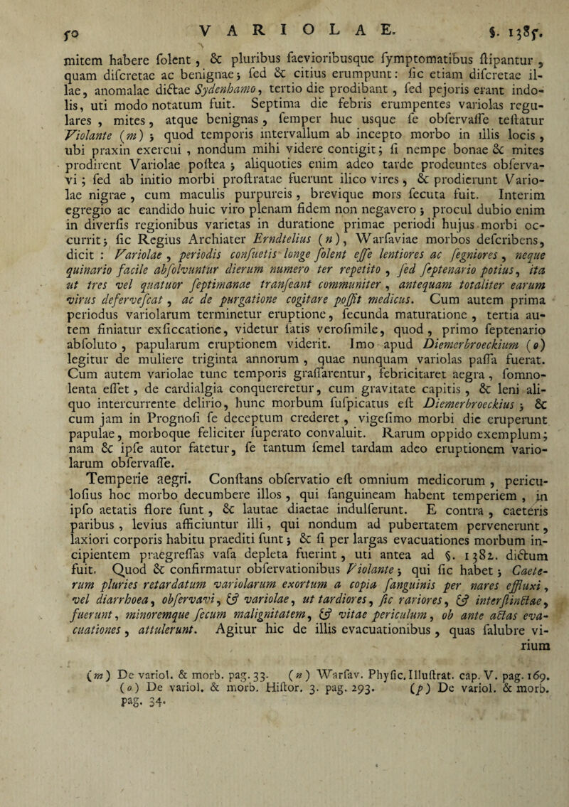 fO initem habere folcnt , Sc pluribus faevioribusque fymptomatibus flipantur , quam difcretae ac benignae5 fed & citius erumpunt: fic etiam difcretae il¬ lae, anomalae didae Sydenhamo, tertio die prodibant , fed pejoris erant indo¬ lis, uti modo notatum fuit. Septima die febris erumpentes variolas regu¬ lares , mites, atque benignas, femper huc usque fe obfervaffe teflatur Violante (m) 5 quod temporis intervallum ab incepto morbo in illis locis, ubi praxin exercui , nondum mihi videre contigit; ll nempe bonae Sc mites prodirent Variolae poilea j aliquoties enim adeo tarde prodeuntes obferva- vi ; fed ab initio morbi proflratae fuerunt ilico vires, Sc prodierunt Vario¬ lae nigrae , cum maculis purpureis , brevique mors fecuta fuit. Interim egregio ac candido huic viro plenam fidem non negavero j procul dubio enim in diverfis regionibus varietas in duratione primae periodi hujus morbi oc¬ currit 5 fic Regius Archiater Erndtelius (»), Warfaviae morbos defcribens, dicit : Variolae , periodis confaetis longe folent ejfe lentiores ac fegniores , neque quinario facile abfolvuntur dierum numero ter repetito , fed feptenario potius, ita ut tres vel quatuor feptimanae tranfeant communiter , antequam totaliter earum virus defervefcat, ac de purgatione cogitare pofft medicus. Cum autem prima periodus variolarum terminetur eruptione, fecunda maturatione , tertia au¬ tem finiatur exficcatione, videtur fatis verofimile, quod, primo feptenario abfoluto , papularum eruptionem viderit. Imo apud Diemerbroeckium (0) legitur de muliere triginta annorum , quae nunquam variolas paffa fuerat. Cum autem variolae tunc temporis graffarentur, febricitaret aegra, fomno- lenta effet, de cardialgia conquereretur, cum gravitate capitis, & leni ali¬ quo intercurrente delirio, hunc morbum fufpicatus eft Diemerbroeckius 5 & cum jam in Prognofi fe deceptum crederet, vigefimo morbi dic eruperunt papulae, morboque feliciter luperato convaluit. Rarum oppido exemplum; nam 8c ipfe autor fatetur, fe tantum femel tardam adeo eruptionem vario¬ larum obfervaffe. Temperie aegri. Conflans obfervatio eft omnium medicorum , pericu- lofius hoc morbo decumbere illos , qui fanguineam habent temperiem , fn ipfo aetatis flore funt, 6c lautae diaetae indulferunt. E contra , caeteris paribus , levius afficiuntur illi, qui nondum ad pubertatem pervenerunt, laxiori corporis habitu praediti funt; fi per largas evacuationes morbum in¬ cipientem praegreffias vafa depleta fuerint, uti antea ad §. 1381. didtum fuit. Quod &: confirmatur obfervationibus Violante qui fic habet Caele- rum pluries retardatum variolarum exortum a copia fanguinis per nares effluxi, vel diarrhoea, obfervavi, £5? variolae, ut tardiores, fic rariores, & interflinftae , fuerunt, minoremque fecum malignitatem, & vitae periculum, ob ante attas eva¬ cuationes , attulerunt. Agitur hic de illis evacuationibus, quas falubre vi¬ rium (tw) De variol. & morb. pag. 33. (#) Warfav. Phyfic. Illuftrat. cap. V. pag. 169. (0) De variol. & morb/Biflor. 3. pag. 293. De variol. & morb. Pag. 34-