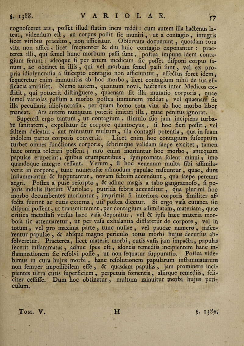 T7 cognofceret ars , poflet illud ftatim iners reddi: cum autem illa ha&enus la¬ teat, videndum elt, an corpus poffit fic muniri, ut a contagio, integris licet viribus praedito , non afficiatur. Obfervata docuerunt, quosdam tota vita non affici , licet frequenter 8t diu huic contagio exponantur : prae¬ terea illi, qui femel hunc morbum paffi funt, poftea impune idem conta¬ gium ferunt: adeoque fi per artem medicam fic poffiet difponi corpus fa¬ num , ac obtinet in illis , qui vel morbum femel paffi funt, vel ex pro¬ pria idiofyncrafia a fufcepto contagio non afficiuntur , effe£tus foret idem * fequeretur enim immunitas ab hoc morbo , licet contagium nihil de fua ef¬ ficacia amififfiet. Nemo autem, quantum novi, hadfenus inter Medicos ex- fiitit, qui potuerit diftinguere , quaenam fit illa mutatio corporis , quae femel variolas paflum a morbo poftea immunem reddat > vel quaenam fit illa peculiaris idiofyncrafia, per quam homo tota vita ab hoc morbo libev maneat. Ars autem nunquam poterit imitari illa, quae penitus ignorat. Supereft ergo tantum , ut contagium , ftimulo fuo jam incipiens turba¬ re fanitatem , expellatur de corpore quantocyus , fi hoc fieri poffit, vel faltem deleatur , aut minuatur multum , illa contagii potentia , qua in fuam indolem partes corporis convertit. Licet enim hoc contagium fufceptum turbet omnes fun&iones corporis, febrimque validam faepe excitet, tamen haec omnia tolerari poflent; raro enim moriuntur hoc morbo , antequam papulae eruperint quibus erumpentibus , fymptomata folent minui j imo quandoque integre ceflant. Verum , fi hoc venenum multa fibi affimila- verit in corpore, tunc numcrofae admodum papulae nafcuntur, quae, dum inflammantur Sc fuppurantur, novam febrim accendunt, qua faepe pereunt aegri. Poftea a pure reforpto , & adhuc magis a tabo gangraenofo, fi pe- joris indolis fuerint Variolae , putrida febris accenditur , qua plurimi hoc morbo decumbentes moriuntur , imprimis fi inceriora corporis fimiliter af- fe£ta fuerint ac cutis externa, uti’ poftea dicetur. Si ergo vafa cutanea fic difponi poflent, ut transmitterent, per contagium affimilatam, materiam, quae critica metaftafi verfus haec vafa deponitur , vel Sc ipfa haec materia mor- bofa fic attenuaretur , ut per vafa exhalantia difflaretur de corpore , vel in totum , vel pro maxima parte, tunc nullae , vel paucae numero , nafce- 'rentur papulae , Sc abfque magno periculo totus morbi hujus decurfus ab- folveretur. Praeterea, licet materia morbi, cutis vafis jam impa&a, papulas fecerit inflammatas , adhuc fpes eft , idoneis remediis incipientem hanc in¬ flammationem fic refolvi pofle , ut non fequatur fuppuratio. Poftea vide¬ bimus in cura hujus morbi , hanc refolutionem papularum inflammatarum non femper impoffibilem efle , St quasdam papulas, jam prominere inci¬ pientes ultra cutis fuperficiem , perpetuis fomentis, aliisque remediis, feli¬ citer ceflifle. Dum hoc obtinetur, multum minuitur morbi hujus peri¬ culum.