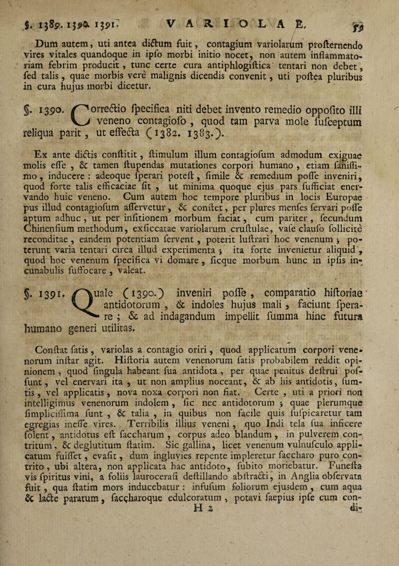 Tfi Dum autem, uti antea di&um fuit, contagium variolaiffim profternendo vires vitales quandoque in ipfo morbi initio nocet, non autem inflammato¬ riam febrim producit, tunc certe cura antiphlogiftica tentari non debet, fed talis, quae morbis vere malignis dicendis convenit, uti poftea pluribus in cura hujus morbi dicetur. §. 1390. /^orredtio fpecifica niti debet invento remedio oppofito illi V_V veneno contagiofo , quod tam parva mole fufeeptum reliqua parit , ut effedta (1382. 1383.). Ex ante didtis conftitit, flimulum illum contagiofum admodum exiguae molis efle , & tamen ftupendas mutationes corpori humano , etiam fanifli- mo , inducere : adeoque fperari poteft, fimile & remedium pofle inveniri, quod forte talis efficaciae fit , ut minima quoque ejus pars fufficiat ener¬ vando huic veneno. Cum autem hoc tempore pluribus in locis Europae pus illud contagiofum aflervetur, <k conflet, per plures menfes fervari pofle aptum adhuc , ut per infitionem morbum faciat, cum pariter , fecundum Chinenfium methodum, exficcatae variolarum cruftulae, vafe claufo follicite reconditae , eandem potentiam fervent, poterit luftrari hoc venenum j po¬ terunt varia tentari circa illud experimenta > ita forte invenietur aliquid , quod hoc venenum fpecifica vi domare, ficque morbum hunc in ipfis in¬ cunabulis fuffocare , valeat. §• 1391 Q. uale (1390.) inveniri pofle, comparatio hifloriae antidotorum , & indoles hujus mali 5 faciunt fpera- re ; & ad indagandum impellit fumma hinc futura humano generi utilitas. Conflat fatis , variolas a contagio oriri, quod applicatum corpon vene¬ norum inftar agit. Hiftoria autem venenorum fatis probabilem reddit opi¬ nionem , quod fingula habeant fua antidota , per quae penitus deflrui pof- funt, vel enervari ita , ut non amplius noceant, & ab his antidotis, ium- tis , vel applicatis, nova noxa corpori non fiat. Certe , uti a priori non intelligimus venenorum indolem , fic nec antidotorum quae plerumque fimpliciffima funt , & talia , in quibus non facile quis fufpicaretur tam egregias inefie vires. Terribilis illius veneni , quo Indi tela fua inficere folent, antidotus eft faccharum , corpus adeo blandum, in pulverem con¬ tritum, & deglutitum ftatim. Sic gallina, licet venenum vulnufculo appli¬ catum fuiflet, evafit, dum ingluvies repente impleretur faccharo puro con¬ trito , ubi altera, non applicata hac antidoto, fubito moriebatur. Funefla vis fpiritus vini, a foliis laurocerafi deftillando abflracti, in Anglia obfervata fuit, qua ftatim mors inducebatur : infufum foliorum ejusdem , cum aqua & la&e paratum, facgharoque edulcoratum , potavi faepius ipfe cum con¬