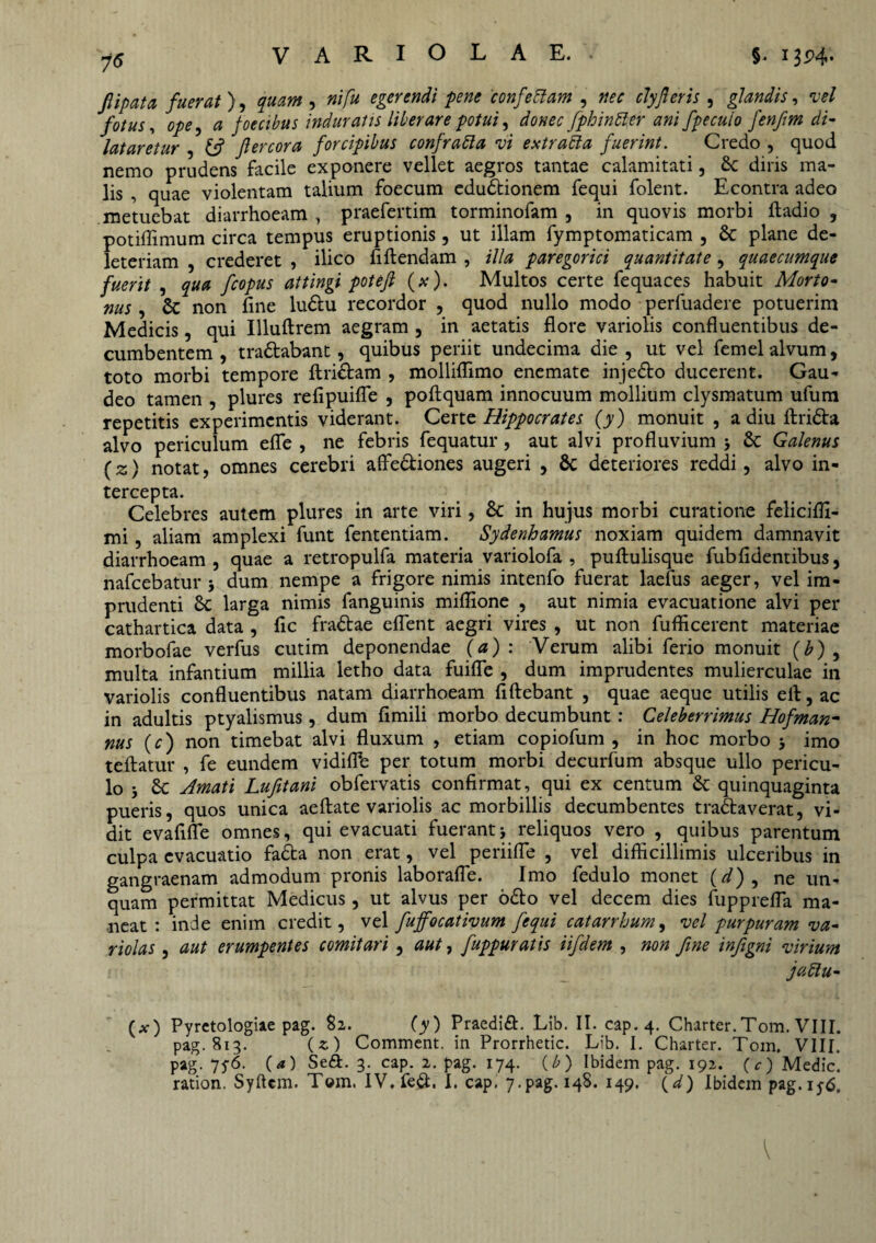 7<5 fiipata fuerat), quam , ni fu egerendi pene confettam , clyfieris , glandis, vel fotus, ope, 0 foecibus induratis liberare potui, donec fphinfter ani fpecuio fenfm di¬ lataretur , Jlercora forcipibus confrafta vi extrabla fuerint. Credo , quod nemo prudens facile exponere vellet aegros tantae calamitati, 8c diris ma¬ lis , quae violentam talium foecum edudionem fequi folent. Econtra adeo metuebat diarrhoeam , praefertim torminofam , in quovis morbi ftadio , potiffimum circa tempus eruptionis, ut illam fymptomaticam , St plane de- leteriam , crederet , ilico fi flendam , illa paregorici quantitate , quaecumque fuerit , qua fcopus attingi pote fi (#)• Multos certe fequaces habuit Morto- nus, St non fine ludu recordor , quod nullo modo perfuadere potuerim Medicis, qui Illuftrem aegram , in aetatis flore variolis confluentibus de¬ cumbentem , tradabant, quibus periit undecima die , ut vel femel alvum, toto morbi tempore flridam , molliffimo enemate injedo ducerent. Gau¬ deo tamen , plures refipuifle , poftquam innocuum mollium clysmatum ufum repetitis experimentis viderant. Certe Hippocrates (y) monuit , a diu ftrida alvo periculum efle , ne febris fequatur , aut alvi profluvium j St Galenus (z) notat, omnes cerebri affediones augeri , 8t deteriores reddi, alvo in¬ tercepta. Celebres autem plures in arte viri, St in hujus morbi curatione feliciffi- mi, aliam amplexi funt fententiam. Sydenhamus noxiam quidem damnavit diarrhoeam, quae a retropulfa materia variolofa , puflulisque fub fidentibus, nafcebatur j dum nempe a frigore nimis intenfo fuerat laefus aeger, vel im¬ prudenti St larga nimis fanguinis miflione , aut nimia evacuatione alvi per cathartica data , fic fradae effient aegri vires , ut non fufficerent materiae morbofae verfus cutim deponendae (a): Verum alibi ferio monuit (b) , multa infantium millia letho data fuiffie , dum imprudentes mulierculae in variolis confluentibus natam diarrhoeam fiftebant , quae aeque utilis ell, ac in adultis ptyalismus, dum fimili morbo decumbunt: Celeberrimus Hofman- nus (c) non timebat alvi fluxum , etiam copiofum , in hoc morbo 5 imo teftatur , fe eundem vidiffie per totum morbi decurfum absque ullo pericu¬ lo j St Amati Lufitani obfervatis confirmat, qui ex centum St quinquaginta pueris, quos unica aeftate variolis ac morbillis decumbentes tradaverat , vi¬ dit evafiffie omnes, qui evacuati fuerant j reliquos vero , quibus parentum culpa evacuatio fada non erat, vel periifTe , vel difficillimis ulceribus in gangraenam admodum pronis laboraffie. Imo fedulo monet (d) , ne un¬ quam permittat Medicus, ut alvus per odo vel decem dies fuppreffia ma¬ neat : inde enim credit, vel fujfocativum fequi catarrhum, vel purpuram va- riolas , aut erumpentes comitari , aut, fuppttratis iifdem , non fine infigni virium jattu- (a-) Pyretologiae pag. 82. (y) Praedid. Lib. II. cap. 4. Charter.Tom. VIII. pag. 813. (z) Comment. in Prorrhetic. Lib. I. Charter. Tom. VIII. pag. 75-6. (a) Sed. 3. cap. 2. pag. 174. (b) Ibidem pag. 192. (c) Medie,