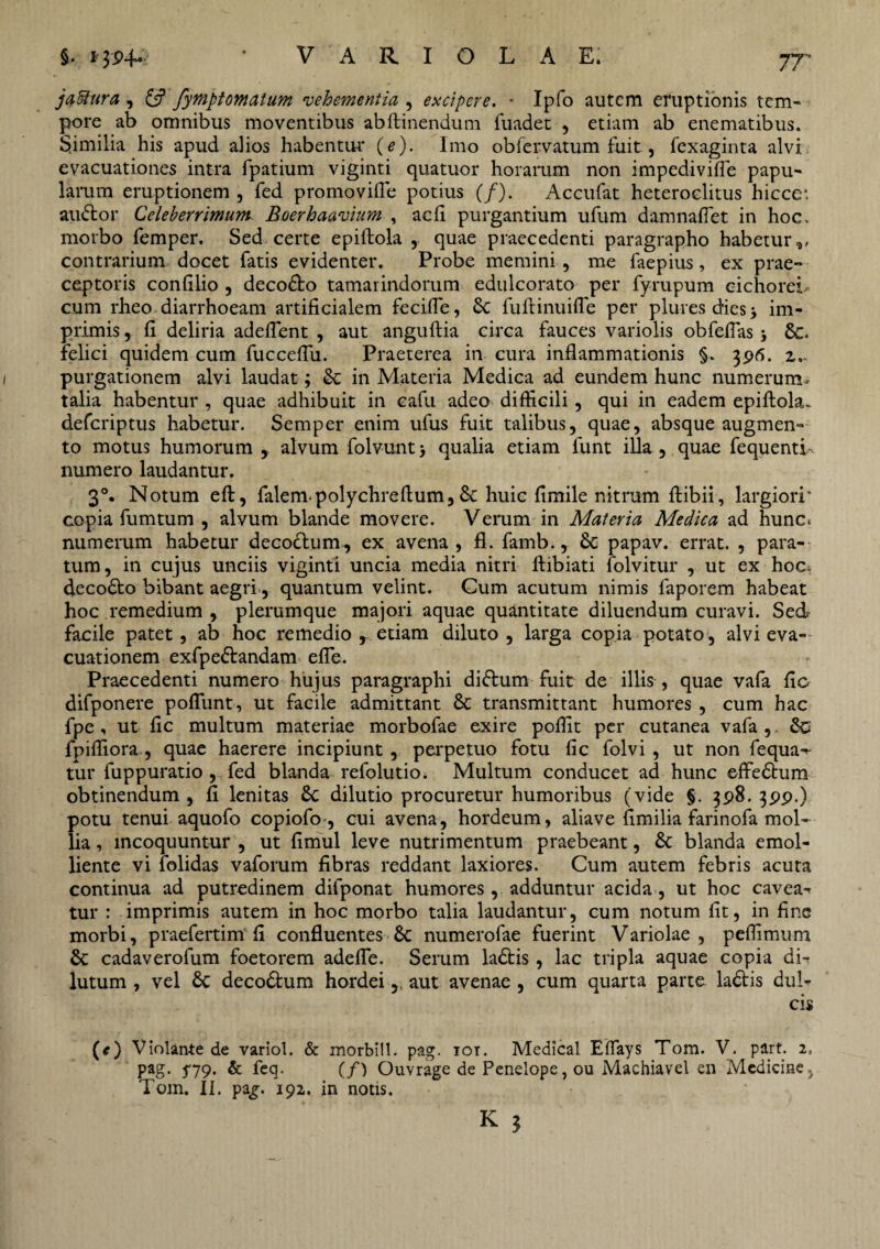 7T jaftura , £s? fymptomatum vehementia , excipere. • Ipfo autem eruptionis tem¬ pore ab omnibus moventibus abftinendum fuadet , etiam ab enematibus. S.imilia his apud alios habentur (e). Imo obfervatum fuit, fexaginta alvi evacuationes intra fpatium viginti quatuor horarum non impedivifle papu¬ larum eruptionem , fed promovifle potius (/). Accufat heteroclitus hicce* audior Celeberrimum Boerhaavium , ac fi purgantium ufum damnaflet in hoc. morbo femper. Sed certe epiftola ,. quae praecedenti paragrapho habetur,, contrarium docet fatis evidenter. Probe memini , me faepius , ex prae¬ ceptoris confilio , decodto tamarindorum edulcorato per fyrupum cichorei* cum rheo diarrhoeam artificialem fecifle, 6c fuftinuifle per plures dies j im¬ primis , fi deliria adeflent , aut anguftia circa fauces variolis obfeflas Se. felici quidem cum fucceflu. Praeterea in cura inflammationis §. 396. 2.. purgationem alvi laudat; & in Materia Medica ad eundem hunc numerum- talia habentur , quae adhibuit in cafu adeo difficili, qui in eadem epiftola- deferiptus habetur. Semper enim ufus fuit talibus, quae, absque augmen¬ to motus humorum , alvum folvuntj qualia etiam funt illa, quae fequenti- numero laudantur. 3°. Notum eft, falempolychreftum, Sc huic fimile nitrum ftibii, largiori' copia fumtum , alvum blande movere. Verum in Materia Medica ad hunc< numerum habetur decodlum, ex avena, fl. famb., Sc papav. errat. , para¬ tum, in cujus unciis viginti uncia media nitri ftibiati folvitur , ut ex hoc. decodto bibant aegri, quantum velint. Cum acutum nimis faporem habeat hoc remedium , plerumque majori aquae quantitate diluendum curavi. Sed facile patet, ab hoc remedio , etiam diluto, larga copia potato, alvi eva¬ cuationem exfpedlandam efle. Praecedenti numero hujus paragraphi didlum fuit de illis , quae vafa fio difponere poflunt, ut facile admittant Sc transmittant humores , cum hac fpe, ut fic multum materiae morbofae exire poflit per cutanea vafa , Sc fpifliora , quae haerere incipiunt, perpetuo fotu fic folvi , ut non fequa-- tur fuppuratio , fed blanda refolutio. Multum conducet ad hunc effe&um obtinendum , fi lenitas Sc dilutio procuretur humoribus (vide §. 398. 399.) potu tenui aquofo copiofo , cui avena, hordeum, aliave fimilia farinofa mol¬ lia , incoquuntur , ut fimul leve nutrimentum praebeant, Sc blanda emol¬ liente vi folidas vaforum fibras reddant laxiores. Cum autem febris acuta continua ad putredinem difponat humores, adduntur acida, ut hoc cavea¬ tur : imprimis autem in hoc morbo talia laudantur, cum notum fit, in fine morbi, praefertim fi confluentes Sc numerofae fuerint Variolae , peflimum Sc cadaverofum foetorem adefle. Serum ladtis, lac tripla aquae copia di¬ lutum , vel Sc decodtum hordei, aut avenae , cum quarta parte ladtis dul- (*) Violante de variol. & morbill. pag. tot. Medical Effays Tom. V. part. 2, pag. 5-79. & feq. (/) Ouvrage de Penelope, ou Machiavel en Medicine, Tom. II. pag-. 192. in notis.