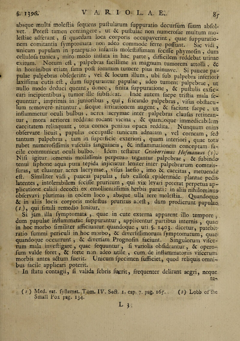 i$9& absque multa moleftia fequcns pullularum fuppuratio decurfum fuum abfob vet. Porelt tameu contingere , ut dc pullulae non numerofae multum mo- leltiae adferant , li quaedam loca corporis occupaverint, quae fuppuratio- nem comitantia fymptomata non adeo commode ferre poliunt. Sic vidi unicam papulam in praeputio infantis molellillimam fecifle phymofin , dum cellulofa tunica, miro modo inflata in hac parte, difficilem reddebat urinae exitum. Notum ell, palpebras iacillime in magnum tumorem attolli, &- in hominibus etiam fanis poli iomnum tumere plus minusve. Si paucae pa- ► pulae palpebras obfederint , vei & locum illum , ubi lub palpebra inferiori' laxiffima cutis.ell, dum fuppurantur papulae, adeo tument palpebrae, ut nullo modo deduci queant , donec , linita fuppuratione , & pullulis exse¬ cari incipientibus , tumor ille iuhlideat. lncte autem faepe trillia mala fe- quuntur , imprimis in junioribus , qui, fricando palpebras, vifus obftacu* lum removere- nituntur , ficque irritationem augent, Sc faciunt faepe , ut inflammetur oculi bulbus , acres, iacrymae inter palpebras claufas retinean¬ tur , mora acriores redditae rodant vicina , & quandoque immedicabilem caecitatem relinquant , tota cornea penitus opaca reddita. Nunquam enim obfervare licuit, papulas occupafle tunicam adnatam , vel corneam , fed tantum palpebras , tam in fuperficie exteriori, quam interiori, quae tota’ ' rubet numeroliffimis vafculis ianguineis , Sc inflammationem conceptam fa¬ cile communicat oculi bulbo. Idem. teftatur Celeberrimus Hofmannus (s). Nili igitur mmentis moiliffimis perpetuo tegantur palpebrae, &• fubinde* tenui liphone aqua pura tepida injiciatur leniter inter palpebrarum commis» furas, ut eluantur acres Iacrymae., vifus laetio , imo caecitas , metuenda* elt. Similiter vidi , paucas papulas , fub callofa .epidermide plantae pedis* latentes, intolerabilem fecilfe pruritum , qui vix levari poterat perpetua ap¬ plicatione calidi deco&i ex.emolilemiffimis herbis parati: in aliis nihilominus* obfervavi plurimas in eodem loco , absque ulla iere moleltia. Quandoque* & in aliis locis corporis moleftus pruritus aceft, dum prodierunt papulae. (/.), quiffimili remedio lenitur.. Si jam . ilia fymptomata quae in cute externa apparent illo tempore , dum papulae inflammatae fuppurantur , applicentur partibus internis , quae in hoc morbo limiliter afficiuntur quandoque, uti §. 1403. dicetur, patebit ratio fummi periculi in hoc morbo, &: diverliffimorum fymptomatum, quae quandoque occurrunt , & diverlam Prognofin faciunt. Singulorum vifce* rum mala invefligare , quae fequuntur , li variolis obfideantur, & opero- fum valde foret, & forte non adeo utile , cum.de inflammatoriis vifcerum. morbis antea adum fuerit. Uaicum fpecimen fufficiet, quod reliquis omni- bus facile applicari poterit. In flatu contagii, fi valida febris fuerit, frequenter delirant aegri, neque ta- (j ) Med. rat. fyftemat. Tom. IV. Sed, 1. cap, 7, pas. 167. . (t) Lobb ofthe Small Pox pag. 134. L J?