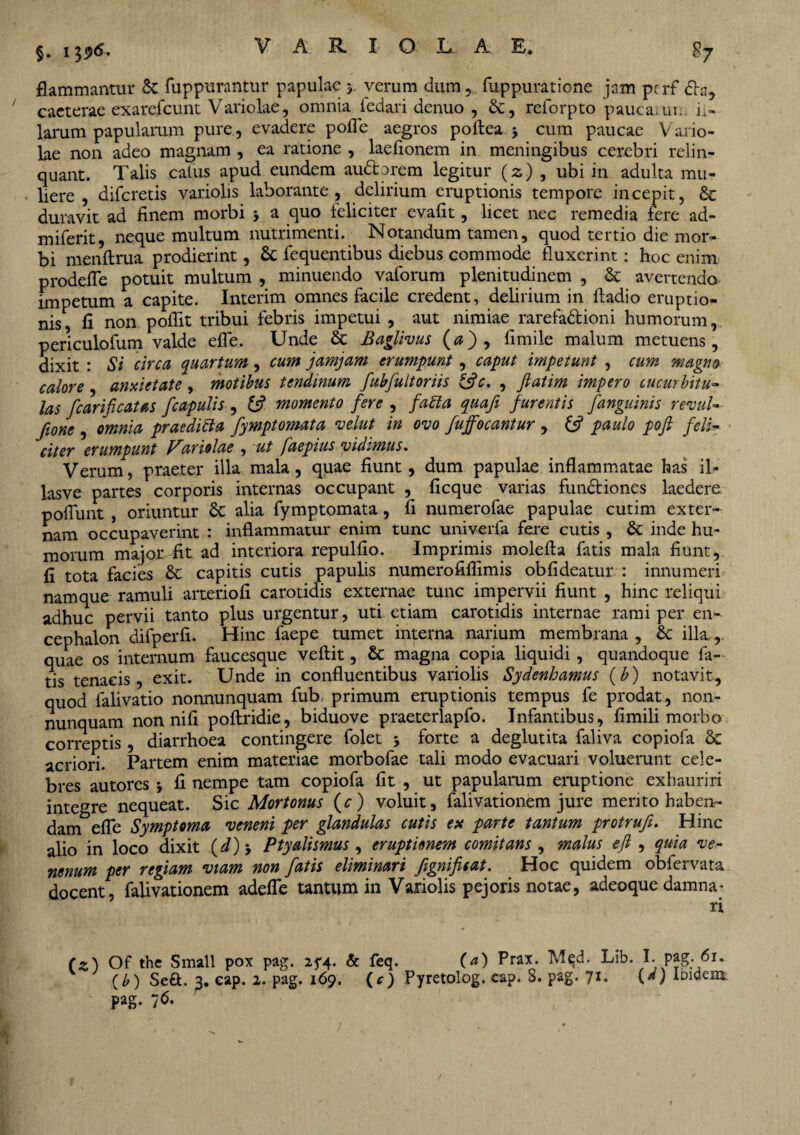 §. 1396- flammantur & fuppurantur papulae 3. verum dum , fuppuratione jam pcrf <fla, caeterae exarefcunt Variolae, omnia ledari denuo , &, relorpto pauca; un. il¬ larum papularum pure, evadere polle aegros pollea j cum paucae Vario¬ lae non adeo magnam , ea ratione , laelionem in meningibus cerebri relin¬ quant. Talis catus apud eundem audtorem legitur (z) , ubi in adulta mu¬ liere , difcretis variolis laborante, delirium eruptionis tempore incepit, & duravit ad finem morbi j a quo feliciter evaflt, licet nec remedia fere ad- miferit, neque multum nutrimenti. Notandum tamen, quod tertio die mor¬ bi menltrua prodierint, & fequentibus diebus commode fluxerint: hoc enim prodefle potuit multum , minuendo vaforum plenitudinem , & avertendo impetum a capite. Interim omnes facile credent, delirium in ftadio eruptio¬ nis, fi non poflit tribui febris impetui , aut nimiae rarefadtioni humorum, periculofum valde efle, Unde & Baglivus (0), fimile malum metuens, dixit : Si circa quartum, cum jamjam erumpunt, caput impetunt , cum magna calore , anxietate, motibus tendinum fubfultoriis &c. , Jlatim impero cucurbitu¬ las fc ari fi catas ficapulis , tfi momento fere , fa&ta quafi furentis fanguinis revul- fione , omnia praedicta fymptomata velut in ovo fuffocantur , £5? paulo poft feli¬ citer erumpunt f^ariolae , ut faepius vidimus % Verum, praeter illa mala, quae fiunt, dum papulae inflammatae has il- lasve partes corporis internas occupant , ficque varias fundtiones laedere poliunt , oriuntur & alia fymptomata , fi numerofae papulae cutim exter¬ nam occupaverint : inflammatur enim tunc univerla fere cutis , & inde hu¬ morum majon fit ad interiora repulfio. Imprimis molella fatis mala fiunt, fi tota facies & capitis cutis papulis numerofillimis obfideatur : innumeri namque ramuli arteriofi carotidis externae tunc impervii fiunt , hinc reliqui adhuc pervii tanto plus urgentur, uti etiam carotidis internae rami per en¬ cephalon difperfi. Hinc faepe tumet interna narium membrana , & illa., quae os internum faucesque vellit, & magna copia liquidi , quandoque fa¬ tis tenacis, exit. Unde in confluentibus variolis Sydenhamus (b) notavit, quod falivatio nonnunquam fub primum eruptionis tempus fe prodat, non- nunquam non nili poltridie, biduove praeterlapfo. Infantibus, fimili morbo correptis, diarrhoea contingere folet •, forte a deglutita faliva copiofa & acriori. Partem enim materiae morbofae tali modo evacuari voluerunt cele¬ bres autores ■, fi nempe tam copiofa fit , ut papularum eruptione exhauriri integre nequeat. Sic Mortonus (c) voluit, falivationem jure mento haben¬ dam efle Symptoma veneni per glandulas cutis ex parte tantum protrufi. Hinc alio in loco dixit (d) 5 Ptyalismus, eruptionem comitans , malus efi , quia ve.- nenum per regiam viam non fatis eliminari fignifisat. _ Hoc quidem obfervata docent, falivationem adefle tantum in Variolis pejoris notae, adeoque damna (z) Of the Small pox pag. 25-4. & feq. (a) Prax. Mqd. Lib. I. pag. 61. ( b) Se&. 2» eap. 2. pag. 169. (c) Pyretolog. cap. S. pag. 71. (*) Ibidem