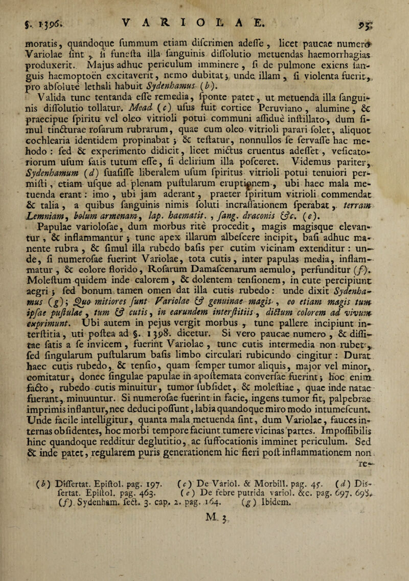 moratis, quandoque fummum etiam difcrimen adefle , licet paucae numen* Variolae fint , ii funefta illa fanguinis diiTolutio metuendas haemorrhagias produxerit. Majus adhuc periculum imminere , ii. de pulmone exiens lan- guis haemoptoen excitaverit, nemo dubitaty unde, illam , ii violenta fuerit-,, pro abfolute lethali habuit Sydenhamus (£). Valida tunc tentanda efle remedia, i ponte patet, ut metuenda illa fangui- nis diiTolutio tollatur. Mead- (c) ufus fuit cortice Peruviano , alumine, Sc praecipue fpiritu vel oleo vitrioli potui communi aflidue inftillato, dum fi- mul tinSlurae rofarum rubrarum, quae cum oleo vitrioli parari folet , aliquot cochlearia identidem propinabat y Sc tellatur, nonnullos fe fervaiTe hac me* hodo : fed Sc experimento didicit, licet midtus cruentus adeflet, veficato* riorum ufum falis tutum eiTe, ii delirium illa pofceret. Videmus pariter, Sydenhamum {d) fuaiiiTe liberalem ufum fpiritus vitrioli potui tenuiori per* milii, etiam ufque ad plenam puifularum eruptipnem , ubi haec mala me¬ tuenda erant: imo , ubi jam aderant, praeter ipiritum vitrioli commendat Sc talia , a quibus fanguinis nimis foluti incraflationem fperabatterram Lemniam, bolum armenam, lap. haematit. , fang. draconis &c. (e). Papulae variolofae, dum morbus rite procedit, magis magisque elevan* tur , Sc inflammantur } tunc apex illarum albefcere incipit, bafl adhuc ma¬ nente rubra , St fimul illa rubedo bafis per cutim vicinam extenditur : un¬ de, fi numerofae fuerint Variolae, tota cutis, inter papulas media, inflam¬ matur , St colore florido, Rofarum Damafcenarum aemulo, perfunditur (/). Moleftum quidem inde calorem, & dolentem tenfionem, incute percipiunt aegri j fed bonum tamen omen dat illa cutis rubedo: unde dixit Sydcnha- mus (^); §u<y mitiores funt Variolae £5? genuinae magis*, eo etiam magis tum ipfae pujiulae, tum £5? cutis, in earundem interfiitiis, diftum colorem ad vivum exprimunt. Ubi autem in pejus vergit morbus , tunc pallere incipiunt in- terftitia, uti poftea ad §. 1398. dicetur. Si vero paucae numero , Se difli— tae fatis a fe invicem, fuerint Variolae , tunc cutis intermedia non rubetr-y, fed fingularum pullularum bafis limbo circulari rubicundo cingitur : Durat haec cutis rubedo,. Sc tenfio, quam femper tumor aliquis, major vel minor, comitatur, donec lingulae papulae ih apollemata converfae fuerint * Hoc enim fadto, rubedo cutis minuitur, tumor fubfidet, Sc molefliae , quae inde natae fuerant,, minuuntur. Si numerofae fuerint in facie, ingens tumor fit, palpebrae imprimis infl antur, nec deduci polfunt, labia quandoque miro modo intumefeunt. Unde facile intelligitur, quanta mala metuenda fint, dum Variolae, fauces in¬ ternas ob fi dentes, hoc morbi tempore faciunt tumere vicinas 'partes. Xmpolfibilis hinc quandoque redditur deglutitio,, ac fuffocationis imminet periculum. Sed St inde patet, regularem puris generationem hic fieri poli inflammationem non re*'- (b) Dilfertat. Epiftol. pag. 197. (c) De Variol. & Morbill. pag. 45*. (d) Dis- fertat. Epittol. pag. 463. (e) De febre putrida variol. &c. pag. 697. 69^ (/J. Sydenham. fedb 3. cap. 2. pag. .164. (£) Ibidem. M. 3,