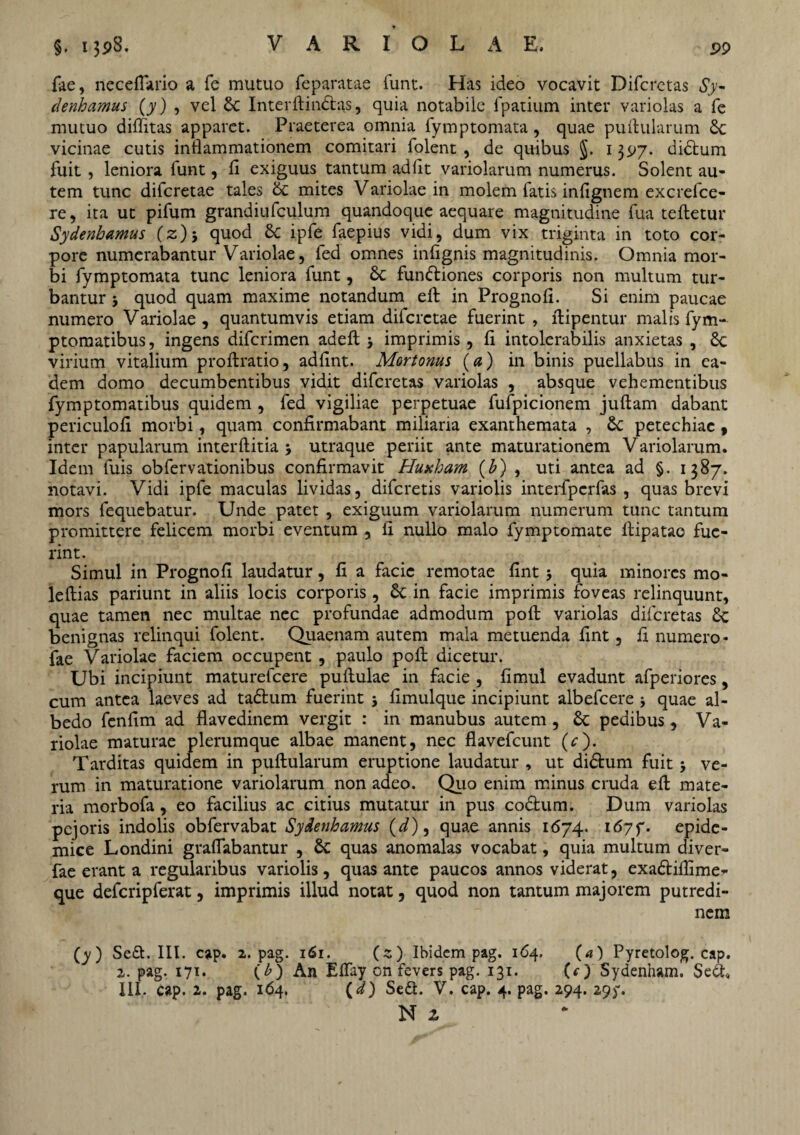 fae, neceflario a fe mutuo feparatae funt. Has ideo vocavit Difcrctas Sy~ denhamus (y) , vel $c Interllindlas, quia notabile fpatium inter variolas a fe mutuo dilfitas apparet. Praeterea omnia fymptomata , quae pullularum vicinae cutis inflammationem comitari folent, de quibus $. 1397. didtum fuit , leniora funt, fi exiguus tantum adfit variolarum numerus. Solent au¬ tem tunc difcretae tales 6c mites Variolae in molem fatis infignem excrefce- re, ita ut pifum grandiufculum quandoque aequare magnitudine fua teftetur Sydenhamus (z)j quod Sc ipfe faepius vidi, dum vix triginta in toto cor¬ pore numerabantur Variolae, fed omnes infignis magnitudinis. Omnia mor¬ bi fymptomata tunc leniora funt, 6c fundliones corporis non multum tur¬ bantur 3 quod quam maxime notandum ell in Prognofi. Si enim paucae numero Variolae, quantumvis etiam difcretae fuerint , flipentur malis fym- ptomatibus, ingens difcrimen adelt 3 imprimis, fi intolerabilis anxietas , £c virium vitalium proftratio, adfint. Mortonus (a) in binis puellabus in ea¬ dem domo decumbentibus vidit difcrctas variolas , absque vehementibus fymptomatibus quidem , fed vigiliae perpetuae fufpicionem juftam dabant periculofi morbi, quam confirmabant miliaria exanthemata , 6c petechiac , inter papularum interftitia 3 utraque periit ante maturationem Variolarum. Idem fuis obfervationibus confirmavit Huxhant (b) , uti antea ad §. 1387. notavi. Vidi ipfe maculas lividas, difcretis variolis interfpcrfas , quas brevi mors fequebatur. Unde patet , exiguum variolarum numerum tunc tantum promittere felicem morbi eventum , fi nullo malo fymptomate ftipatao fue¬ rint. Simul in Prognofi laudatur, fi a facie remotae fint 5 quia minores mo- leftias pariunt in aliis locis corporis, in facie imprimis foveas relinquunt, quae tamen nec multae nec profundae admodum poli variolas difcretas £c benignas relinqui folent. Quaenam autem mala metuenda fint, fi numero- fae Variolae faciem occupent , paulo pofi dicetur. Ubi incipiunt maturefcere pullulae in facie , fimul evadunt afperiores, cum antea laeves ad tadlum fuerint 3 fimulque incipiunt albefcere 3 quae al- bedo fenfim ad flavedinem vergit : in manubus autem , & pedibus, Va¬ riolae maturae plerumque albae manent, nec flavefcunt (c). Tarditas quidem in pullularum eruptione laudatur , ut didlum fuit 3 ve¬ rum in maturatione variolarum non adeo. Quo enim minus cruda ell mate¬ ria morbofa, eo facilius ac citius mutatur in pus codfcum. Dum variolas pcjoris indolis obfervabat Sydenhamus (d), quae annis 1674. i67f. epide¬ mice Londini graflabantur , & quas anomalas vocabat, quia multum diver- fae erant a regularibus variolis, quas ante paucos annos viderat, exadtiflime- que defcripferat, imprimis illud notat, quod non tantum majorem putredi¬ nem (y) Sedt. III. cap. 2. pag. 161. (s) Ibidem pag. 164, (a) Pyretolog. cap. 2. pag. 171. (b) An ElTay on fevers pag. 131. (c ) Sydenham. Sei III. cap. 2. pag. 164. (d) Sedt. V. cap. 4. pag. 294. 29y. N z