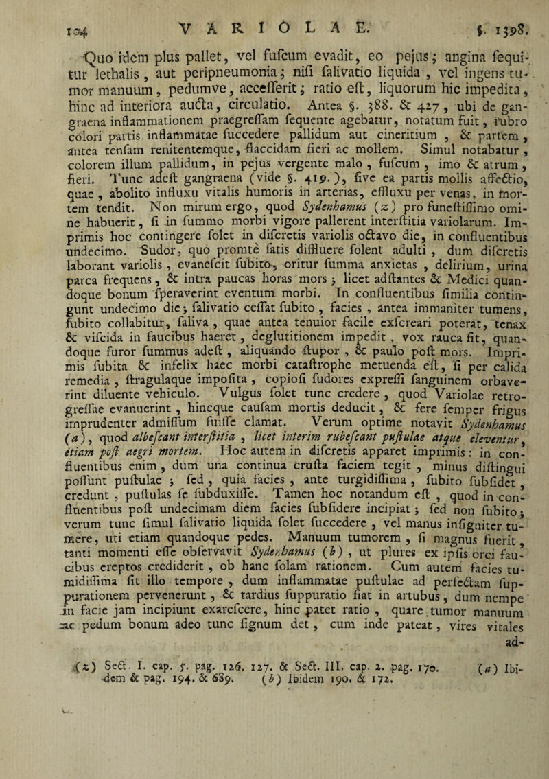 to4 VARIOLA E; j. i3p8. Quo idem plus pallet, vel fufcum evadit, eo pejus; angina fequi- tur lethalis, aut peripneumonia; nifi falivatio liquida , vel ingens tu¬ mor manuum, pedumve, accefferit; ratio eft, liquorum hic impedita, hinc ad interiora audta, circulatio. Antea §. 388. & 427, ubi de gan¬ graena inflammationem praegrefTam fequente agebatur, notatum fuit, rubro colori partis inflammatae fuccedere pallidum aut cineritium , & partem , antea tenfam renitentemque, flaccidam fieri ac mollem. Simul notabatur , colorem illum pallidum, in pejus vergente malo , fufcum , imo & atrum , fieri. Tunc adell gangraena (vide §. 41P.), five ea partis mollis affedfcio, quae, abolito influxu vitalis humoris in arterias, effluxu per venas, in mor¬ tem tendit. Non mirum ergo, quod Sydenhamus (z) pro funeftiffimo omi¬ ne habuerit, fi in fummo morbi vigore pallerent interftitia variolarum. Im¬ primis hoc contingere folct in diferetis variolis odlavo die, in confluentibus undecimo. Sudor, quo promte fatis diffluere folent adulti , dum diferetis laborant variolis , evanefeit fubito, oritur fumma anxietas , delirium, urina parca frequens, £c intra paucas horas mors 5 licet aditantes Medici quan¬ doque bonum fiperaverint eventum morbi. In confluentibus fimilia contin¬ gunt undecimo die > falivatio ceflat fubito , facies , antea immaniter tumens, fubito collabitur, faliva , quae antea tenuior facile exfereari poterat, tenax & vifeida in faucibus haeret, deglutitionem impedit, vox rauca fit, quan¬ doque furor fummus adell , aliquando fhipor , Sc paulo poli mors. Impri¬ mis fubita &c infelix haec morbi catallrophe metuenda eft, fi per calida remedia , ftragulaque impofita , copiofi fudores expreffl fanguinem orbave¬ rint diluente vehiculo. Vulgus folet tunc credere, quod Variolae retro- greflae evanuerint , hineque caufam mortis deducit, 6c fere femper frigus imprudenter admiflum fuilfe clamat. Verum optime notavit Sydenhamus (a), quod albe fiant interjiitia , licet interim rubefiant pujlulae atque eleventur, etiam poft aegri mortem. Hoc autem in diferetis apparet imprimis : in con¬ fluentibus enim, dum una continua crufta faciem tegit , minus diftingui poliunt puftulae j fed , quia facies , ante turgidifflma , fubito fubfidct , credunt , pullulas fe fubduxifle. Tamen hoc notandum eft , quod in con¬ fluentibus poft undecimam diem facies fubfidere incipiat 5 fed non fubito • verum tunc fimul falivatio liquida folet fuccedere , vel manus infigniter tu¬ mere, uti etiam quandoque pedes. Manuum tumorem , fi magnus fuerit tanti momenti clFc obfervavit Sydenhamus (b) , ut plures ex ipfis orci fau¬ cibus ereptos crediderit , ob hanc folam rationem. Cum autem facies tu- midifflma fit illo tempore , dum inflammatae pullulae ad perfedtam fup- purationem pervenerunt, & tardius fuppuratio fiat in artubus, dum nempe in facie jam incipiunt exarefeere, hinc patet ratio , quare.tumor manuum 3lc pedum bonum adeo tunc fignum det, cum inde pateat, vires vitales ad- -dem & pag. 194. & 659. (b) Ibidem 190. & 172.