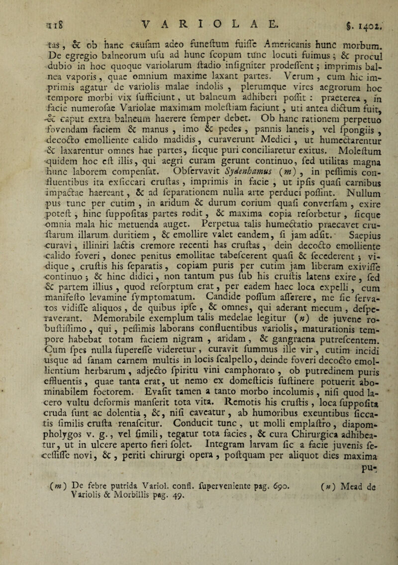 tiS VARIOLAE. §.1402. ras, oi ob hanc Caufam adeo funeitum fuiflc Americanis hunc morbum. De egregio balneorum ufu ad hunc fcopum tunc locuti fuimus; St procul dubio in hoc quoque variolarum fiadio infigniter prodeflent; imprimis bal¬ nea vaporis, quae omnium maxime laxant partes. Verum, cum hic im¬ primis agatur de variolis malae indolis , plerumque vires aegrorum hoc tempore morbi vix fufficiunt, ut balneum adhiberi poffit : praeterea , ih facie numerofae Variolae maximam molefiiam faciunt, uti antea didtum fuit, caput extima balneum haerere femper debet. Ob hanc rationem perpetuo fovendam faciem St manus , imo St pedes , pannis lancis, vel fpongiis , decodto emolliente calido madidis, curaverunt Medici , ut humcdtarentur St laxarentur omnes hae partes, ficque puri conciliaretur exitus. Molefium ■quidem hoc cfi illis, qui aegri curam gerunt continuo, fed utilitas magna hunc laborem compendit. Obfcrvavit Sydenhamus (m) , in peffimis con¬ fluentibus ita exficcari cruftas , imprimis in facie , ut ipfis quafi carnibus impactae haereant, St ad feparationem nulla arte perduci poffint. Nullum pus tunc per cutim , in aridum St durum corium quafi convcrfam , exire .poteft, hinc fuppofitas partes rodit, St maxima copia reforbetur , ficquc omnia mala hic metuenda auget. Perpetua talis humedtatio praecavet cru- ftarum illarum duritiem , Sc emollire valet eandem, fi jam adfit. • Saepius curavi, illiniri ladtis cremore recenti has cruftas, dein decodto emolliente calido foveri, donec penitus emollitae tabefeerent quafi St feccderent i vi- dique , crufiis his feparatis, copiam puris per cutim jam liberam exivifTe continuo j St hinc didici, non tantum pus fub his crufiis latens exire, fed St partem illius , quod reforptum erat, per eadem haec loca expelli, cum manifefio levamine fymptomatum. Candide poflum aflerere, me fic ferva- tos vidifle aliquos, de quibus ipfe , St omnes, qui aderant mecum , defpc- xaverant. Memorabile exemplum talis medelae legitur (») de juvene ro- buftifiimo, qui, peffimis laborans confluentibus variolis, maturationis tem¬ pore habebat totam faciem nigram , aridam , St gangraena putrefeentem. Cum fpes nulla fuperefle videretur , curavit fummus ille vir , cutim incidi usque ad fanam carnem multis in locis fcalpello, deinde foveri decodto emol¬ lientium herbarum, adjedto fpiritu vini camphorato , ob putredinem puris effluentis, quae tanta erat, ut nemo ex domefticis fuftinere potuerit abo¬ minabilem foetorem. Evafit tamen a tanto morbo incolumis, nifi quod la¬ cero vultu deformis manferit tota vita. Remotis his crufiis, loca fuppofita cruda funt ac dolentia, St, nifi caveatur, ab humoribus exeuntibus ficca- tis fimilis crufta renafeitur. Conducit tunc, ut molli cmplaftro, diapom- pholygos v. g., vel fimili, tegatur tota facies, St cura Chirurgica adhibea¬ tur , ut in ulcere aperto fieri folet. Integram larvam fic a facie juvenis fe- ceffifle novi, St, periti chirurgi opera , poftquam per aliquot dies maxima ... pu- (») De febre putrida Variol. confl. fuperYeniente pag. 69o. (#) Mead de Variolis & Morbillis pag. 49.