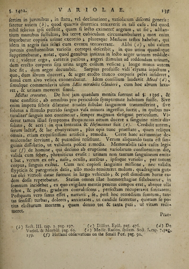 §. 1402.. fertim in juvenibus , in flatu, vel declinatione, variolaiu.m difereti generis: fatetur autem (£), quod quaevis diuretica tentaverit in tali cafu , fed quod nihil felicius ipfi ceflerit, quam fi lefto eximeret aegrum , ut lic , aditan¬ tium manubus fuffultus, bis terve cubiculum circumambularet \ mox eninx lequebatur copiofa urinae excretio pluresque Medicos teiles habebat, qui idem in aegris fuis felici cum eventu tenta verant. Alibi (c) , ubi cafum juvenis confluentibus variolis correpti deferibit, in quo urina quandoque fupprimebatur, notat, quod genubus innixus in leclo aeger urinam reddide¬ rit : videtur ergo , caeteris paribus , augeri (limulus ad reddendam urinam, dum ere&o corporis fitu urina urget collum veficae j longe minus autem, hoc fit, dum aeger decumbit. Saepius profuifle vidCclysma inje&um , quo, dum alvum duceret, & aeger ere&o trunco corporis pelvi infideret , fimul cum alvo vefica exonerabatur. Idem confilium laudavit Mead (d) , fimulque commendavit ufum Silis mirabilis Glauberi, cum hoc alvum laxa¬ ret , & urinam moveret fimul. MiSlus cruentus. De hoc jam quaedam monita fuerunt ad §. 1396 , & tunc conftitit, ab omnibus pro periculofo fymptomate habitum fuifle. Sive enim impetu febris dilatatae renales fiilulae fanguinem transmiferint, five folutus a (limulo putrido fanguis vafa minora ingreflus, fuerit, in quibus na-* .turaliteifanguis non continetur, femper magnum defignat periculum. Vi¬ detur tamen illud fymptoma frequentius ortum ducere a (anguine nimis dis- foluto , &c acri: in qua fententia Hofmannus fuit (e). Credidit autem, ferum ladis*, & lac ebutyratum , plus opis tunc praeftare , quam reliqua omnia, etiam exquifitiflimi artificii, remedia. Certe haec acrimoniae de-* mulcendae ferviunt, & putredini relidunt. Verum aliquando tanta e(l fan- guinis diflblutio, ut validiora pofcat remedia. Memorabilis talis cafus legi**, tur (/) de homine , qui decimo ab eruptione variolarum confluentium die, valida cum febre, phreniticus evafit : urinam non tantum fanguineam emit¬ tebat , verum ex ore, nafo, oculis, auribus , ipfisque variolis , per totum corpus, (anguis exibat. Cum nec copiofi fanguinis mi(fione , nec validis ftypticis &: paregoricis datis, ullo modo remitteret malum, quadraginta gut¬ tae olei vitrioli datae fuerunt in largo vehiculo j & poli dimidium horae ea¬ dem dofis repetebatur. Statim omnes illae haemorrhagiae fiftebantur , in fomnum incidebat, ex quo evigilans mentis penitus compos erat, absque ulla febre , Sc pollea, gradatim convalefcens , perfeftam recuperavit fanitatem, Poftquam vero fanus eflet, narravit, fe, poit hoc remedium fumtum, tan¬ tas fenfiflb turbas, dolores , anxietates, ut candide fateretur, quietam fe po¬ tius elc&urum mortem , quam denuo tot & tanta pati, ut vitam redi* meret. Prae- Se£t. III. cap. 2. pag. 197. (O Piflert. Epifl. pag. 476. (d) Ds Variol. & Morbill. pag. 62. {e) Medie. Ration. fyUem. Sect. Ucap. 7*p«|> i)‘9. (/I Holland obfervations on the Small Pox. pag. 92.,