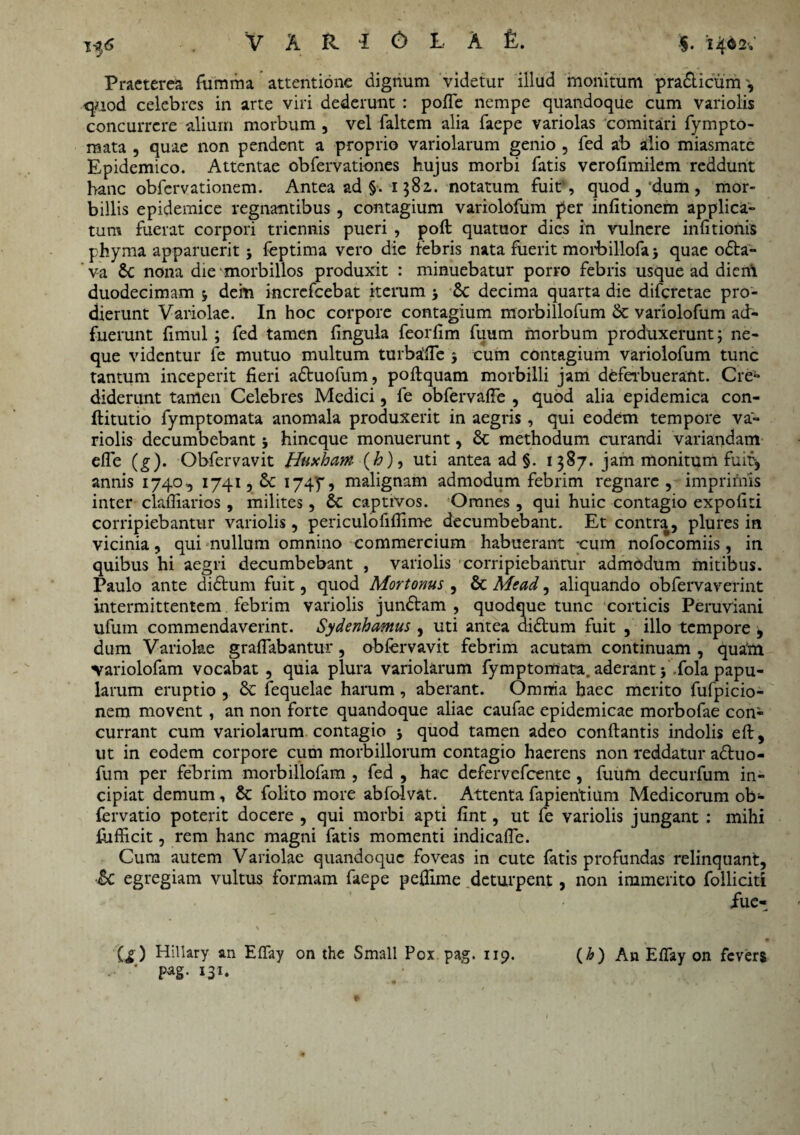 i-f*5 Praeterea fumma attentione dignum videtur illud monitum pra&icuirr, quod celebres in arte viri dederunt : polfe nempe quandoque cum variolis concurrere alium morbum , vel faltem alia faepe variolas comitari fympto- rnata , quae non pendent a proprio variolarum genio , fed ab alio miasmate Epidemico. Attentae obfervationes hujus morbi fatis verofimilem reddunt hanc obfervationem. Antea ad §. 1582.. notatum fuit , quod , ‘dum , mor¬ billis epidemice regnantibus , contagium variolofum per infitionem applica¬ tum fuerat corpori triennis pueri , poft quatuor dies in vulnere infitionis phyma apparuerit 3 feptima vero die febris nata fuerit moibillofa 3 quae oda- va 6c nona die morbillos produxit : minuebatur porro febris usque ad diem duodecimam 3 dem incrcfcebat iterum 3 6c decima quarta die diferetae pro¬ dierunt Variolae. In hoc corpore contagium morbillofum & variolofum ad¬ fuerunt fimul ; fed tamen lingula feorfim fuum morbum produxerunt; ne¬ que videntur fe mutuo multum turbalfe 3 cum contagium variolofum tunc tantum inceperit fieri aduofum, poftquam morbilli jam deferbuerant. Cre** diderunt tamen Celebres Medici, fe obfervafie , quod alia epidemica con- ftitutio fymptomata anomala produxerit in aegris, qui eodem tempore va¬ riolis decumbebant 3 hineque monuerunt , & methodum curandi variandam efle (g). Obfervavit Huxham (h)9 uti antea ad §. 1387. jam monitum fuit-, annis 1740., 1741, £c I74P, malignam admodum febrim regnare , imprimis inter clafiiarios , milites, & captivos. Omnes , qui huic contagio expoliti corripiebantur variolis, periculofifiime decumbebant. Et contra, plures in vicinia, qui nullum omnino commercium habuerant cum nofocomiis, in quibus hi aegri decumbebant , variolis corripiebantur admodum mitibus. Paulo ante didum fuit, quod Mortonus , & Mead, aliquando obfervaverint intermittentem febrim variolis jundam , quodque tunc corticis Peruviani ufum commendaverint. Sydenhamus , uti antea didum fuit , illo tempore , dum Variolae graflabantur, oblervavit febrim acutam continuam , quaftl ‘Variolofam vocabat , quia plura variolarum fymptomata. aderant 5 \fola papu¬ larum eruptio , & fequelae harum, aberant. Omnia haec merito fufpicio- nem movent , an non forte quandoque aliae caufae epidemicae morbofae con¬ currant cum variolarum contagio 3 quod tamen adeo conflantis indolis eft, ut in eodem corpore cum morbillorum contagio haerens non reddatur aduo- fum per febrim morbillofam , fed , hac defervefeente, fuum decurfum in¬ cipiat demum, & folito more ablolvat. Attenta fapientium Medicorum ob- fervatio poterit docere , qui morbi apti fint, ut fe variolis jungant : mihi fijfficit, rem hanc magni fatis momenti indicafle. Cum autem Variolae quandoque foveas in cute fatis profundas relinquant, Sc egregiam vultus formam faepe pelfime deturpent, non immerito folliciti fue- (g ) Hillary an Elfay on the Small Pox pag. 119. pag. 131. (h ) An Elfay on fevers