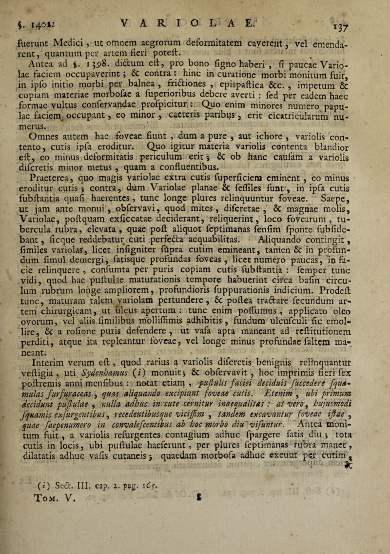 $. 140 U VARIOLAE;’1 fuerunt Medici , ut omnem aegrorum deformitatem caverent, vel emenda¬ rent, quantum per artem fieri poteft. Antea ad %. 13,98. dictum eit, pro bono figno haberi , fi paucae Vario¬ lae faciem occupaverint; & contra : hinc in curatione morbi monitum fuit, in ipfo initio morbi per balnea, frictiones , epispaftica &c. , impetum 6c copiam materiae morbofae a fuperioribus debere averti : fed per eadem haec formae vultus confervandae profpicitur : Quo enim minores numero papu¬ lae faciem, occupant, eo minor , cacteris paribus, erit cicatricularum nu¬ merus. Omnes autem hae foveae fiunt , dum a pure , aut ichore , variolis con¬ tento, cutis ipfa eroditur. Quo igitur materia variolis contenta blandior eit, eo minus deformitatis periculum erit; & ob hanc caufam a variolis difcretis minor metus , quam a confluentibus. Praeterea, quo magis variolae extra cutis fuperficiera eminent, eo minus eroditur cutis $ contra, dum Variolae planae & fefliles funt, in ipfa cutis fubflantia quafi haerentes, tunc longe plures relinquuntur foveae. Saepe, ut jam ante monui, obfervavi, quod mites, difcretae , & magnae molis. Variolae, poflquam exficcatae deciderant, reliquerint, loco fovearum, tu¬ bercula rubra, elevata, quae pofl aliquot feptimanas fenfim fponte fub fide¬ bant , ficque reddebatur cuti perfeCla aequabilitas. Aliquando contingit, fimiles variolas, licet infigniter filpra cutim emineant, tamen £c in profun¬ dum fimul demergi, fatisque profundas foveas, licet numero paucas, in fa¬ cie relinquere , confumta per puris copiam cutis fubftantia : femper tunc vidi, quod hae pullulae maturationis tempore habuerint circa bafin circu¬ lum rubrum longe ampliorem, profundioris fuppurationis indicium. Prodefl tunc, maturam talem variolam pertundere, & poftea traftare fecundum ar¬ tem chirurgicam, ut ulcus apertum : tunc enim poflumus, applicato oleo ovorum, vel aliis fimilibus molliflimis adhibitis, fundum ulcufculi fic emol¬ lire, a rofione puris defendere, ut vafa apta maneant ad reflitutionem perditi, atque ita repleantur foveae, vel longe minus profundae faltem ma¬ neant. Interim verum efl, quod rarius a variolis difcretis benignis relinquantut vefligia , uti Sydenhamus (i) monuit j & obfervavit, hoc imprimis fieri fex poflremis anni menfibus :. notat etiam , ;puftulis faciei deciduis fuccedere fqua- mulas furfuraceas , quas aliquando excipiunt foveae cutis. Etenim , ubi primum decidunt pufulae , nulla adhuc in cute cernitur inaequalitas : at vero, hujusmodi fquamis exfurgentibus, recedentibus que viciffm , tandem excavantur foveae iflae , quae faepenumero in convalefcentibus ab hoc morbo diu' vifuntur. Antea moni¬ tum fuit, a variolis refurgentes contagium adhuc fpargere fatis diu 5 tota cutis in locis, ubi pullulae haeferunt, per plures feptimanas rubra manet, dilatatis adhuc vafis cutaneis 3 quaedam morbofa adhuc exeunt pc.r cutim , (/') Sect. III. cap. 1. pag. idf.