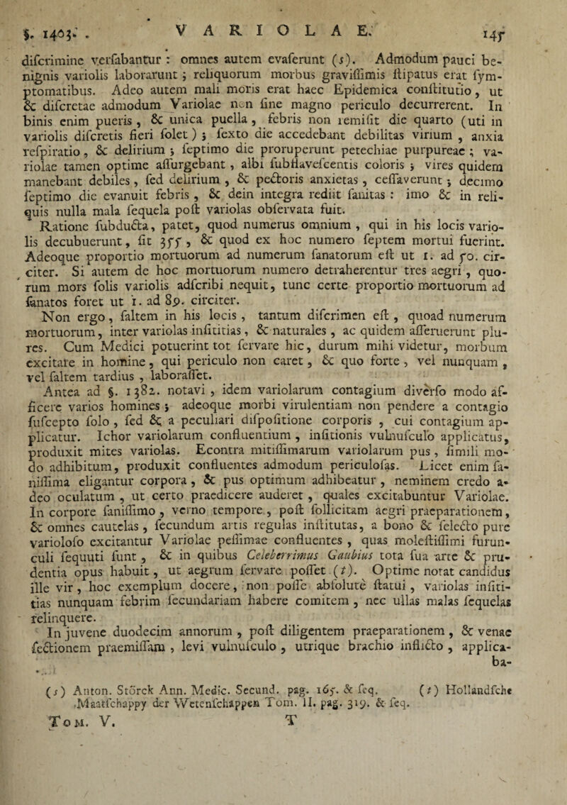 §. 140$;. difcrimine v.erfabantur : omnes autem evaferunt (s). Admodum pauci be¬ nignis variolis laborarunt; reliquorum morbus graviflimis Aipatus erat fym- ptomatibus. Adeo autem mali moris erat haec Epidemica cotiftitutio, ut & diferetae admodum Variolae n,n fine magno periculo decurrerent. I11 binis enim pueris, & unica puella, febris non lemiiit die quarto (uti in variolis diferetis fieri folet) 3 fexto die accedebant debilitas virium , anxia refpiratio, Sc delirium 3 ieptimo die proruperunt petechiae purpureae ; va¬ riolae tamen optime adurgebant , albi fubflavdcentis coloris 3 vires quidern manebant debiles, fed delirium , & pectoris anxietas , ceflaverunt 3 decimo feptimo die evanuit febris, & dein integra rediit fanitas : imo & in reli¬ quis nulla mala fequela poli variolas obfervata fuit. Ratione fubdudta, patet, quod numerus omnium, qui in his locis vario- lis decubuerunt, fit 3ff , & quod ex hoc numero feptem mortui fuerint. Adeoque proportio mortuorum ad numerum fanatorum elt ut 1. ad po. cir¬ citer. Si autem de hoc mortuorum numero detraherentur tres aegri , quo- rum mors folis variolis adferibi nequit, tunc certe proportio mortuorum ad lanatos foret ut 1. ad 8p. circiter. Non ergo, faltem in his locis , tantum diferimen efl, quoad numerum mortuorum, inter variolas infititias, & naturales, ac quidem ademerunt plu- res. Cum Medici potuerint tot fervare hic, durum mihi videtur, morbum excitate in homine, qui periculo non caret, St quo forte , vel nunquam t vel faltem tardius , laborafiet. Antea ad §. 1382. notavi , idem variolarum contagium diverfo modo af¬ ficere varios homines 3 adeoque morbi virulentiam non pendere a contagio fufeepto folo , fed St a peculiari difpodtione corporis , cui contagium ap¬ plicatur. Ichor variolarum confluentium , indtionis vulnufculo applicatus, produxit mites variolas. Econtra mitiflimarum variolarum pus , fimili mo¬ do adhibitum, produxit confluentes admodum periculofas. Licet enim fa- niflima eligantur corpora , St pus optimum adhibeatur , neminem credo a- deo oculatum , ut certo praedicere auderet, quales excitabuntur Variolae. In corpore faniflimo , verno tempore , pod follicitam aegri praeparationem, Sc omnes cautelas, fecundum artis regulas inftitutas, a bono St fele&o pure variolofo excitantur Variolae pedimae confluentes, quas molefliflimi furun¬ culi fequuti funt , St in quibus Celeberrimus Gaubius tota fua arte St pru¬ dentia opus habuit, ut aegrum fervare pollet (*). Optime notat candidus ille vir, hoc exemplum docere, non poife abiolute flatui, variolas infiti¬ tias nunquam febrim fecundariam habere comitem , nec ullas malas icquelas ~ relinquere. In juvene duodecim annorum , pofl diligentem praeparationem , Sc venae fe&ionem praemiflam , levi vulnufculo , utrique brachio inflicto , applica- ba- (j) Anton. Storck Ann. Medie. Secund. p&g. 165. & feq. (t) Hollandfche .Maatfchappy der Wctenfchappen Tom. II. pag. 319. & leq.