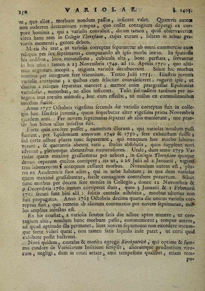 VARIOLAE: $. te quo alios, morbum nondum paffos, inficere valet. Quamvis autem non auderem determinare tempus , quo cedat contagium difpergi ex cor¬ pore hominis , qui a variolis convaluit, dicam tamen , quid obiervaverim circa hanc rem in Collegio Tberefiano , cujus curam , faltem in rebus gra¬ vioris momenti, gerere debeo. Moris ibi erat, ut variolis correptus fepararetur ab omni commercio cum reliquis per fex feptimanas, computando ab ipfo morbi initio. In lpatiofis his aedibus, loco remotiflimo , cubicula alta , bene perflata , fervantur ia hos ufus : tamen a 13 Novembris 1749. ad 10. Aprilis ijfo , quo ulti¬ mus aegrotare incepit <1 triginta variolis decubuerunt. Siluit hic morbus omnino*3per integrum fere triennium. Tertio Julii 1773. Illuftris juvenrs variolis corripitur j a quibus cum feliciter convalefceret, rogavit ipfe , ut diutius a reliquis feparatus maneret * memor enim praegredae Epidemiae variolofae , metuebat , ne alios inficeret. Tulit folitudinis taedium per in¬ tegros tres rnenfes animofe , hoc cum effedtu , ut nullus ex commilitonibus inreftus fuerit. ■ Anno 1757 Odrobris vigefima iecunda die variolis correptus fuit in colle* gio hoc lllulhis juvenis , quem fequebatur alter vigefima prima Novembris ejusdem anni. Per novem feptimanas feparati ab aliis manferunt, nec prae¬ ter hos binos ullus infedus fuit. Forte quis credere pofiet , numerum illorum , qui variolas nondum padi fuerant , per Epidemiam annorum 1749 &: 17^0 , fere exhaudum fuifle 5 fcd certe adhuc plures tunc fupererant, qui nunquam hoc morbo labora¬ verant , & quotannis abeunt varii , dudiis abfolutis, quos fupplent novi advenae, plerumque abeuntibus numerodores. Unde, dum anno 175-9 Va¬ riolae quam maxime gradarentur per urbem , in Collegio Therefiano quoque denuo ceperunt multos corripere > ita ut, a 16 Julii ad z Januarii , viginti tres laboraverint % antequam cedaret morbus. Notandum autem ed , plu¬ res ex Academicis fuos adire, qui in urbe habitant; in qua dum variolae quam maxime gradabantur, facile contagium contrahere potuerunt. Siluit tunc morbus per decem fere menfes in Collegio, donec iz Novembris <k 9 Decembris 1760 iterum corriperet duos, quos 3 Januarii & 1 Februarii 1-61 fecuti funt bini alii : folitis cautelis adhibitis, morbus ulterius non fuit propagatus. Anno 1763 O&obris decima quarta die unicus variolis cor¬ reptus fuit j quo remoto ab aliorum commercio per novem feptimanas, nufc lus amplius iniedfcus ed:. Ex his condat, a variolis fanatos fatis diu adhuc aptos manere , ut con¬ tagium aliis, nondum hunc morbum padis, communicent 5 tempus autem, ad quod aptitudo illa permanet, licet novem feptimanas non excedere utcum¬ que forte videri queat, non tamen fatis liquido inde patet , ut certi quid exhibere podit ha&enus. Novi quidem, cautelas 6c monita egregii Kirckpatrick , qui optime & fum- mo candore de Variolarum Indtione fcripfit, aliorumque prudentium viro¬ rum , negligi, dum in omni aetate, anni tempedate qualibet, etiam tem- po-