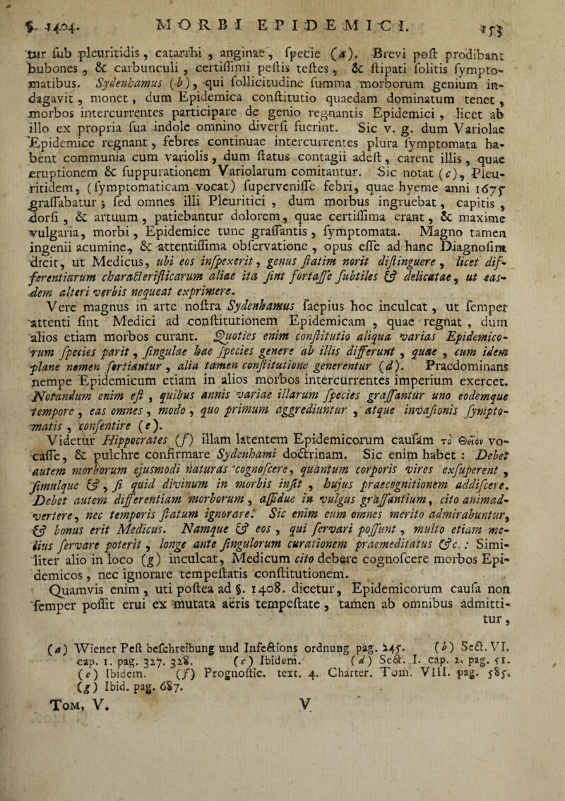 M ORBI E P X D E M I C I. 4404. t»r fub rpleuritidis , catarfbi , anginae, fpecie (.<*). Brevi poft prodibant bubones , &C carbunculi , certiflimi pellis teftes, &c ftipati lolitis fympto- xnatibus. Sydenhamus (E), qui lollicitudine fumma morborum genium in¬ dagavit , monet, dum Epidemica conflitutio quaedam dominatum tenet, morbos intercurrentes participare de genio regnantis Epidemici , licet ab> illo ex propria fua indole omnino diverft fuerint. Sic v. g. dum Variolae 'Epidemice regnant, febres continuae intercurrentes plura iymptomata ha¬ bent communia cum variolis, dum datus contagii adeft, carent illis , quae eruptionem & fupputationem Variolarum comitantur. Sic notat (r), Pieu- ritidem, (lymptomaticam vocat) fupervenifle febri, quae hyeme anni 1675* gralfabatur j fed omnes illi Pleuritici , dum morbus ingruebat, capitis , dorli , & artuum , patiebantur dolorem , quae certiffima erant, & maxime vulgaria, morbi, Epidemice tunc graflantis, fymptomata. Magno tamen ingenii acumine, & attentiflima obfervatione , opus efte ad hanc Diagnofira dicit, ut Medicus, ubi eos infpexerit, genus flatim norit diftinguere, licet dif¬ ferentiarum charafferifticarum aliae ita Jint fortaffe fubtiles & delicatae, ut eas¬ dem alteri verbis nequeat exprimere. Vere magnus in arte noftra Sydenhamus faepius hoc inculcat, ut femper attenti fint Medici ad conftitutionem Epidemicam , quae regnat , dum alios etiam morbos curant. Quoties enim conflitutio aliqua 'varias Epidemico¬ rum fpecies parit, ftngulae hae fpecies genere ab illis differunt , quae , cum idem plane nomen fortiantur , alia tamen confiitutione generentur (d). Praedominans nempe Epidemicum etiam in alios morbos intercurrentes imperium exercet. Notandum enim eft , quibus annis variae illarum fpecies graffantur uno eodemque tempore , eas omnes , modo , quo primum aggrediuntur , atque invafionis fympto- matis , epnfentire (e). Videtur Hippocrates (/) illam latentem Epidemicorum caufam ro Qeicv vo- cafie, & pulchre confirmare Sydenhami dodfcrinam. Sic enim habet : Debet autem morborum ejusmodi naturas *cognofcere, quantum corporis vires exfuperent , Jimulque &, Ji quid divinum in morbis infit , hujus praecognitionem addifeere. Debet autem differentiam morborum , afddue in vulgus graffantium, cito animad¬ vertere, nec temporis flatum ignorare: Sic enim eum omnes merito admirabuntur, bonus erit Medicus. Namque & eos , qui fervari poffunt, multo etiam me¬ lius fervare poterit, longe ante fmgulorum curationem praemeditatus &c,: Simi¬ liter alio in loco (g) inculcat, Medicum cito debere cognofcere morbos Epi¬ demicos , nec ignorare tempeftatis conftitutionem. Quamvis enim, uti poftea ad §. 1408. dicetur, Epidemicorum caufa non femper poftit erui ex mutata aeris tempeftate , tamen ab omnibus admitti¬ tur , (4) Wiener Peft befchreibung und Infc&ions ordnung pag. 14$*. (b) Seft.VI. cap. 1. pag. 32,7. 328. (c) Ibidem. (d) Sc£i. I. cap. 2* pag. *i. (e) Ibidem. (/) Prognoliic, text. 4. Charter. Tom. Vili. pag. 585% ig) Ibid. pag. 687.