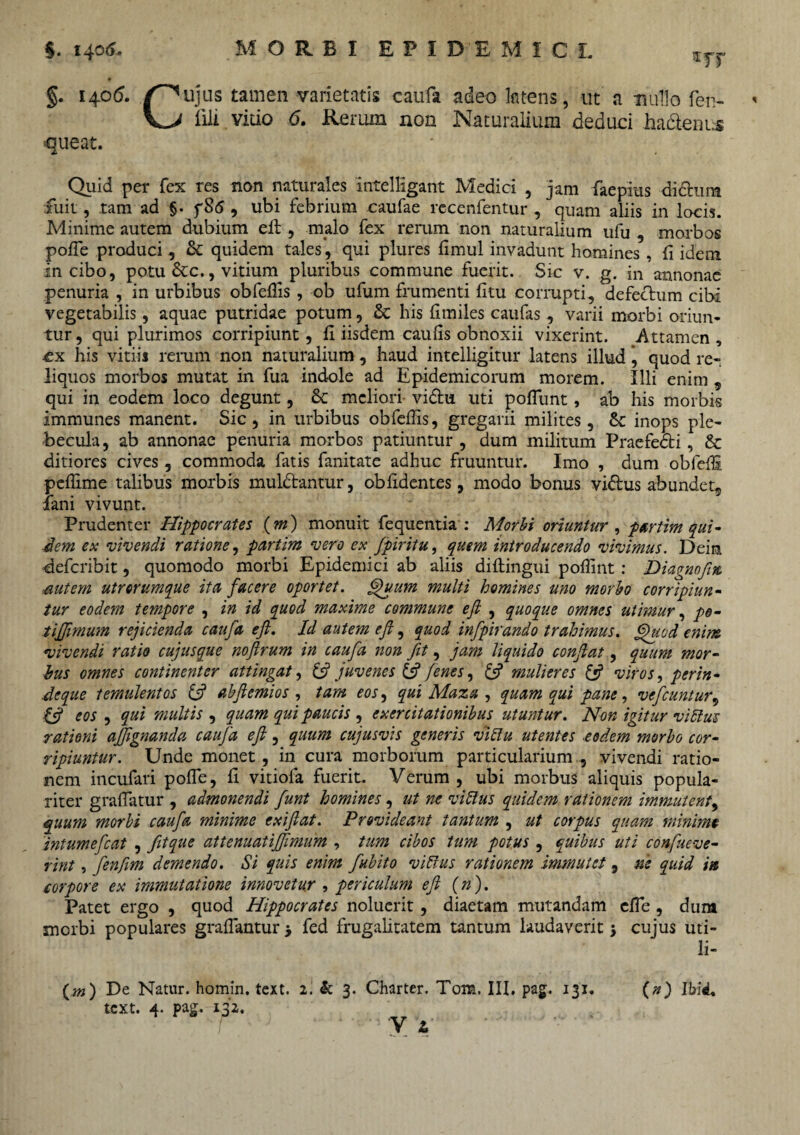 §. 1405. ujus tamen varietatis caufa adeo ktens, ut a mullo fei> « Illi vitio 6. Rerum non Naturalium deduci hactenus queat. Quid per fex res non naturales intelligant Medici , jam faepius didura fuit, tam ad §• f8<5 , ubi febrium caufae recenfentur , quam aliis in locis. Minime autem dubium elt, malo fex rerum non naturalium ufu , morbos pofle produci, &: quidem tales, qui plures fimul invadunt homines , fi idem in cibo, potu &c., vitium pluribus commune fuerit. Sic v. g. in annonae penuria , in urbibus obfellis , ob ufum frumenti litu corrupti, defectum cibi vegetabilis, aquae putridae potum, & his limiles caufas, varii morbi oriun¬ tur , qui plurimos corripiunt, fi iisdem caulis obnoxii vixerint. Attamen , cx his vitiis rerum non naturalium, haud intelligitur latens illud \ quod re¬ liquos morbos mutat in fua indole ad Epidemicorum morem. Illi enim , qui in eodem loco degunt, & meliori vidu uti poliunt, ab his morbis immunes manent. Sic, in urbibus obfellis, gregarii milites, & inops ple¬ becula, ab annonae penuria morbos patiuntur , dum militum Praefedi, & ditiores cives, commoda littis fanitate adhuc fruuntur. Imo , dum obfedi pelllme talibus morbis muldantur, oblidentes, modo bonus vidus abundet5 fani vivunt. Prudenter Hippocrates (m) monuit fequentia : Morbi oriuntur , partim qui- dem ex vivendi ratione, partim vero ex fpiritu, quem introducendo vivimus. Dein deferibit, quomodo morbi Epidemici ab aliis diltingui pollint : Diagnofm mtem utrorumque ita facere oportet. §)u.um multi homines uno morbo corripiun¬ tur eodem tempore , in id quod maxime commune eft , quoque omnes utimur, po- tijfimum rejicienda caufa eft. Id autem eft, quod infpirando trahimus. Quod enim vivendi ratio cujusque noftrum in caufa non fit, jam liquido conflat, quum mor¬ bus omnes continenter attingat, & juvenes & /enes, & mulieres £*? viros, perin- deque temulentos & abftemios , tam eos, qui Maza , quam qui pane, vefcuntur^ ift eos , qui multis , quam qui paucis , exercitationibus utuntur. Non igitur viEius rationi afftgnanda caufa eft, quum cujusvis generis viElu utentes eodem morbo cor¬ ripiuntur. Unde monet, in cura morborum particularium, vivendi ratio¬ nem incufari polfe, fi vitiola fuerit. Verum , ubi morbus aliquis popula¬ riter gralTatur , admonendi funt homines, ut ne vi Eius quidem rationem immutent, quum morbi caufa minime exiftat. Provideant tantum , ut corpus quam minime intumefeat , fitque attenuatiffimum , tum cibos tum potus , quibus uti confueve- rint, fenfim demendo. Si quis enim fubito vi Eius rationem immutet 9 ne quid in corpore ex immutatione innovetur , periculum eft (n). Patet ergo , quod Hippocrates noluerit , diaetam mutandam elTe , dum morbi populares grallantur > fed frugalitatem tantum laudaverit 5 cujus uti- li- («) Ibid.