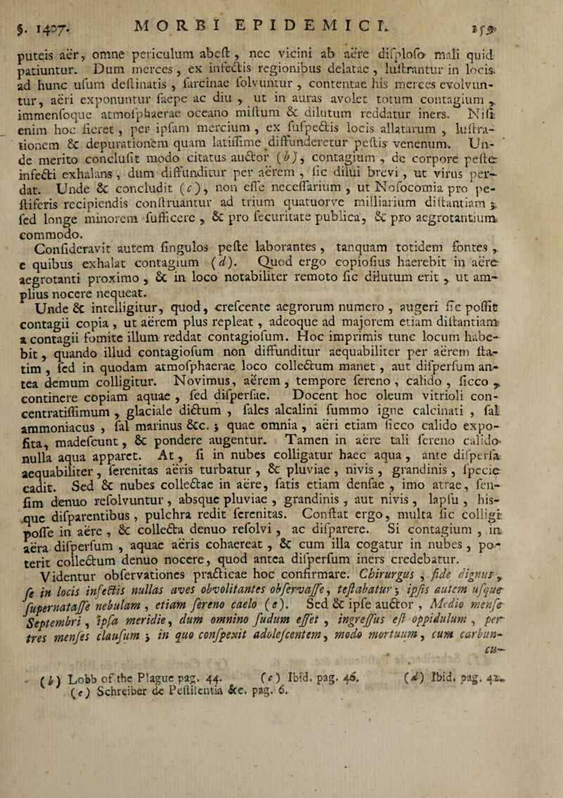 puteis aer, omne periculum abed , nec vicini ab aere diiplofo mali quid patiuntur. Dum merces, ex infedlis regionibus delatae , liidrantur in locis, ad hunc ufum dedmatis , farcinae folvuntur , contentae his merces evolvun¬ tur, aeri exponuntur faepe ac diu , ut in auras avolet totum contagium r immenfoque atmoiphaerae oceano milium dc dilutum reddatur iners. Nili enim hoc fieret, per ipfam mercium , ex fufpedtis locis allatarum , luftra- tionem & depurationem quam latiilime diffunderetur pedis venenum. Un¬ de merito conclulit modo citatus audior (£), contagium, dc corpore peder infedti exhalans, dum diffunditur per aerem , fic dilui brevi, ut virus per¬ dat. Unde dc concludit (r), non effe neceffarium , ut Nofocomia pro pe- ffifcris recipiendis conftruantur ad trium quatuorve miiliarium didantiam 5. fed longe minorem fufficere , dc pro fecuritate publica, dc pro aegrotantium commodo. Confideravit autem Ungulos pede laborantes, tanquam totidem fontes , e quibus exhalat contagium (d). Quod ergo copiolius haerebit in aere aegrotanti proximo , St in loco notabiliter remoto fic dilutum erit , ut am¬ plius nocere nequeat. Unde St inteliigitur, quod, crefcente aegrorum numero , augeri fic poffit contagii copia , ut aerem plus repleat, adeoque ad majorem etiam didantiam a contagii fomite illum reddat contagiofum. Hoc imprimis tunc locum habe¬ bit , quando illud contagiofum non diffunditur aequabiliter per aerem da- tim , fed in quodam atmofphaerae loco colledtum manet, aut difperfum an¬ tea demum colligitur. Novimus, aerem, tempore fereno , calido, ficco continere copiam aquae , fed difperfae. Docent hoc oleum vitrioli con- centratiffimum , glaciale didtum , fales alcalini fummo igne calcinati , fal ammoniacus , fal marinus dcc. y quae omnia , aeri etiam licco calido expo¬ lita, madefeunt, Sc pondere augentur. Tamen in aere tali fereno calido- nulla aqua apparet. At, fi in nubes colligatur haec aqua , ante difperfa. aequabiliter, ferenitas aeris turbatur , dc pluviae , nivis , grandinis, fpecie cadit. Sed dc nubes colledtae in aere, fatis etiam denfae , imo atrae, fen- fim denuo refolvuntur , absque pluviae , grandinis, aut nivis, lapfu , his- que difparentibus, pulchra redit ferenitas. Condat ergo, multa fic colligi poffe in aere , dc colledta denuo refolvi, ac difparere. Si contagium , in aera difperfum , aquae aeris cohaereat, dc cum illa cogatur in nubes, po¬ terit colledtum denuo nocere, quod antea difperfum iners credebatur. Videntur obfervationes pra&icae hoc confirmare. Chirurgus , fide dignus, fe in locis infeffis nullas aves obvolit antes obfervajfe, te flabatur5 ipfis autem ufque fupernatajfe nebulam , etiam fereno caelo (e). Sed dc ipfe audior , Medio menfle Septembri, ipfa meridie, dum omnino fudum ejfet , ingrejfus efl oppidulum , per tres menfes claufum y in quo confpexit adolejeentem, mod-o mortuum, cum carban- CUr~ (b) Lobb ofthe Plague pag. 44. (e) Ibid. pag. 46. Schreiber de Pdlilcntia &c. pag. 6. (d) Ibid. pag. 41.