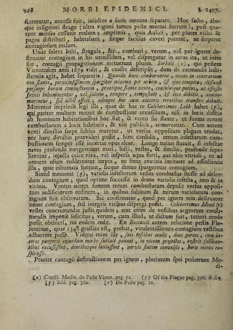 fi.cerenmib fleceffe fuit, mfe&os a fanis omnino fepararc, Hoc facio , abs¬ que intigniori ilrage (ultra viginti tamen pelle mortui fuerunt), poli qua- .tuor menfes .ceffavit malum 5 imprimis , quia Aulici , per plures villas &: pagos dillributi, habitabant , /ieque facilius caveri poterat, ne ferperet c.ontagiofum malum. Unde folent ledti, ffragula , &c., comburi 5 verum, nili per ignem de¬ fruatur contagium in his utenfilibus, vel difpergatur in auras ita, ut iners fiat, contagii propagationem metuerunt plures. Sorbait (0), qui pellem Viennenfem anni 167^ vidit, exadte defcriplit, dum de cremandis ledti- fterniis agit, habet fequentia : Quando haec comburuntur , vento in contrarium mn flante, perniciofifjimum fpargitur miasma per urbem , & ejus compita j diffuafi perfaepe horum combuflionc?n , praecipue flante vento, confuluiaue potius, ut effoffis foveis inhumarentur , vel fait em , tempore , tempeflate , tf loco debitis , c onere- marcntur .y fid .nihil effeci \ adeoque hoc cum caeteris erroribus tranfire debuit. Merentur imprimis legi illa , quae de hac re Celeberrimus Lobb habet (p jqui.pariter multum metuit de combuflione utenfilium, nili in locis dilfitis hominum habitationibus hoc liat, & vento lic flante , ut fumus rerum combullarum a locis habitatis, £c viis publicis, removeatur. -Cum autem icenti diredlio laepe fubito mutetur , ut verfus oppolitam plagam tendat, Jiec haec fliredlio praevideri poflit , hinc credidit, rerum infedarum com- bultionem femp.er effe incertae opus aleae. Longe tutius fratuit, li infedtae inaves profundo mergerentur mari, ledli, velles, & limilia, profunde fepe- lirentur, ihjedta calce viva, vel infperfa aqua forti, aut oleo vitrioli , ut ad omnem ufum redderentur inepta , ne forte avaritia incitaret ad effodienda illa , quae inhumata fuerant , licque denuo fpargeretur contagium. Simul memorat (^), variolis infectorum velles combullas fuiffc ad delen¬ dum contagium quod optime fucceflit in domo variolis infedta, imo Sc in vicinia. Ventus autem fumum rerum combullarum depulit verfus oppofl- tum aedificiorum ordinem , in quibus fubitum &; mirum variolarum con¬ tagium fuit obfervatum. Sic confirmatur, quod per ignem non defruatur omne contagium , fed integris viribus difpergi poflit. Celeberrimus Mead (r) velles concremandas jufllt .quidem j erat enim de veltibus aegrorum confu¬ tuendis impenfe folicitus 5 verum, cum illud, ut dictum fuit, tutiori modo poflit obtineri, res eodem redit. Ex Boccaccii autem relatione pellis Flo- xentinae, quae 1348 graflataelt, probat, virulentiflimum contagium veltibus t,adhaerere polTe. Viderat enim ille , fuis tefiibus oculis , duos porcos , cum la¬ ceros pauperis cujusdam morbo fublati pannos , in vicum projeblos , roflris follican¬ tibus excufflffent, dentibusque laniaffent, nervis ftatim convulfis , hora minus ex- fpiraffe. ■ \ T Praeter contagii defirudlionem per ignem , plurimum fpei pofucrunt Me¬ di¬ ae) Con.fil. Medie, de Pelle Vicnn. pag. fi. (7) Of the Plague pag. 356. & feij, CZ) lbid. pag. 360. ( r ) De Pelie pag. 21.